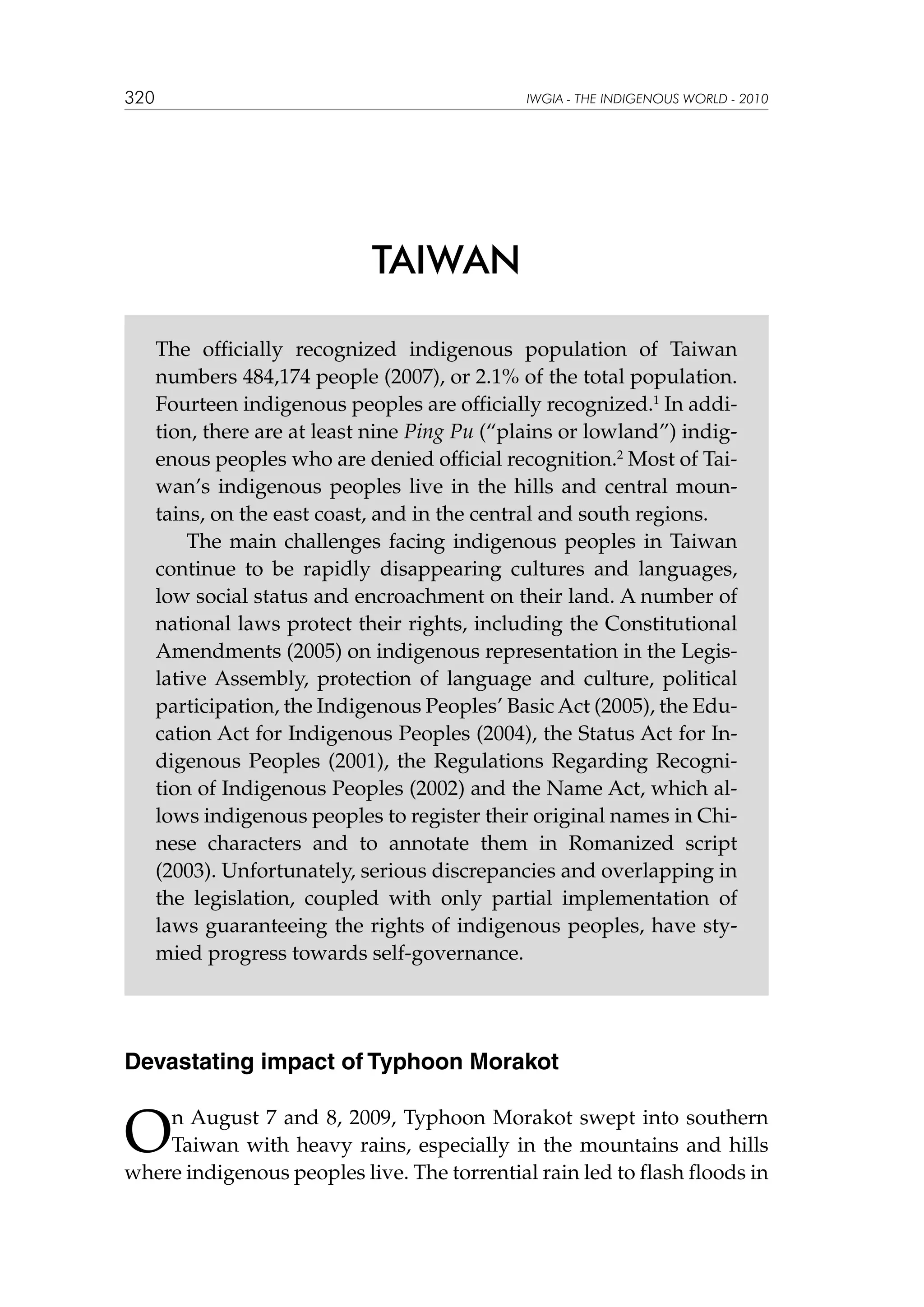 320

IWGIA - THE INDIGENOUS WORLD - 2010

TAIWAN
The officially recognized indigenous population of Taiwan
numbers 484,174 people (2007), or 2.1% of the total population.
Fourteen indigenous peoples are officially recognized.1 In addition, there are at least nine Ping Pu (“plains or lowland”) indigenous peoples who are denied official recognition.2 Most of Taiwan’s indigenous peoples live in the hills and central mountains, on the east coast, and in the central and south regions.
The main challenges facing indigenous peoples in Taiwan
continue to be rapidly disappearing cultures and languages,
low social status and encroachment on their land. A number of
national laws protect their rights, including the Constitutional
Amendments (2005) on indigenous representation in the Legislative Assembly, protection of language and culture, political
participation, the Indigenous Peoples’ Basic Act (2005), the Education Act for Indigenous Peoples (2004), the Status Act for Indigenous Peoples (2001), the Regulations Regarding Recognition of Indigenous Peoples (2002) and the Name Act, which allows indigenous peoples to register their original names in Chinese characters and to annotate them in Romanized script
(2003). Unfortunately, serious discrepancies and overlapping in
the legislation, coupled with only partial implementation of
laws guaranteeing the rights of indigenous peoples, have stymied progress towards self-governance.

Devastating impact of Typhoon Morakot

O

n August 7 and 8, 2009, Typhoon Morakot swept into southern
Taiwan with heavy rains, especially in the mountains and hills
where indigenous peoples live. The torrential rain led to flash floods in

 