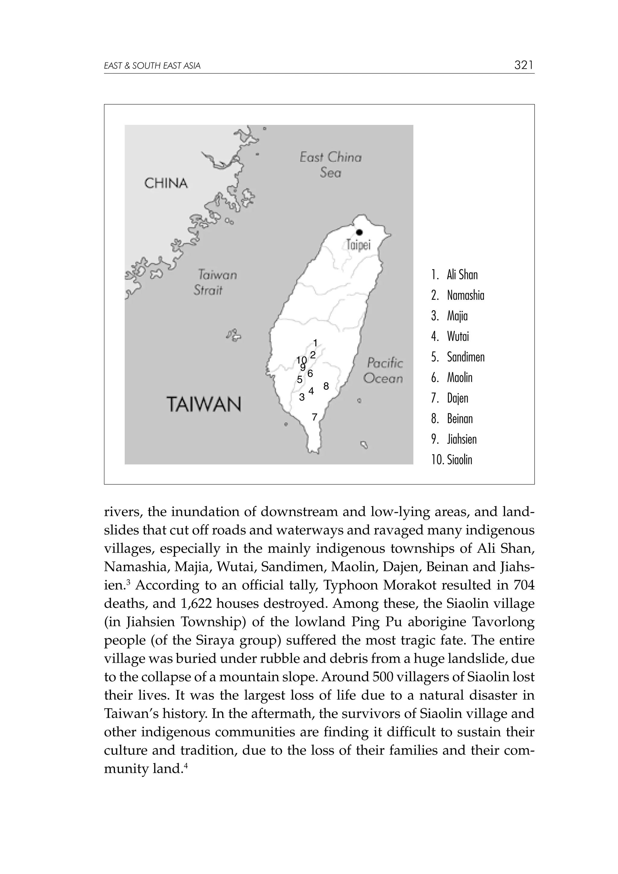 321

EAST  SOUTH EAST ASIA

1. 	Ali Shan
2.	 Namashia
3.	 Majia
1
2
10
9
6
5
4 8
3
7

4.	 Wutai
5.	 Sandimen
6.	 Maolin
7.	 Dajen
8.	 Beinan
9.	 Jiahsien
10.	Siaolin

rivers, the inundation of downstream and low-lying areas, and landslides that cut off roads and waterways and ravaged many indigenous
villages, especially in the mainly indigenous townships of Ali Shan,
Namashia, Majia, Wutai, Sandimen, Maolin, Dajen, Beinan and Jiahsien.3 According to an official tally, Typhoon Morakot resulted in 704
deaths, and 1,622 houses destroyed. Among these, the Siaolin village
(in Jiahsien Township) of the lowland Ping Pu aborigine Tavorlong
people (of the Siraya group) suffered the most tragic fate. The entire
village was buried under rubble and debris from a huge landslide, due
to the collapse of a mountain slope. Around 500 villagers of Siaolin lost
their lives. It was the largest loss of life due to a natural disaster in
Taiwan’s history. In the aftermath, the survivors of Siaolin village and
other indigenous communities are finding it difficult to sustain their
culture and tradition, due to the loss of their families and their community land.4

 