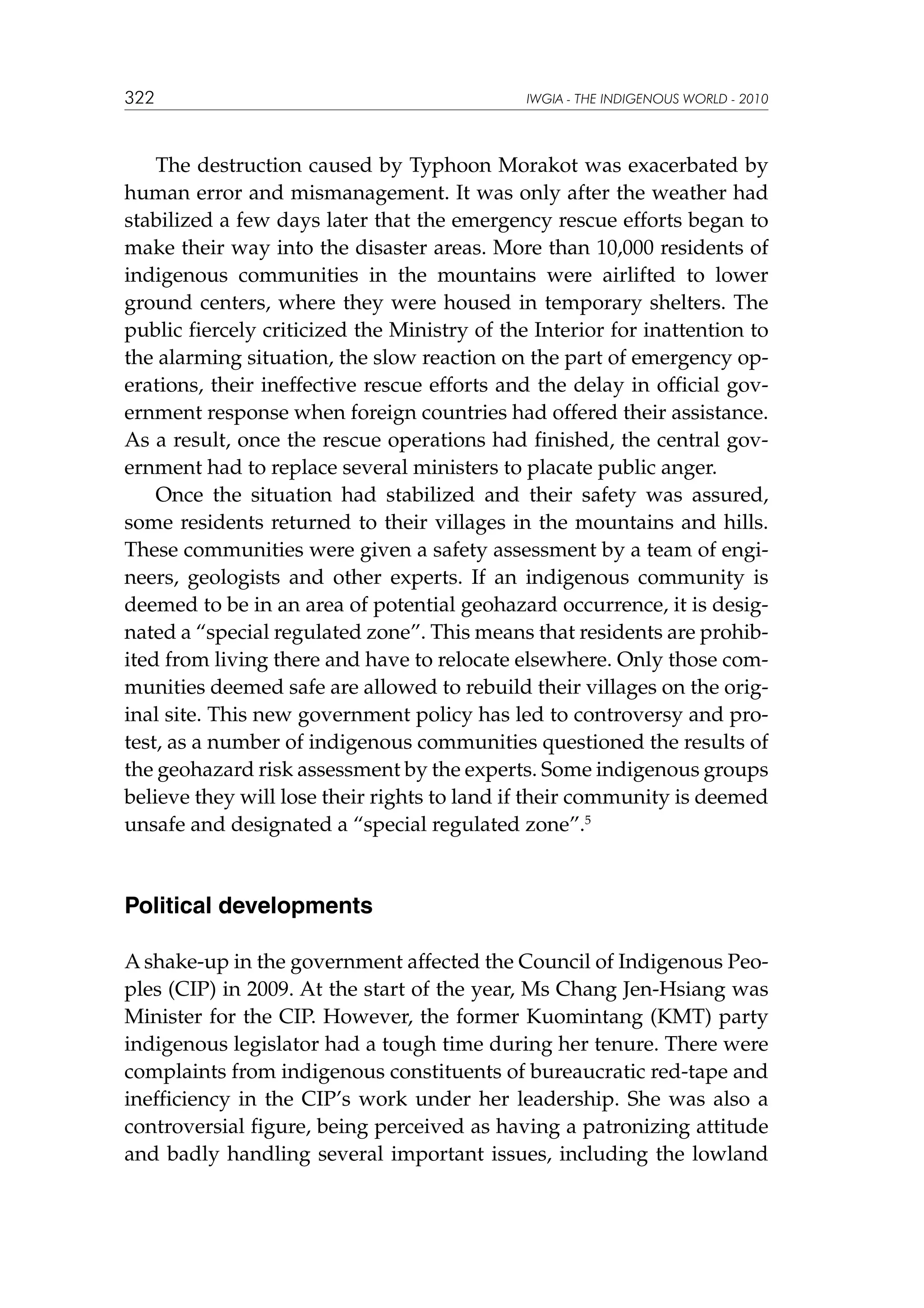 322

IWGIA - THE INDIGENOUS WORLD - 2010

The destruction caused by Typhoon Morakot was exacerbated by
human error and mismanagement. It was only after the weather had
stabilized a few days later that the emergency rescue efforts began to
make their way into the disaster areas. More than 10,000 residents of
indigenous communities in the mountains were airlifted to lower
ground centers, where they were housed in temporary shelters. The
public fiercely criticized the Ministry of the Interior for inattention to
the alarming situation, the slow reaction on the part of emergency operations, their ineffective rescue efforts and the delay in official government response when foreign countries had offered their assistance.
As a result, once the rescue operations had finished, the central government had to replace several ministers to placate public anger.
Once the situation had stabilized and their safety was assured,
some residents returned to their villages in the mountains and hills.
These communities were given a safety assessment by a team of engineers, geologists and other experts. If an indigenous community is
deemed to be in an area of potential geohazard occurrence, it is designated a “special regulated zone”. This means that residents are prohibited from living there and have to relocate elsewhere. Only those communities deemed safe are allowed to rebuild their villages on the original site. This new government policy has led to controversy and protest, as a number of indigenous communities questioned the results of
the geohazard risk assessment by the experts. Some indigenous groups
believe they will lose their rights to land if their community is deemed
unsafe and designated a “special regulated zone”.5

Political developments
A shake-up in the government affected the Council of Indigenous Peoples (CIP) in 2009. At the start of the year, Ms Chang Jen-Hsiang was
Minister for the CIP. However, the former Kuomintang (KMT) party
indigenous legislator had a tough time during her tenure. There were
complaints from indigenous constituents of bureaucratic red-tape and
inefficiency in the CIP’s work under her leadership. She was also a
controversial figure, being perceived as having a patronizing attitude
and badly handling several important issues, including the lowland

 