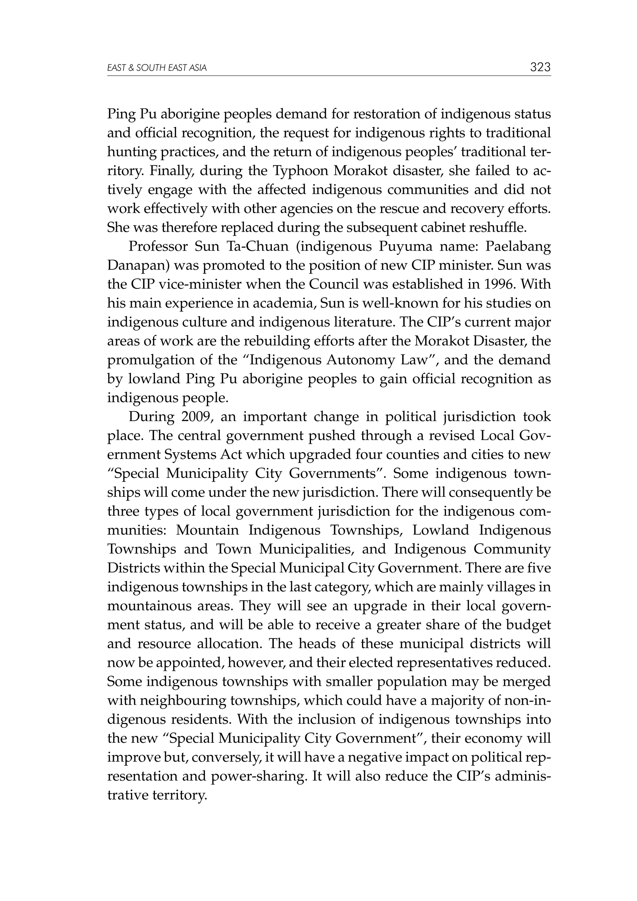 EAST  SOUTH EAST ASIA

323

Ping Pu aborigine peoples demand for restoration of indigenous status
and official recognition, the request for indigenous rights to traditional
hunting practices, and the return of indigenous peoples’ traditional territory. Finally, during the Typhoon Morakot disaster, she failed to actively engage with the affected indigenous communities and did not
work effectively with other agencies on the rescue and recovery efforts.
She was therefore replaced during the subsequent cabinet reshuffle.
Professor Sun Ta-Chuan (indigenous Puyuma name: Paelabang
Danapan) was promoted to the position of new CIP minister. Sun was
the CIP vice-minister when the Council was established in 1996. With
his main experience in academia, Sun is well-known for his studies on
indigenous culture and indigenous literature. The CIP’s current major
areas of work are the rebuilding efforts after the Morakot Disaster, the
promulgation of the “Indigenous Autonomy Law”, and the demand
by lowland Ping Pu aborigine peoples to gain official recognition as
indigenous people.
During 2009, an important change in political jurisdiction took
place. The central government pushed through a revised Local Government Systems Act which upgraded four counties and cities to new
“Special Municipality City Governments”. Some indigenous townships will come under the new jurisdiction. There will consequently be
three types of local government jurisdiction for the indigenous communities: Mountain Indigenous Townships, Lowland Indigenous
Townships and Town Municipalities, and Indigenous Community
Districts within the Special Municipal City Government. There are five
indigenous townships in the last category, which are mainly villages in
mountainous areas. They will see an upgrade in their local government status, and will be able to receive a greater share of the budget
and resource allocation. The heads of these municipal districts will
now be appointed, however, and their elected representatives reduced.
Some indigenous townships with smaller population may be merged
with neighbouring townships, which could have a majority of non-indigenous residents. With the inclusion of indigenous townships into
the new “Special Municipality City Government”, their economy will
improve but, conversely, it will have a negative impact on political representation and power-sharing. It will also reduce the CIP’s administrative territory.

 