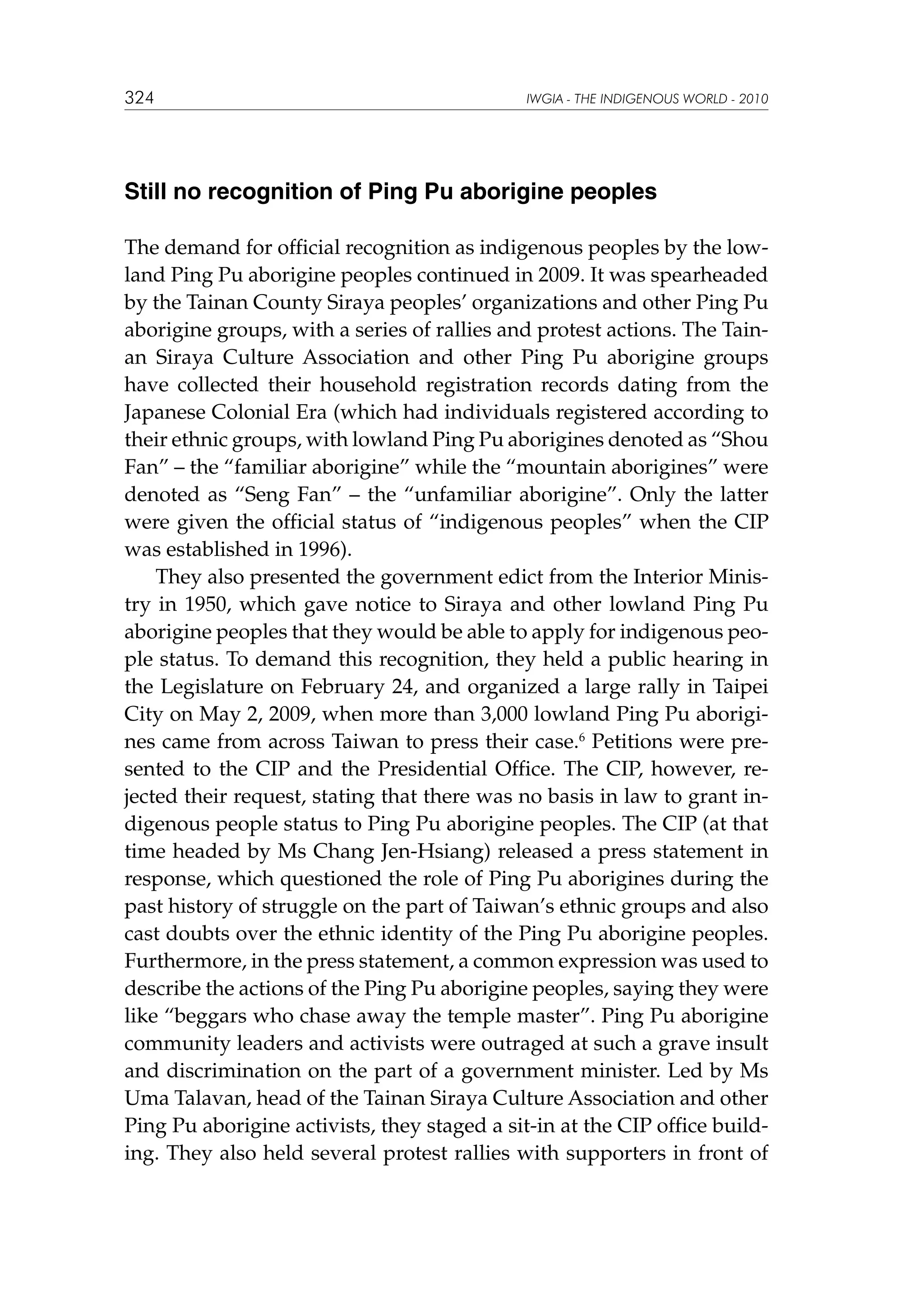 324

IWGIA - THE INDIGENOUS WORLD - 2010

Still no recognition of Ping Pu aborigine peoples
The demand for official recognition as indigenous peoples by the lowland Ping Pu aborigine peoples continued in 2009. It was spearheaded
by the Tainan County Siraya peoples’ organizations and other Ping Pu
aborigine groups, with a series of rallies and protest actions. The Tainan Siraya Culture Association and other Ping Pu aborigine groups
have collected their household registration records dating from the
Japanese Colonial Era (which had individuals registered according to
their ethnic groups, with lowland Ping Pu aborigines denoted as “Shou
Fan” – the “familiar aborigine” while the “mountain aborigines” were
denoted as “Seng Fan” – the “unfamiliar aborigine”. Only the latter
were given the official status of “indigenous peoples” when the CIP
was established in 1996).
They also presented the government edict from the Interior Ministry in 1950, which gave notice to Siraya and other lowland Ping Pu
aborigine peoples that they would be able to apply for indigenous people status. To demand this recognition, they held a public hearing in
the Legislature on February 24, and organized a large rally in Taipei
City on May 2, 2009, when more than 3,000 lowland Ping Pu aborigines came from across Taiwan to press their case.6 Petitions were presented to the CIP and the Presidential Office. The CIP, however, rejected their request, stating that there was no basis in law to grant indigenous people status to Ping Pu aborigine peoples. The CIP (at that
time headed by Ms Chang Jen-Hsiang) released a press statement in
response, which questioned the role of Ping Pu aborigines during the
past history of struggle on the part of Taiwan’s ethnic groups and also
cast doubts over the ethnic identity of the Ping Pu aborigine peoples.
Furthermore, in the press statement, a common expression was used to
describe the actions of the Ping Pu aborigine peoples, saying they were
like “beggars who chase away the temple master”. Ping Pu aborigine
community leaders and activists were outraged at such a grave insult
and discrimination on the part of a government minister. Led by Ms
Uma Talavan, head of the Tainan Siraya Culture Association and other
Ping Pu aborigine activists, they staged a sit-in at the CIP office building. They also held several protest rallies with supporters in front of

 
