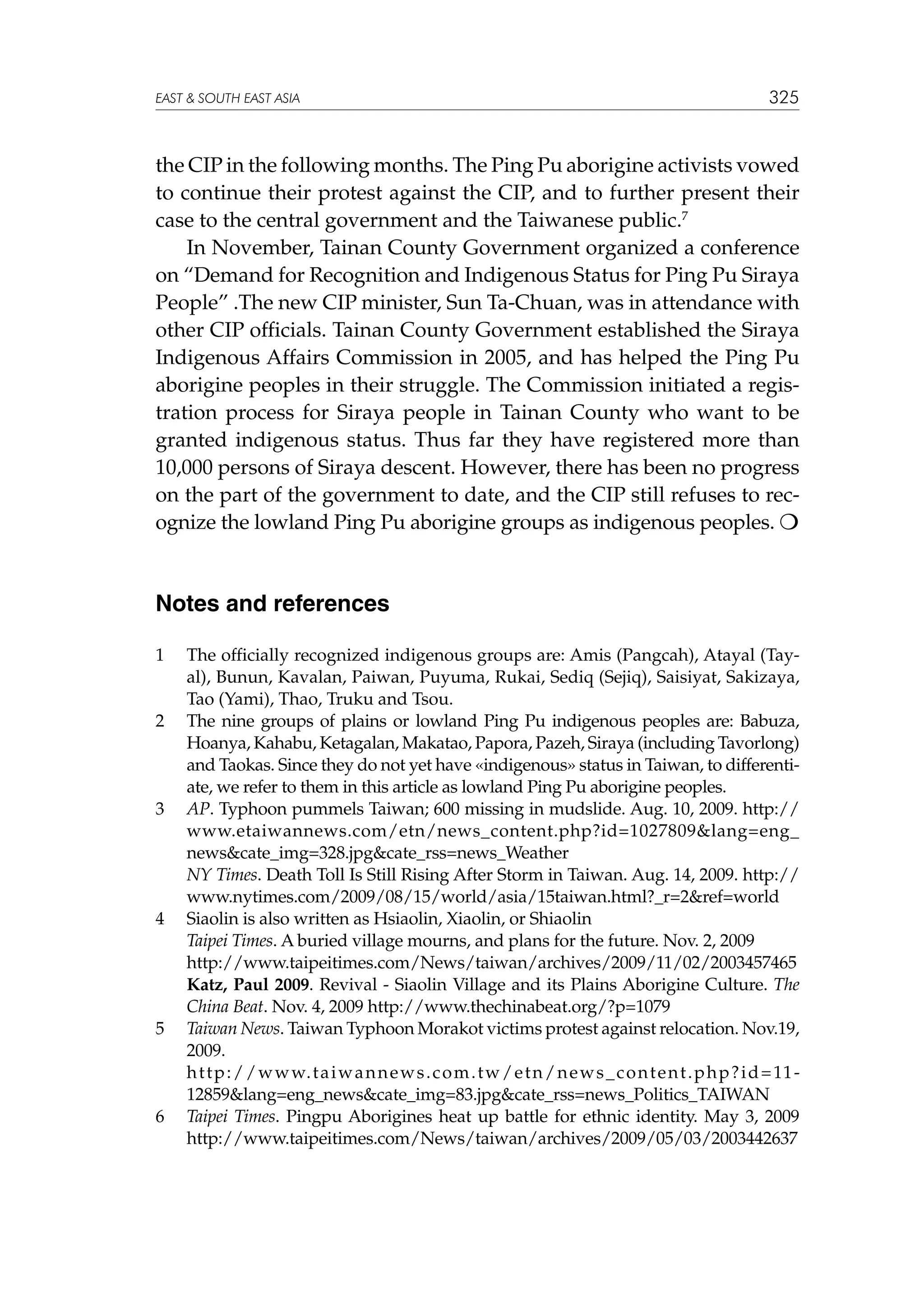 EAST  SOUTH EAST ASIA

325

the CIP in the following months. The Ping Pu aborigine activists vowed
to continue their protest against the CIP, and to further present their
case to the central government and the Taiwanese public.7
In November, Tainan County Government organized a conference
on “Demand for Recognition and Indigenous Status for Ping Pu Siraya
People” .The new CIP minister, Sun Ta-Chuan, was in attendance with
other CIP officials. Tainan County Government established the Siraya
Indigenous Affairs Commission in 2005, and has helped the Ping Pu
aborigine peoples in their struggle. The Commission initiated a registration process for Siraya people in Tainan County who want to be
granted indigenous status. Thus far they have registered more than
10,000 persons of Siraya descent. However, there has been no progress
on the part of the government to date, and the CIP still refuses to recognize the lowland Ping Pu aborigine groups as indigenous peoples. 

Notes and references
1	

2	

3	

	
4	
	
	
	
5	
	
6	

The officially recognized indigenous groups are: Amis (Pangcah), Atayal (Tayal), Bunun, Kavalan, Paiwan, Puyuma, Rukai, Sediq (Sejiq), Saisiyat, Sakizaya,
Tao (Yami), Thao, Truku and Tsou.
The nine groups of plains or lowland Ping Pu indigenous peoples are: Babuza,
Hoanya, Kahabu, Ketagalan, Makatao, Papora, Pazeh, Siraya (including Tavorlong)
and Taokas. Since they do not yet have «indigenous» status in Taiwan, to differentiate, we refer to them in this article as lowland Ping Pu aborigine peoples.
AP. Typhoon pummels Taiwan; 600 missing in mudslide. Aug. 10, 2009. http://
www.etaiwannews.com/etn/news_content.php?id=1027809lang=eng_
newscate_img=328.jpgcate_rss=news_Weather
NY Times. Death Toll Is Still Rising After Storm in Taiwan. Aug. 14, 2009. http://
www.nytimes.com/2009/08/15/world/asia/15taiwan.html?_r=2ref=world
Siaolin is also written as Hsiaolin, Xiaolin, or Shiaolin
Taipei Times. A buried village mourns, and plans for the future. Nov. 2, 2009
http://www.taipeitimes.com/News/taiwan/archives­ 2009/11/02/2003457465
/
Katz, Paul 2009. Revival - Siaolin Village and its Plains Aborigine Culture. The
China Beat. Nov. 4, 2009 http://www.thechinabeat.org/?p=1079
Taiwan News. Taiwan Typhoon Morakot victims protest against relocation. Nov.19,
2009.
h t t p : / / w w w. t a i w a n n e w s . c o m . t w / e t n / n e w s _ c o n t e n t . p h p ? i d = 11 ­
12859lang=eng_newscate_img=83.jpgcate_rss=news_Politics_TAIWAN
Taipei Times. Pingpu Aborigines heat up battle for ethnic identity. May 3, 2009
http://www.taipeitimes.com/News/taiwan/archives/2009/05/03/2003442637

 