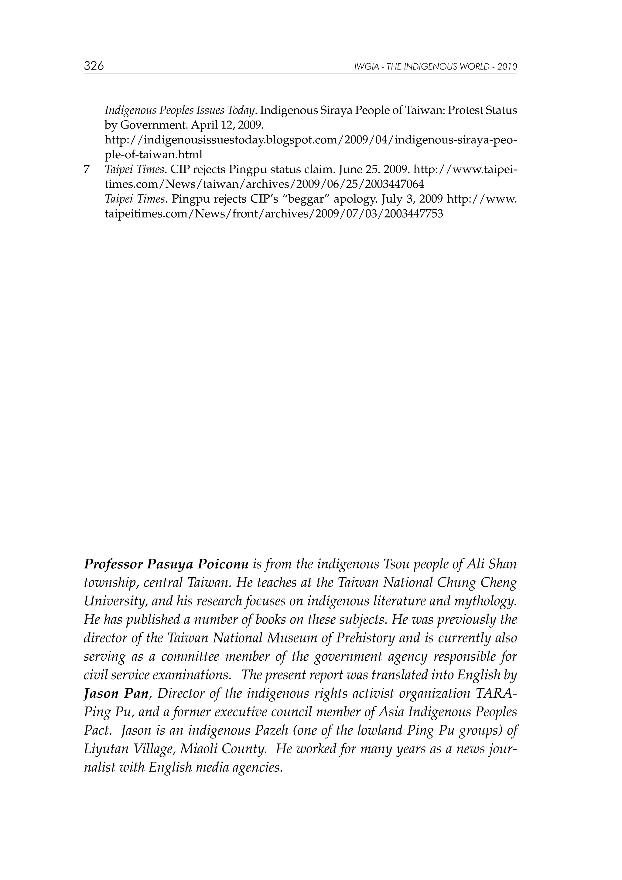 326

	
	
7	
	

IWGIA - THE INDIGENOUS WORLD - 2010

Indigenous Peoples Issues Today. Indigenous Siraya People of Taiwan: Protest Status
by Government. April 12, 2009.
http://indigenousissuestoday.blogspot.com/2009/04/indigenous-siraya-people-of-taiwan.html
Taipei Times. CIP rejects Pingpu status claim. June 25. 2009. http://www.taipeitimes.com/News/taiwan/archives/2009/06/25/2003447064
Taipei Times. Pingpu rejects CIP’s “beggar” apology. July 3, 2009 http://www.
taipeitimes.com/News/front/archives/2009/07/03/2003447753

Professor Pasuya Poiconu is from the indigenous Tsou people of Ali Shan
township, central Taiwan. He teaches at the Taiwan National Chung Cheng
University, and his research focuses on indigenous literature and mythology.
He has published a number of books on these subjects. He was previously the
director of the Taiwan National Museum of Prehistory and is currently also
serving as a committee member of the government agency responsible for
civil service examinations.   The present report was translated into English by
Jason Pan, Director of the  indigenous  rights activist organization  TARAPing Pu, and a former executive council member of Asia Indigenous Peoples
Pact.  Jason is an indigenous Pazeh (one of the lowland Ping Pu groups) of
Liyutan Village, Miaoli County.  He worked for many years as a news journalist with English media agencies.

 