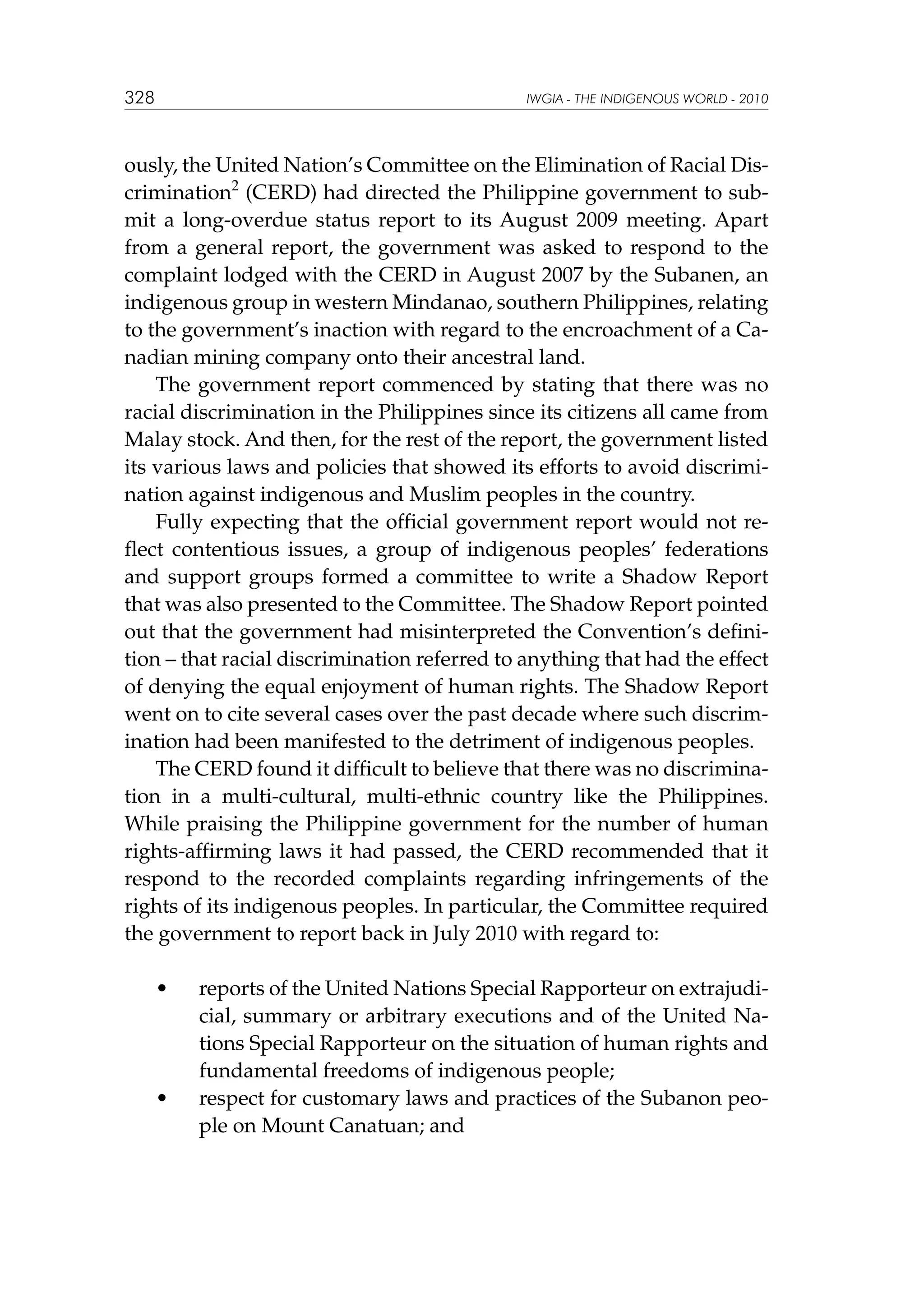 328

IWGIA - THE INDIGENOUS WORLD - 2010

ously, the United Nation’s Committee on the Elimination of Racial Discrimination2 (CERD) had directed the Philippine government to submit a long-overdue status report to its August 2009 meeting. Apart
from a general report, the government was asked to respond to the
complaint lodged with the CERD in August 2007 by the Subanen, an
indigenous group in western Mindanao, southern Philippines, relating
to the government’s inaction with regard to the encroachment of a Canadian mining company onto their ancestral land.
The government report commenced by stating that there was no
racial discrimination in the Philippines since its citizens all came from
Malay stock. And then, for the rest of the report, the government listed
its various laws and policies that showed its efforts to avoid discrimination against indigenous and Muslim peoples in the country.
Fully expecting that the official government report would not reflect contentious issues, a group of indigenous peoples’ federations
and support groups formed a committee to write a Shadow Report
that was also presented to the Committee. The Shadow Report pointed
out that the government had misinterpreted the Convention’s definition – that racial discrimination referred to anything that had the effect
of denying the equal enjoyment of human rights. The Shadow Report
went on to cite several cases over the past decade where such discrimination had been manifested to the detriment of indigenous peoples.
The CERD found it difficult to believe that there was no discrimination in a multi-cultural, multi-ethnic country like the Philippines.
While praising the Philippine government for the number of human
rights-affirming laws it had passed, the CERD recommended that it
respond to the recorded complaints regarding infringements of the
rights of its indigenous peoples. In particular, the Committee required
the government to report back in July 2010 with regard to:
	

•	

	

•	

reports of the United Nations Special Rapporteur on extrajudicial, summary or arbitrary executions and of the United Nations Special Rapporteur on the situation of human rights and
fundamental freedoms of indigenous people;
respect for customary laws and practices of the Subanon people on Mount Canatuan; and

 