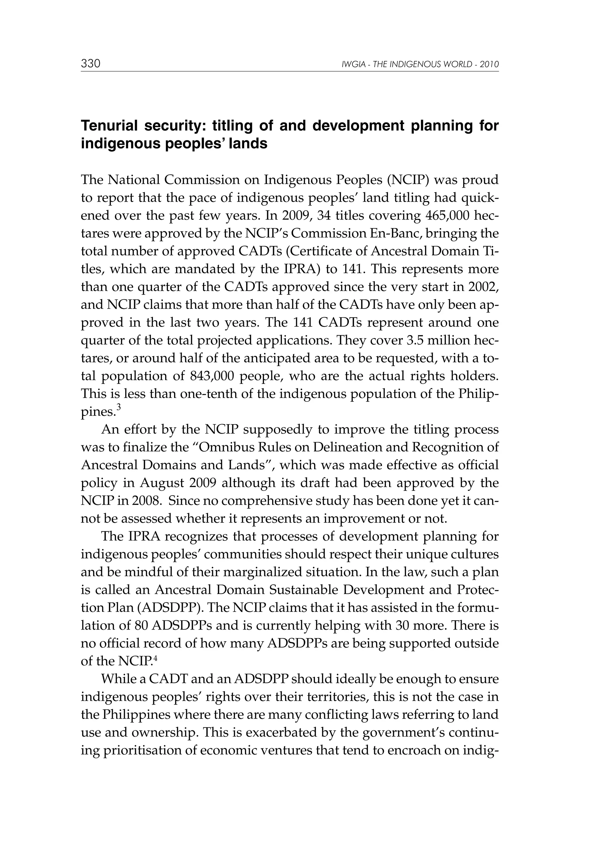 330

IWGIA - THE INDIGENOUS WORLD - 2010

Tenurial security: titling of and development planning for
indigenous peoples’ lands
The National Commission on Indigenous Peoples (NCIP) was proud
to report that the pace of indigenous peoples’ land titling had quickened over the past few years. In 2009, 34 titles covering 465,000 hectares were approved by the NCIP’s Commission En-Banc, bringing the
total number of approved CADTs (Certificate of Ancestral Domain Titles, which are mandated by the IPRA) to 141. This represents more
than one quarter of the CADTs approved since the very start in 2002,
and NCIP claims that more than half of the CADTs have only been approved in the last two years. The 141 CADTs represent around one
quarter of the total projected applications. They cover 3.5 million hectares, or around half of the anticipated area to be requested, with a total population of 843,000 people, who are the actual rights holders.
This is less than one-tenth of the indigenous population of the Philippines.3
An effort by the NCIP supposedly to improve the titling process
was to finalize the “Omnibus Rules on Delineation and Recognition of
Ancestral Domains and Lands”, which was made effective as official
policy in August 2009 although its draft had been approved by the
NCIP in 2008. Since no comprehensive study has been done yet it cannot be assessed whether it represents an improvement or not.
The IPRA recognizes that processes of development planning for
indigenous peoples’ communities should respect their unique cultures
and be mindful of their marginalized situation. In the law, such a plan
is called an Ancestral Domain Sustainable Development and Protection Plan (ADSDPP). The NCIP claims that it has assisted in the formulation of 80 ADSDPPs and is currently helping with 30 more. There is
no official record of how many ADSDPPs are being supported outside
of the NCIP.4
While a CADT and an ADSDPP should ideally be enough to ensure
indigenous peoples’ rights over their territories, this is not the case in
the Philippines where there are many conflicting laws referring to land
use and ownership. This is exacerbated by the government’s continuing prioritisation of economic ventures that tend to encroach on indig-

 