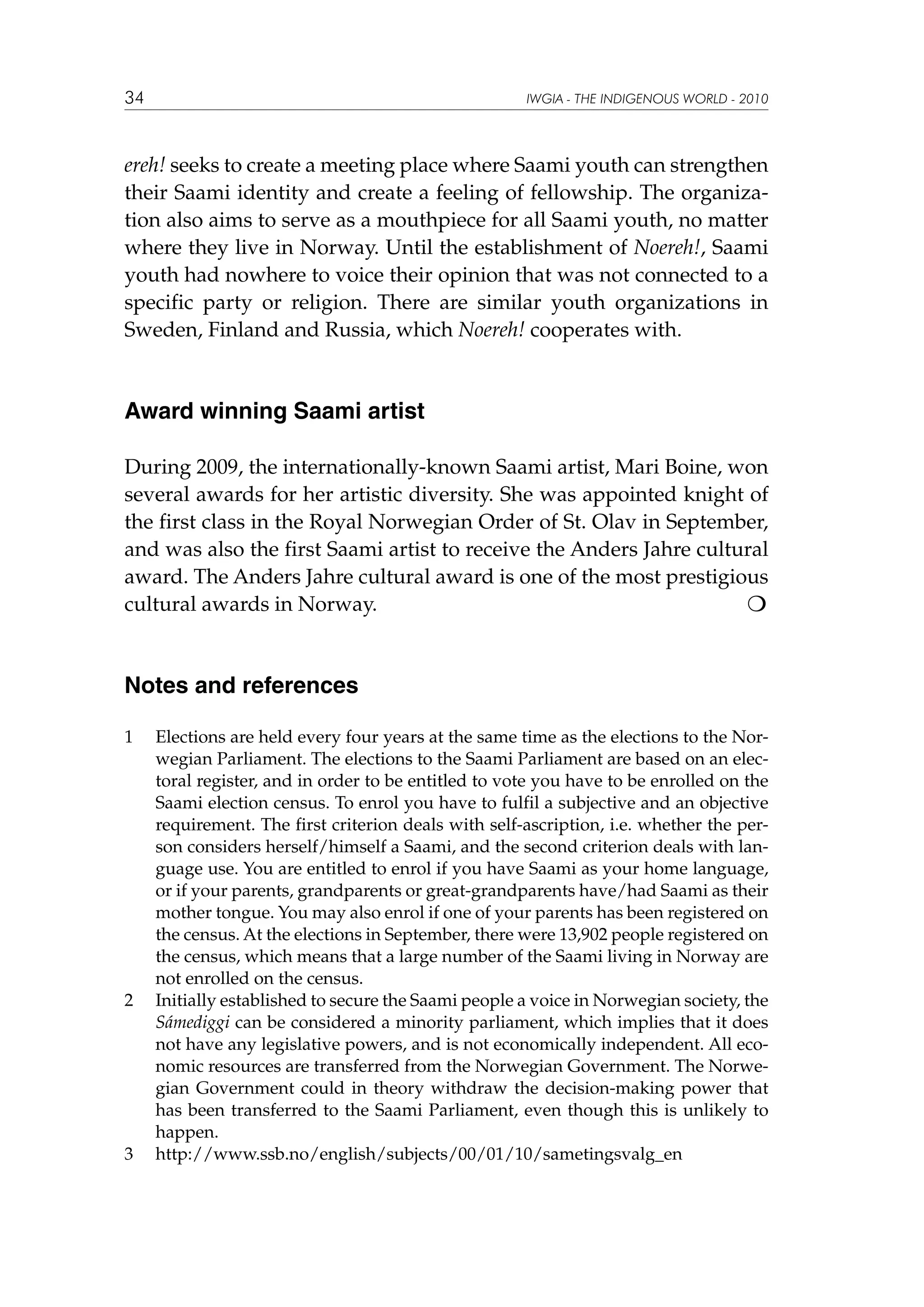 34

IWGIA - THE INDIGENOUS WORLD - 2010

ereh! seeks to create a meeting place where Saami youth can strengthen
their Saami identity and create a feeling of fellowship. The organization also aims to serve as a mouthpiece for all Saami youth, no matter
where they live in Norway. Until the establishment of Noereh!, Saami
youth had nowhere to voice their opinion that was not connected to a
specific party or religion. There are similar youth organizations in
Sweden, Finland and Russia, which Noereh! cooperates with.

Award winning Saami artist
During 2009, the internationally-known Saami artist, Mari Boine, won
several awards for her artistic diversity. She was appointed knight of
the first class in the Royal Norwegian Order of St. Olav in September,
and was also the first Saami artist to receive the Anders Jahre cultural
award. The Anders Jahre cultural award is one of the most prestigious
cultural awards in Norway.


Notes and references
1	

2	

3	

Elections are held every four years at the same time as the elections to the Norwegian Parliament. The elections to the Saami Parliament are based on an electoral register, and in order to be entitled to vote you have to be enrolled on the
Saami election census. To enrol you have to fulfil a subjective and an objective
requirement. The first criterion deals with self-ascription, i.e. whether the person considers herself/himself a Saami, and the second criterion deals with language use. You are entitled to enrol if you have Saami as your home language,
or if your parents, grandparents or great-grandparents have/had Saami as their
mother tongue. You may also enrol if one of your parents has been registered on
the census. At the elections in September, there were 13,902 people registered on
the census, which means that a large number of the Saami living in Norway are
not enrolled on the census.
Initially established to secure the Saami people a voice in Norwegian society, the
Sámediggi can be considered a minority parliament, which implies that it does
not have any legislative powers, and is not economically independent. All economic resources are transferred from the Norwegian Government. The Norwegian Government could in theory withdraw the decision-making power that
has been transferred to the Saami Parliament, even though this is unlikely to
happen.
http://www.ssb.no/english/subjects/00/01/10/sametingsvalg_en

 