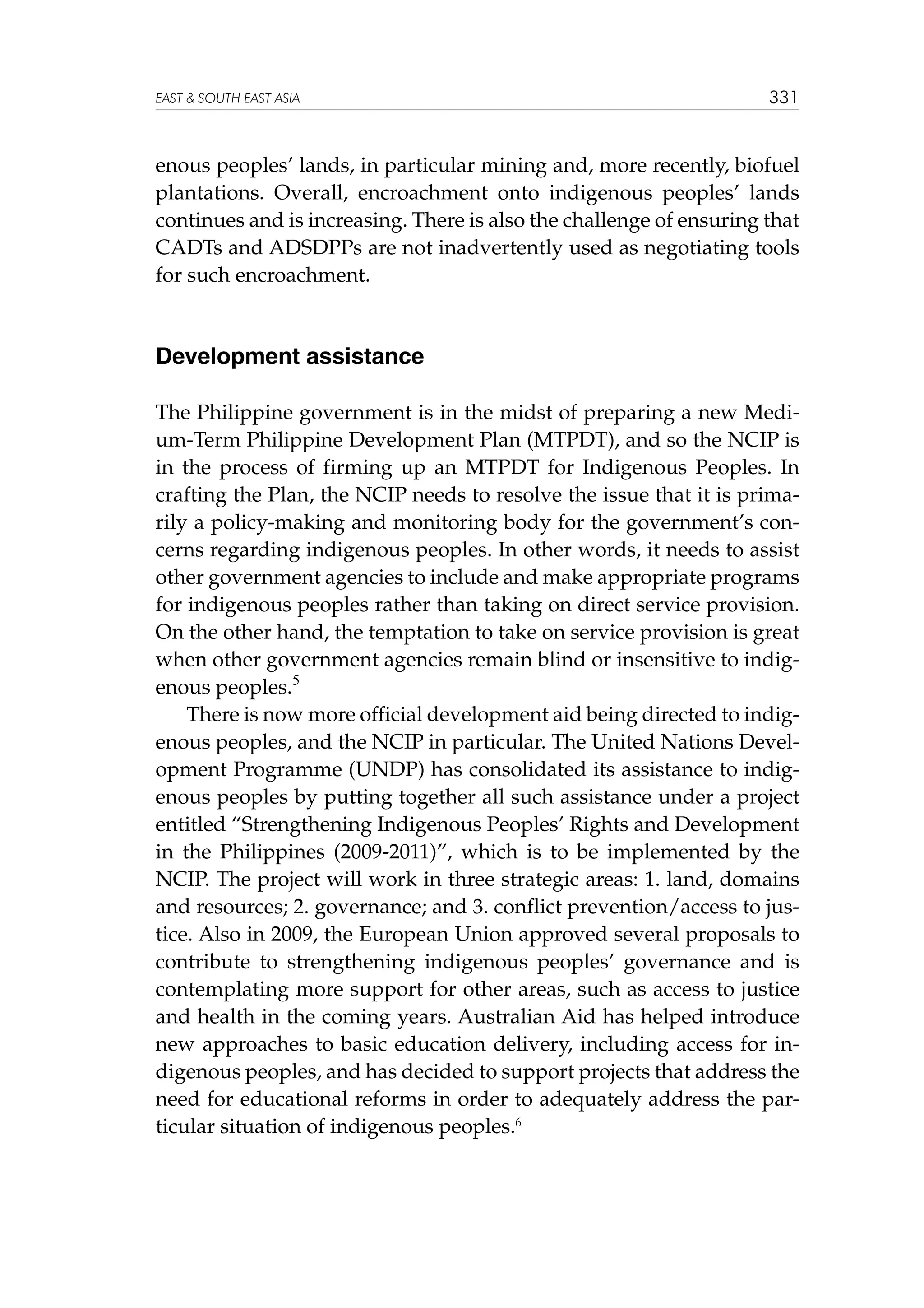 EAST  SOUTH EAST ASIA

331

enous peoples’ lands, in particular mining and, more recently, biofuel
plantations. Overall, encroachment onto indigenous peoples’ lands
continues and is increasing. There is also the challenge of ensuring that
CADTs and ADSDPPs are not inadvertently used as negotiating tools
for such encroachment.

Development assistance
The Philippine government is in the midst of preparing a new Medium-Term Philippine Development Plan (MTPDT), and so the NCIP is
in the process of firming up an MTPDT for Indigenous Peoples. In
crafting the Plan, the NCIP needs to resolve the issue that it is primarily a policy-making and monitoring body for the government’s concerns regarding indigenous peoples. In other words, it needs to assist
other government agencies to include and make appropriate programs
for indigenous peoples rather than taking on direct service provision.
On the other hand, the temptation to take on service provision is great
when other government agencies remain blind or insensitive to indigenous peoples.5
There is now more official development aid being directed to indigenous peoples, and the NCIP in particular. The United Nations Development Programme (UNDP) has consolidated its assistance to indigenous peoples by putting together all such assistance under a project
entitled “Strengthening Indigenous Peoples’ Rights and Development
in the Philippines (2009-2011)”, which is to be implemented by the
NCIP. The project will work in three strategic areas: 1. land, domains
and resources; 2. governance; and 3. conflict prevention/access to justice. Also in 2009, the European Union approved several proposals to
contribute to strengthening indigenous peoples’ governance and is
contemplating more support for other areas, such as access to justice
and health in the coming years. Australian Aid has helped introduce
new approaches to basic education delivery, including access for indigenous peoples, and has decided to support projects that address the
need for educational reforms in order to adequately address the particular situation of indigenous peoples.6

 