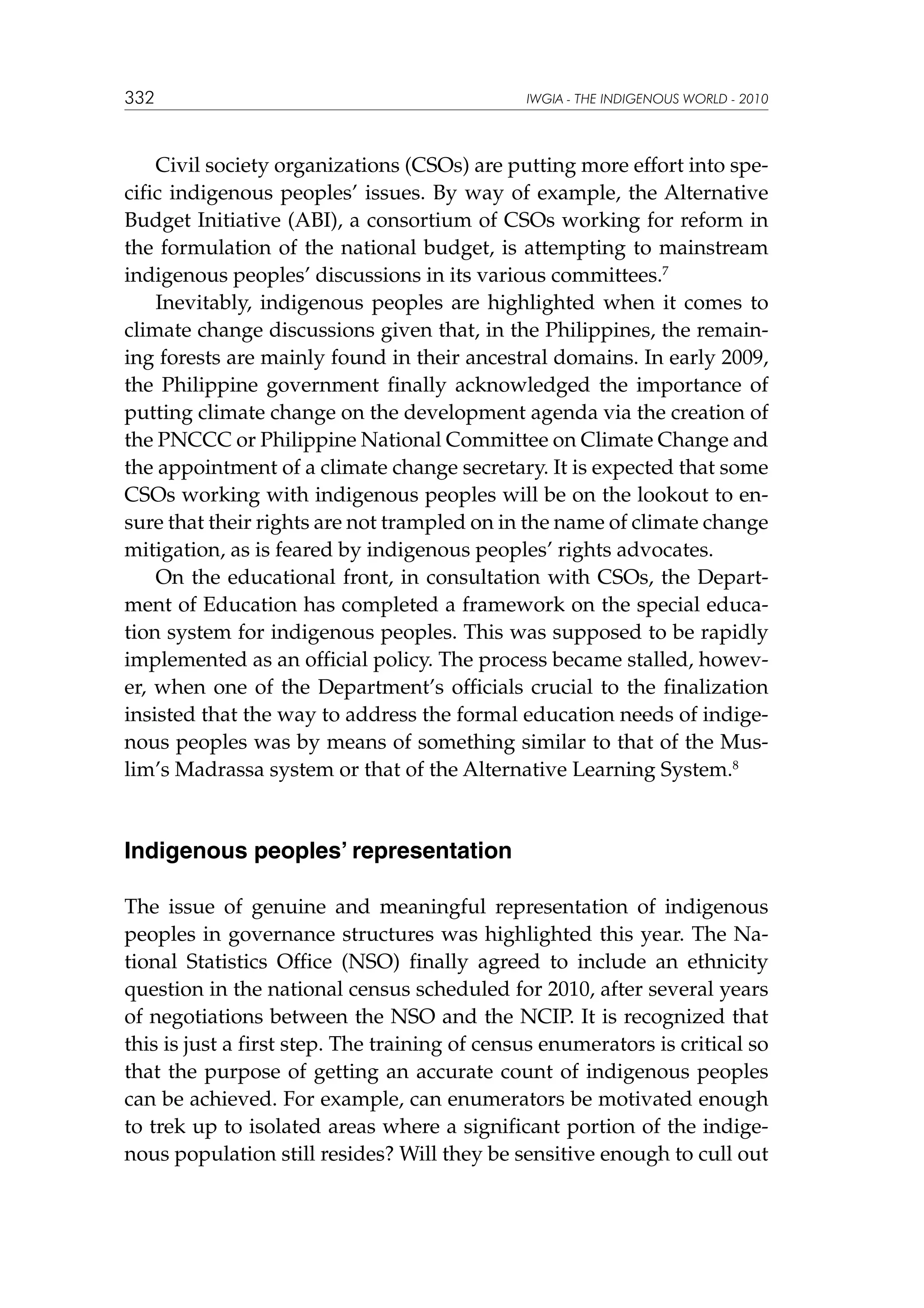 332

IWGIA - THE INDIGENOUS WORLD - 2010

Civil society organizations (CSOs) are putting more effort into specific indigenous peoples’ issues. By way of example, the Alternative
Budget Initiative (ABI), a consortium of CSOs working for reform in
the formulation of the national budget, is attempting to mainstream
indigenous peoples’ discussions in its various committees.7
Inevitably, indigenous peoples are highlighted when it comes to
climate change discussions given that, in the Philippines, the remaining forests are mainly found in their ancestral domains. In early 2009,
the Philippine government finally acknowledged the importance of
putting climate change on the development agenda via the creation of
the PNCCC or Philippine National Committee on Climate Change and
the appointment of a climate change secretary. It is expected that some
CSOs working with indigenous peoples will be on the lookout to ensure that their rights are not trampled on in the name of climate change
mitigation, as is feared by indigenous peoples’ rights advocates.
On the educational front, in consultation with CSOs, the Department of Education has completed a framework on the special education system for indigenous peoples. This was supposed to be rapidly
implemented as an official policy. The process became stalled, however, when one of the Department’s officials crucial to the finalization
insisted that the way to address the formal education needs of indigenous peoples was by means of something similar to that of the Muslim’s Madrassa system or that of the Alternative Learning System.8

Indigenous peoples’ representation
The issue of genuine and meaningful representation of indigenous
peoples in governance structures was highlighted this year. The National Statistics Office (NSO) finally agreed to include an ethnicity
question in the national census scheduled for 2010, after several years
of negotiations between the NSO and the NCIP. It is recognized that
this is just a first step. The training of census enumerators is critical so
that the purpose of getting an accurate count of indigenous peoples
can be achieved. For example, can enumerators be motivated enough
to trek up to isolated areas where a significant portion of the indigenous population still resides? Will they be sensitive enough to cull out

 