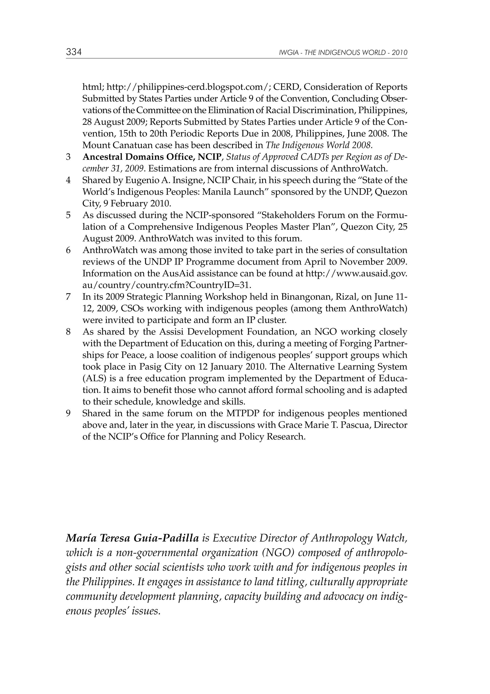 334

3	
4	

5	

6	

7	

8	

9	

IWGIA - THE INDIGENOUS WORLD - 2010

html; http://philippines-cerd.blogspot.com/; CERD, Consideration of Reports
Submitted by States Parties under Article 9 of the Convention, Concluding Observations of the Committee on the Eli­ ination of Racial Discrimination, Philippines,
m
28 August 2009; Reports Submitted by States Parties under Article 9 of the Convention, 15th to 20th Periodic Reports Due in 2008, Philippines, June 2008. The
Mount Canatuan case has been described in The Indigenous World 2008.
Ancestral Domains Office, NCIP, Status of Approved CADTs per Region as of December 31, 2009. Estimations are from internal discussions of AnthroWatch.
Shared by Eugenio A. Insigne, NCIP Chair, in his speech during the “State of the
World’s Indigenous Peoples: Manila Launch” sponsored by the UNDP, Quezon
City, 9 February 2010.
As discussed during the NCIP-sponsored “Stakeholders Forum on the Formulation of a Comprehensive Indigenous Peoples Master Plan”, Quezon City, 25
August 2009. AnthroWatch was invited to this forum.
AnthroWatch was among those invited to take part in the series of consultation
reviews of the UNDP IP Programme document from April to November 2009.
Information on the AusAid assistance can be found at http://www.ausaid.gov.
au/country/country.cfm?CountryID=31.
In its 2009 Strategic Planning Workshop held in Binangonan, Rizal, on June 1112, 2009, CSOs working with indigenous peoples (among them AnthroWatch)
were invited to participate and form an IP cluster.
As shared by the Assisi Development Foundation, an NGO working closely
with the Department of Education on this, during a meeting of Forging Partnerships for Peace, a loose coalition of indigenous peoples’ support groups which
took place in Pasig City on 12 January 2010. The Alternative Learning System
(ALS) is a free education program implemented by the Department of Education. It aims to benefit those who cannot afford formal schooling and is adapted
to their schedule, knowledge and skills.
Shared in the same forum on the MTPDP for indigenous peoples mentioned
above and, later in the year, in discussions with Grace Marie T. Pascua, Director
of the NCIP’s Office for Planning and Policy Research.

María Teresa Guia-Padilla is Executive Director of Anthropology Watch,
which is a non-governmental organization (NGO) composed of anthropologists and other social scientists who work with and for indigenous peoples in
the Philippines. It engages in assistance to land titling, culturally appropriate
community development planning, capacity building and advocacy on indigenous peoples’ issues.

 