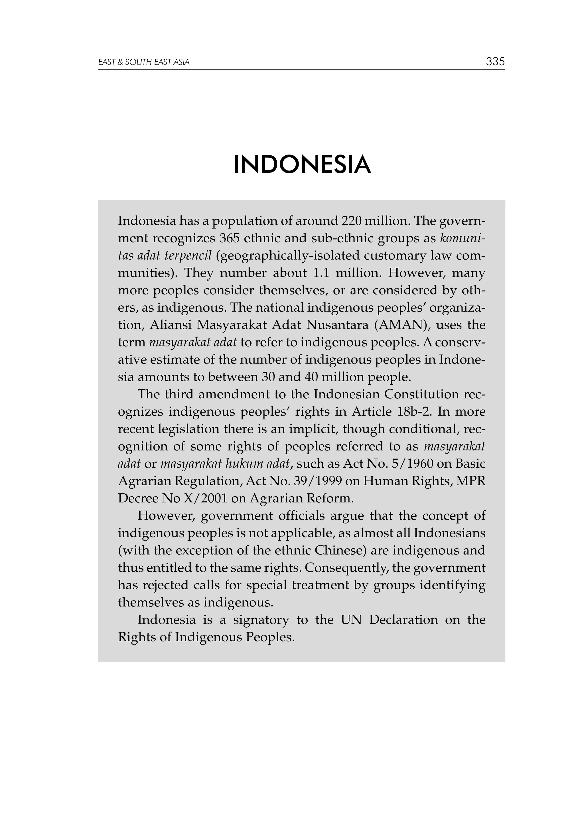 335

EAST  SOUTH EAST ASIA

INDONESIA
Indonesia has a population of around 220 million. The government recognizes 365 ethnic and sub-ethnic groups as komunitas adat terpencil (geographically-isolated customary law communities). They number about 1.1 million. However, many
more peoples consider themselves, or are considered by others, as indigenous. The national indigenous peoples’ organization, Aliansi Masyarakat Adat Nusantara (AMAN), uses the
term masyarakat adat to refer to indigenous peoples. A conservative estimate of the number of indigenous peoples in Indonesia amounts to between 30 and 40 million people.
The third amendment to the Indonesian Constitution recognizes indigenous peoples’ rights in Article 18b-2. In more
recent legislation there is an implicit, though conditional, recognition of some rights of peoples referred to as masyarakat
adat or masyarakat hukum adat, such as Act No. 5/1960 on Basic
Agrarian Regulation, Act No. 39/1999 on Human Rights, MPR
Decree No X/2001 on Agrarian Reform.
However, government officials argue that the concept of
indigenous peoples is not applicable, as almost all Indonesians
(with the exception of the ethnic Chinese) are indigenous and
thus entitled to the same rights. Consequently, the government
has rejected calls for special treatment by groups identifying
themselves as indigenous.
Indonesia is a signatory to the UN Declaration on the
Rights of Indigenous Peoples.

 