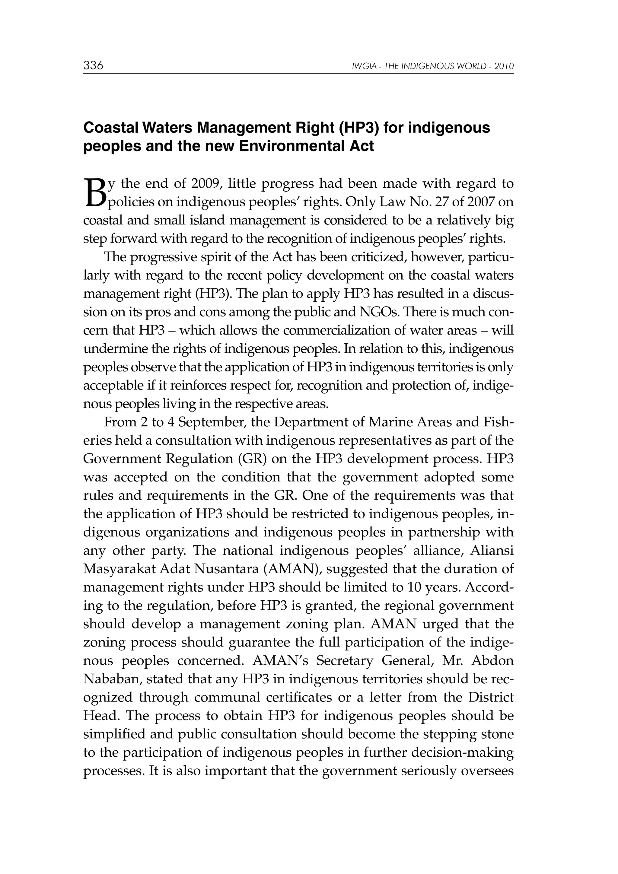 336

IWGIA - THE INDIGENOUS WORLD - 2010

Coastal Waters Management Right (HP3) for indigenous
peoples and the new Environmental Act

B

y the end of 2009, little progress had been made with regard to
policies on indigenous peoples’ rights. Only Law No. 27 of 2007 on
coastal and small island management is considered to be a relatively big
step forward with regard to the recognition of indigenous peoples’ rights.
The progressive spirit of the Act has been criticized, however, particularly with regard to the recent policy development on the coastal waters
management right (HP3). The plan to apply HP3 has resulted in a discussion on its pros and cons among the public and NGOs. There is much concern that HP3 – which allows the commercialization of water areas – will
undermine the rights of indigenous peoples. In relation to this, indigenous
peoples observe that the application of HP3 in indigenous territories is only
acceptable if it reinforces respect for, recognition and protection of, indigenous peoples living in the respective areas.
From 2 to 4 September, the Department of Marine Areas and Fisheries held a consultation with indigenous representatives as part of the
Government Regulation (GR) on the HP3 development process. HP3
was accepted on the condition that the government adopted some
rules and requirements in the GR. One of the requirements was that
the application of HP3 should be restricted to indigenous peoples, indigenous organizations and indigenous peoples in partnership with
any other party. The national indigenous peoples’ alliance, Aliansi
Masyarakat Adat Nusantara (AMAN), suggested that the duration of
management rights under HP3 should be limited to 10 years. According to the regulation, before HP3 is granted, the regional government
should develop a management zoning plan. AMAN urged that the
zoning process should guarantee the full participation of the indigenous peoples concerned. AMAN’s Secretary General, Mr. Abdon
Nababan, stated that any HP3 in indigenous territories should be recognized through communal certificates or a letter from the District
Head. The process to obtain HP3 for indigenous peoples should be
simplified and public consultation should become the stepping stone
to the participation of indigenous peoples in further decision-making
processes. It is also important that the government seriously oversees

 
