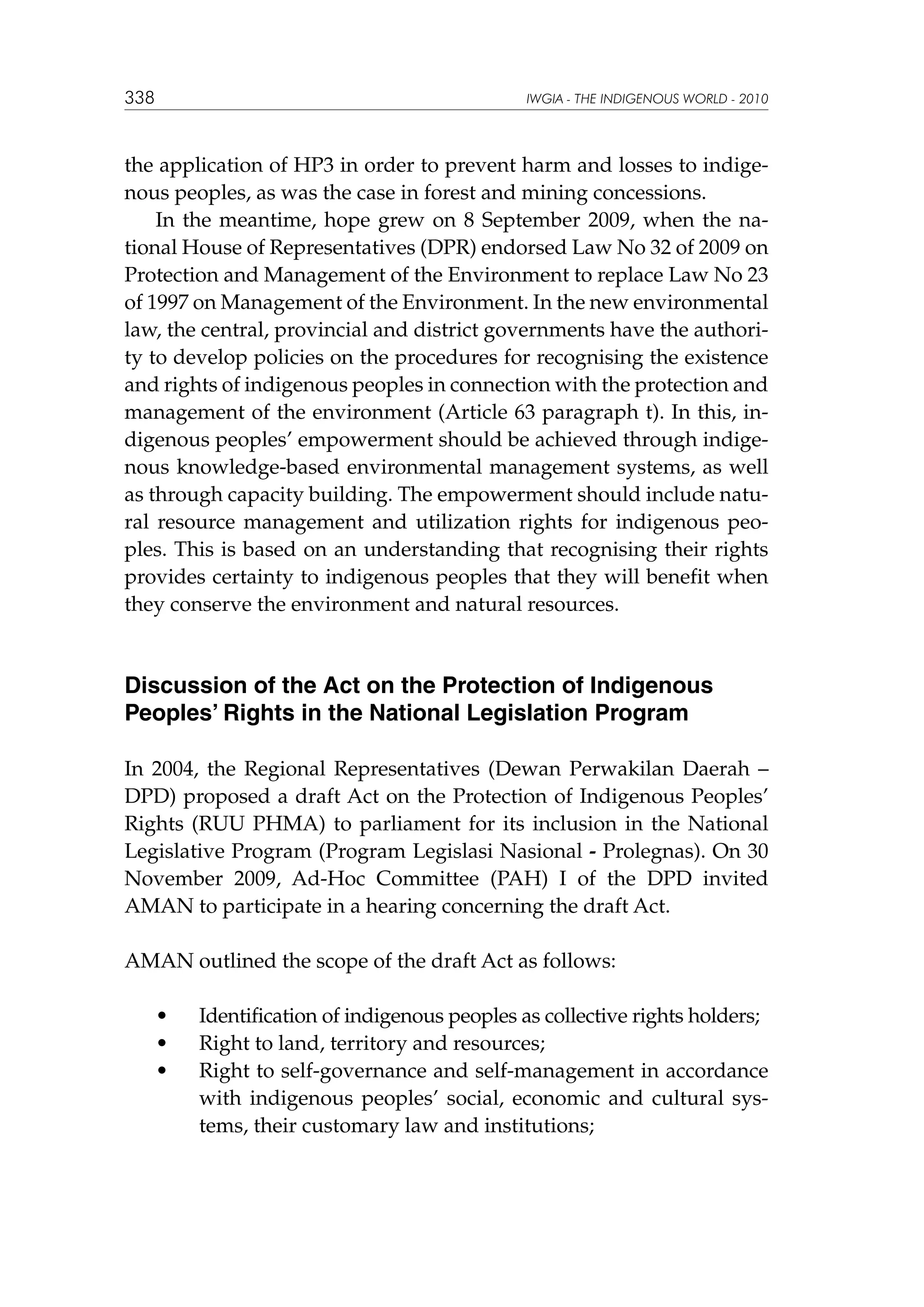 338

IWGIA - THE INDIGENOUS WORLD - 2010

the application of HP3 in order to prevent harm and losses to indigenous peoples, as was the case in forest and mining concessions.
In the meantime, hope grew on 8 September 2009, when the national House of Representatives (DPR) endorsed Law No 32 of 2009 on
Protection and Management of the Environment to replace Law No 23
of 1997 on Management of the Environment. In the new environmental
law, the central, provincial and district governments have the authority to develop policies on the procedures for recognising the existence
and rights of indigenous peoples in connection with the protection and
management of the environment (Article 63 paragraph t). In this, indigenous peoples’ empowerment should be achieved through indigenous knowledge-based environmental management systems, as well
as through capacity building. The empowerment should include natural resource management and utilization rights for indigenous peoples. This is based on an understanding that recognising their rights
provides certainty to indigenous peoples that they will benefit when
they conserve the environment and natural resources.

Discussion of the Act on the Protection of Indigenous
Peoples’ Rights in the National Legislation Program
In 2004, the Regional Representatives (Dewan Perwakilan Daerah –
DPD) proposed a draft Act on the Protection of Indigenous Peoples’
Rights (RUU PHMA) to parliament for its inclusion in the National
Legislative Program (Program Legislasi Nasional - Prolegnas). On 30
November 2009, Ad-Hoc Committee (PAH) I of the DPD invited
AMAN to participate in a hearing concerning the draft Act.
AMAN outlined the scope of the draft Act as follows:
	
	
	

•	
•	
•	

Identification of indigenous peoples as collective rights holders;
Right to land, territory and resources;
Right to self-governance and self-management in accordance
with indigenous peoples’ social, economic and cultural systems, their customary law and institutions;

 