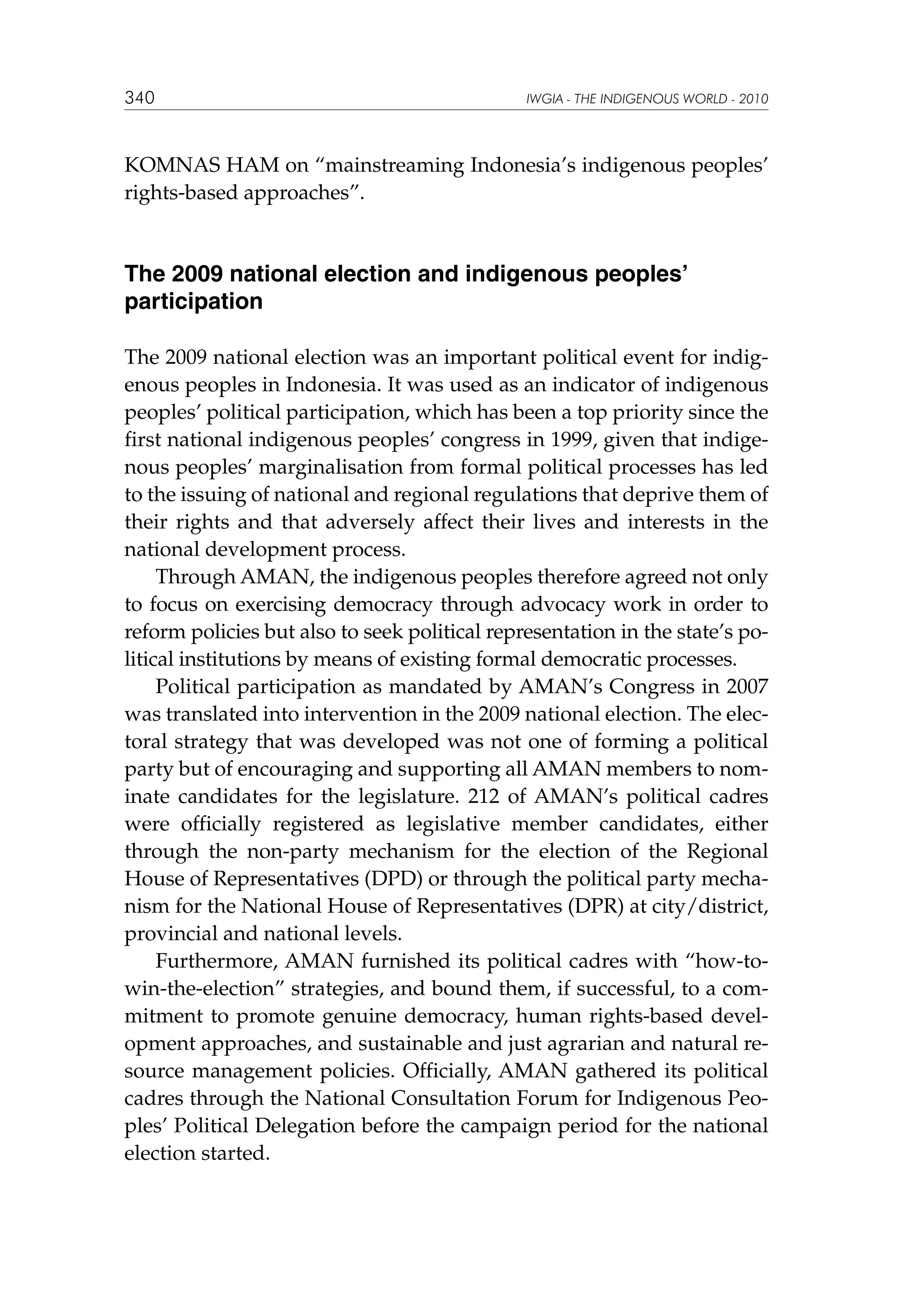 340

IWGIA - THE INDIGENOUS WORLD - 2010

KOMNAS HAM on “mainstreaming Indonesia’s indigenous peoples’
rights-based approaches”.

The 2009 national election and indigenous peoples’
participation
The 2009 national election was an important political event for indigenous peoples in Indonesia. It was used as an indicator of indigenous
peoples’ political participation, which has been a top priority since the
first national indigenous peoples’ congress in 1999, given that indigenous peoples’ marginalisation from formal political processes has led
to the issuing of national and regional regulations that deprive them of
their rights and that adversely affect their lives and interests in the
national development process.
Through AMAN, the indigenous peoples therefore agreed not only
to focus on exercising democracy through advocacy work in order to
reform policies but also to seek political representation in the state’s political institutions by means of existing formal democratic processes.
Political participation as mandated by AMAN’s Congress in 2007
was translated into intervention in the 2009 national election. The electoral strategy that was developed was not one of forming a political
party but of encouraging and supporting all AMAN members to nominate candidates for the legislature. 212 of AMAN’s political cadres
were officially registered as legislative member candidates, either
through the non-party mechanism for the election of the Regional
House of Representatives (DPD) or through the political party mechanism for the National House of Representatives (DPR) at city/district,
provincial and national levels.
Furthermore, AMAN furnished its political cadres with “how-towin-the-election” strategies, and bound them, if successful, to a commitment to promote genuine democracy, human rights-based development approaches, and sustainable and just agrarian and natural resource management policies. Officially, AMAN gathered its political
cadres through the National Consultation Forum for Indigenous Peoples’ Political Delegation before the campaign period for the national
election started.

 