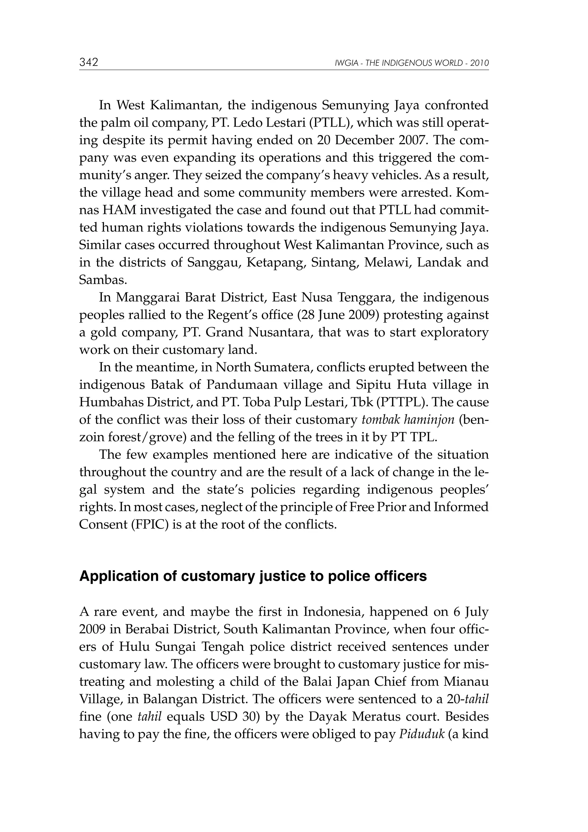 342

IWGIA - THE INDIGENOUS WORLD - 2010

In West Kalimantan, the indigenous Semunying Jaya confronted
the palm oil company, PT. Ledo Lestari (PTLL), which was still operating despite its permit having ended on 20 December 2007. The company was even expanding its operations and this triggered the community’s anger. They seized the company’s heavy vehicles. As a result,
the village head and some community members were arrested. Komnas HAM investigated the case and found out that PTLL had committed human rights violations towards the indigenous Semunying Jaya.
Similar cases occurred throughout West Kalimantan Province, such as
in the districts of Sanggau, Ketapang, Sintang, Melawi, Landak and
Sambas.
In Manggarai Barat District, East Nusa Tenggara, the indigenous
peoples rallied to the Regent’s office (28 June 2009) protesting against
a gold company, PT. Grand Nusantara, that was to start exploratory
work on their customary land.
In the meantime, in North Sumatera, conflicts erupted between the
indigenous Batak of Pandumaan village and Sipitu Huta village in
Humbahas District, and PT. Toba Pulp Lestari, Tbk (PTTPL). The cause
of the conflict was their loss of their customary tombak haminjon (benzoin forest/grove) and the felling of the trees in it by PT TPL.
The few examples mentioned here are indicative of the situation
throughout the country and are the result of a lack of change in the legal system and the state’s policies regarding indigenous peoples’
rights. In most cases, neglect of the principle of Free Prior and Informed
Consent (FPIC) is at the root of the conflicts.

Application of customary justice to police officers
A rare event, and maybe the first in Indonesia, happened on 6 July
2009 in Berabai District, South Kalimantan Province, when four officers of Hulu Sungai Tengah police district received sentences under
customary law. The officers were brought to customary justice for mistreating and molesting a child of the Balai Japan Chief from Mianau
Village, in Balangan District. The officers were sentenced to a 20-tahil
fine (one tahil equals USD 30) by the Dayak Meratus court. Besides
having to pay the fine, the officers were obliged to pay Piduduk (a kind

 