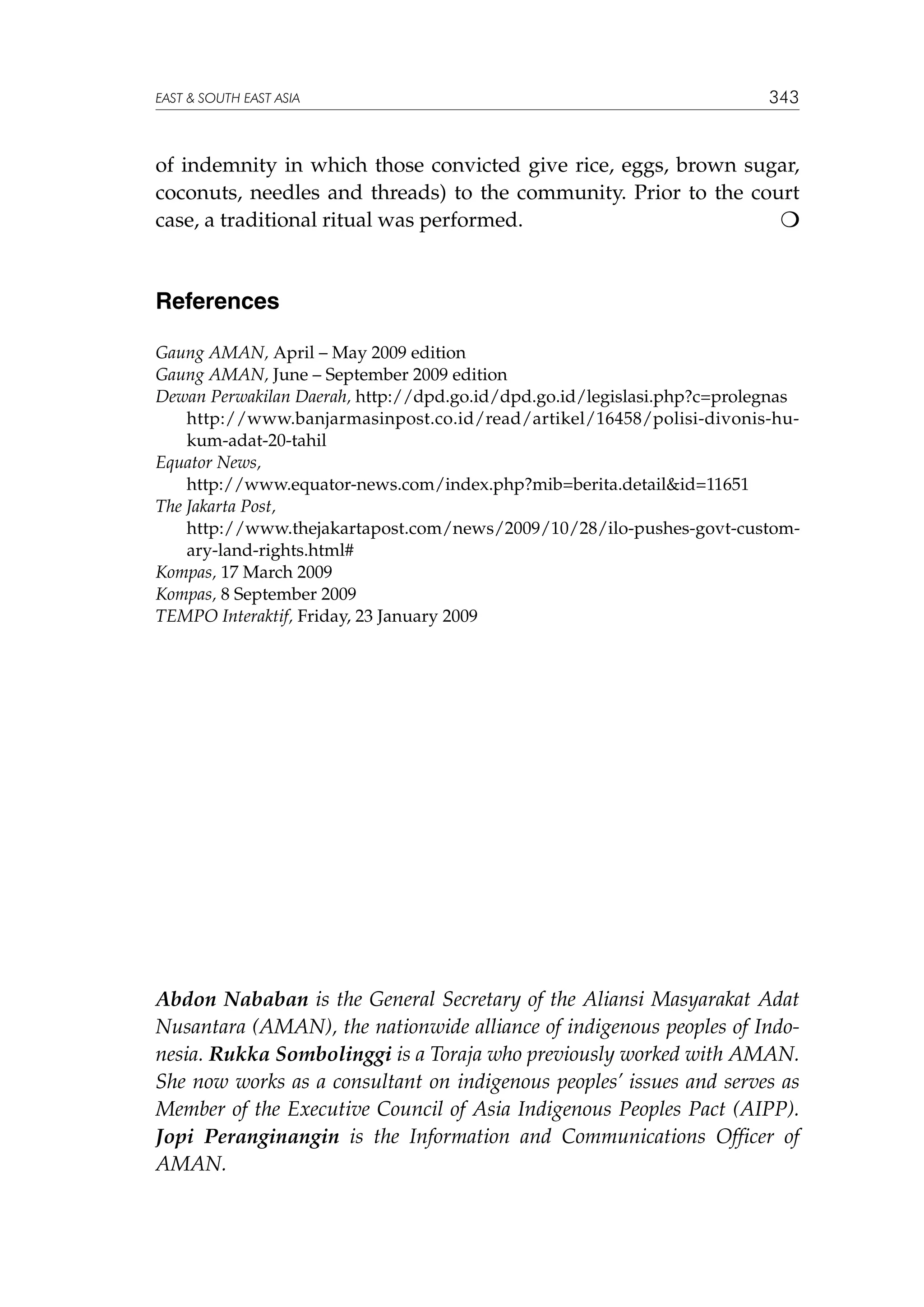 EAST  SOUTH EAST ASIA

343

of indemnity in which those convicted give rice, eggs, brown sugar,
coconuts, needles and threads) to the community. Prior to the court
case, a traditional ritual was performed.


References
Gaung AMAN, April – May 2009 edition
Gaung AMAN, June – September 2009 edition
Dewan Perwakilan Daerah, http://dpd.go.id/dpd.go.id/legislasi.php?c=prolegnas
	
http://www.banjarmasinpost.co.id/read/artikel/16458/polisi-divonis-hukum-adat-20-tahil
Equator News,
	
http://www.equator-news.com/index.php?mib=berita.detailid=11651
The Jakarta Post,
	
http://www.thejakartapost.com/news/2009/10/28/ilo-pushes-govt-customary-land-rights.html#
Kompas, 17 March 2009
Kompas, 8 September 2009
TEMPO Interaktif, Friday, 23 January 2009

Abdon Nababan is the General Secretary of the Aliansi Masyarakat Adat
Nusantara (AMAN), the nationwide alliance of indigenous peoples of Indonesia. Rukka Sombolinggi is a Toraja who previously worked with AMAN.
She now works as a consultant on indigenous peoples’ issues and serves as
Member of the Executive Council of Asia Indigenous Peoples Pact (AIPP).
Jopi Peranginangin is the Information and Communications Officer of
AMAN.

 