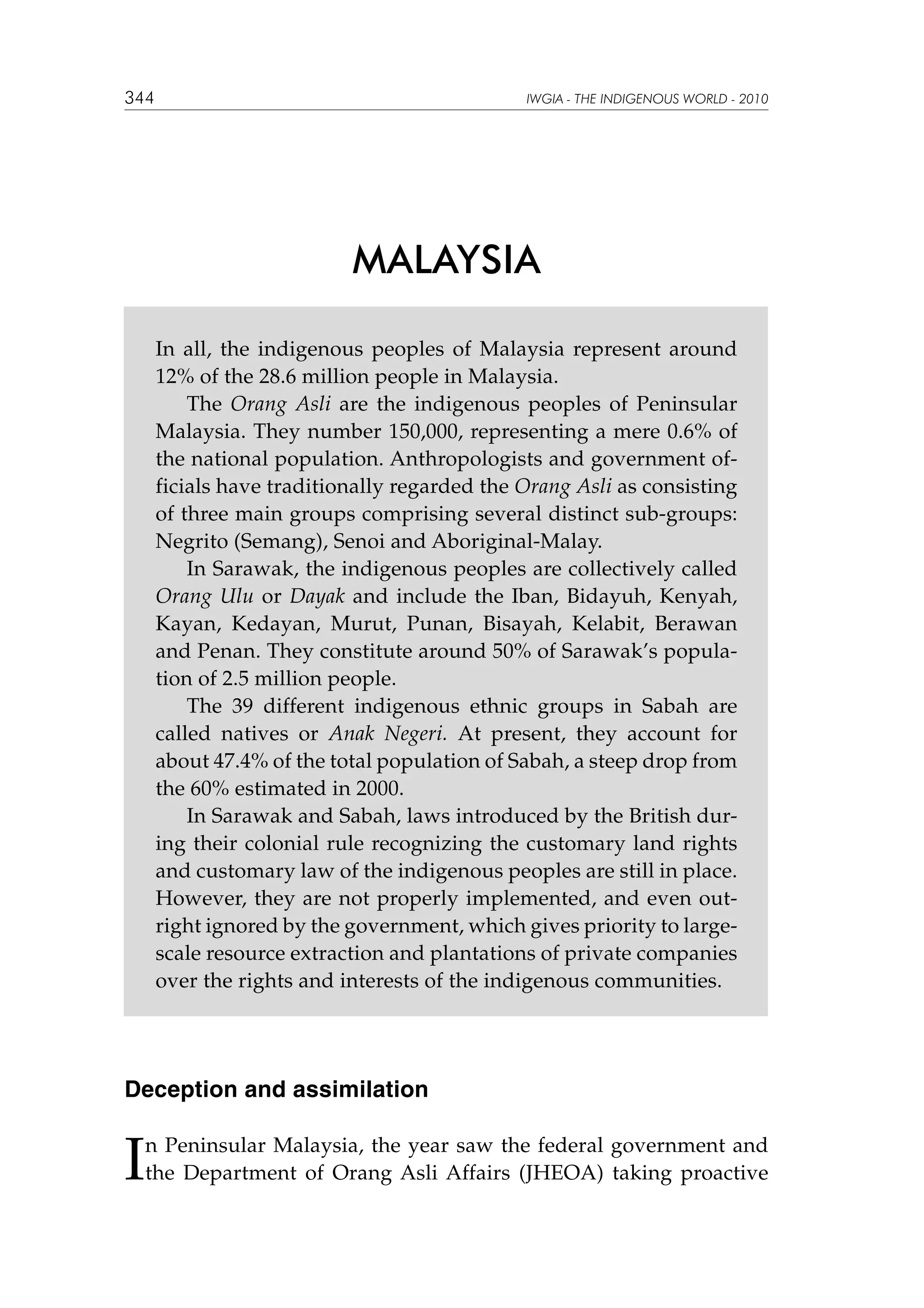 344

IWGIA - THE INDIGENOUS WORLD - 2010

MALAYSIA
In all, the indigenous peoples of Malaysia represent around
12% of the 28.6 million people in Malaysia.
The Orang Asli are the indigenous peoples of Peninsular
Malaysia. They number 150,000, representing a mere 0.6% of
the national population. Anthropologists and government officials have traditionally regarded the Orang Asli as consisting
of three main groups comprising several distinct sub-groups:
Negrito (Semang), Senoi and Aboriginal-Malay.
In Sarawak, the indigenous peoples are collectively called
Orang Ulu or Dayak and include the Iban, Bidayuh, Kenyah,
Kayan, Kedayan, Murut, Punan, Bisayah, Kelabit, Berawan
and Penan. They constitute around 50% of Sarawak’s population of 2.5 million people.
The 39 different indigenous ethnic groups in Sabah are
called natives or Anak Negeri. At present, they account for
about 47.4% of the total population of Sabah, a steep drop from
the 60% estimated in 2000.
In Sarawak and Sabah, laws introduced by the British during their colonial rule recognizing the customary land rights
and customary law of the indigenous peoples are still in place.
However, they are not properly implemented, and even outright ignored by the government, which gives priority to largescale resource extraction and plantations of private companies
over the rights and interests of the indigenous communities.

Deception and assimilation

I

n Peninsular Malaysia, the year saw the federal government and
the Department of Orang Asli Affairs (JHEOA) taking proactive

 