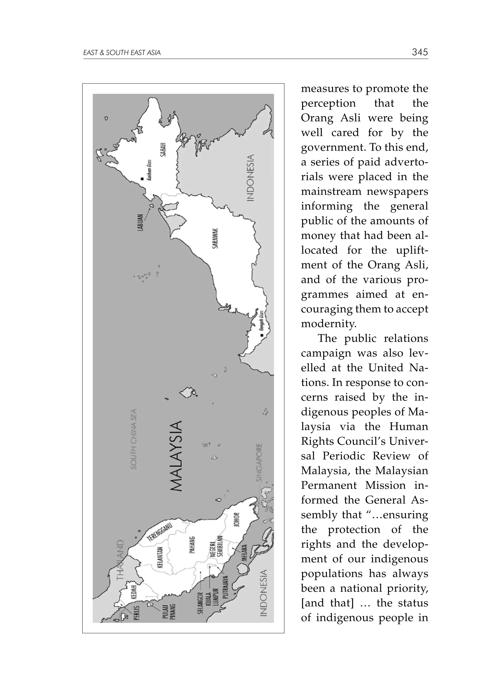 EAST  SOUTH EAST ASIA

345

measures to promote the
perception
that
the
Orang Asli were being
well cared for by the
government. To this end,
a series of paid advertorials were placed in the
mainstream newspapers
informing the general
public of the amounts of
money that had been allocated for the upliftment of the Orang Asli,
and of the various programmes aimed at encouraging them to accept
modernity.
The public relations
campaign was also levelled at the United Nations. In response to concerns raised by the indigenous peoples of Malaysia via the Human
Rights Council’s Universal Periodic Review of
Malaysia, the Malaysian
Permanent Mission informed the General Assembly that “…ensuring
the protection of the
rights and the development of our indigenous
populations has always
been a national priority,
[and that] … the status
of indigenous people in

 