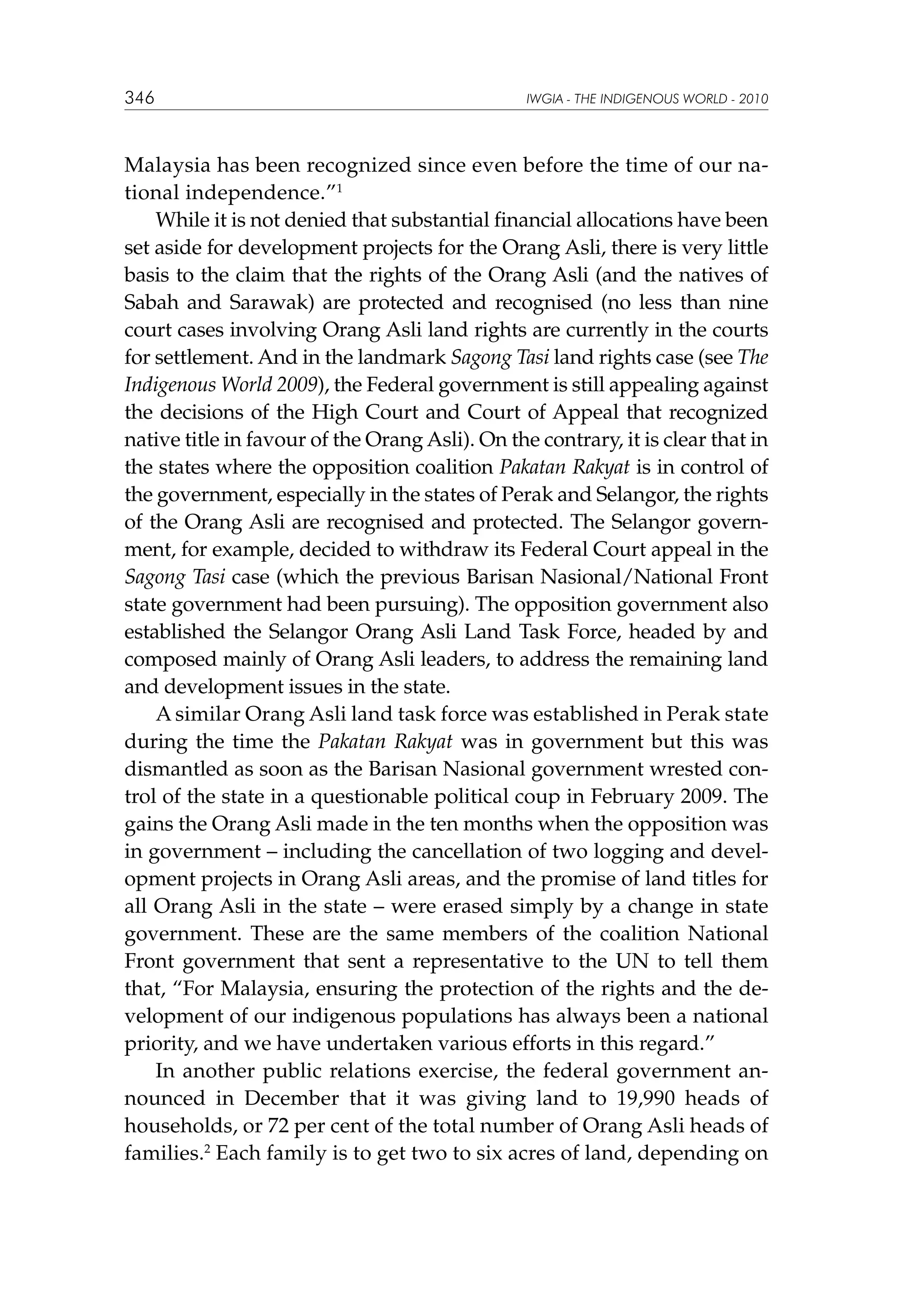 346

IWGIA - THE INDIGENOUS WORLD - 2010

Malaysia has been recognized since even before the time of our national independence.”1
While it is not denied that substantial financial allocations have been
set aside for development projects for the Orang Asli, there is very little
basis to the claim that the rights of the Orang Asli (and the natives of
Sabah and Sarawak) are protected and recognised (no less than nine
court cases involving Orang Asli land rights are currently in the courts
for settlement. And in the landmark Sagong Tasi land rights case (see The
Indigenous World 2009), the Federal government is still appealing against
the decisions of the High Court and Court of Appeal that recognized
native title in favour of the Orang Asli). On the contrary, it is clear that in
the states where the opposition coalition Pakatan Rakyat is in control of
the government, especially in the states of Perak and Selangor, the rights
of the Orang Asli are recognised and protected. The Selangor government, for example, decided to withdraw its Federal Court appeal in the
Sagong Tasi case (which the previous Barisan Nasional/National Front
state government had been pursuing). The opposition government also
established the Selangor Orang Asli Land Task Force, headed by and
composed mainly of Orang Asli leaders, to address the remaining land
and development issues in the state.
A similar Orang Asli land task force was established in Perak state
during the time the Pakatan Rakyat was in government but this was
dismantled as soon as the Barisan Nasional government wrested control of the state in a questionable political coup in February 2009. The
gains the Orang Asli made in the ten months when the opposition was
in government – including the cancellation of two logging and development projects in Orang Asli areas, and the promise of land titles for
all Orang Asli in the state – were erased simply by a change in state
government. These are the same members of the coalition National
Front government that sent a representative to the UN to tell them
that, “For Malaysia, ensuring the protection of the rights and the development of our indigenous populations has always been a national
priority, and we have undertaken various efforts in this regard.”
In another public relations exercise, the federal government announced in December that it was giving land to 19,990 heads of
households, or 72 per cent of the total number of Orang Asli heads of
families.2 Each family is to get two to six acres of land, depending on

 