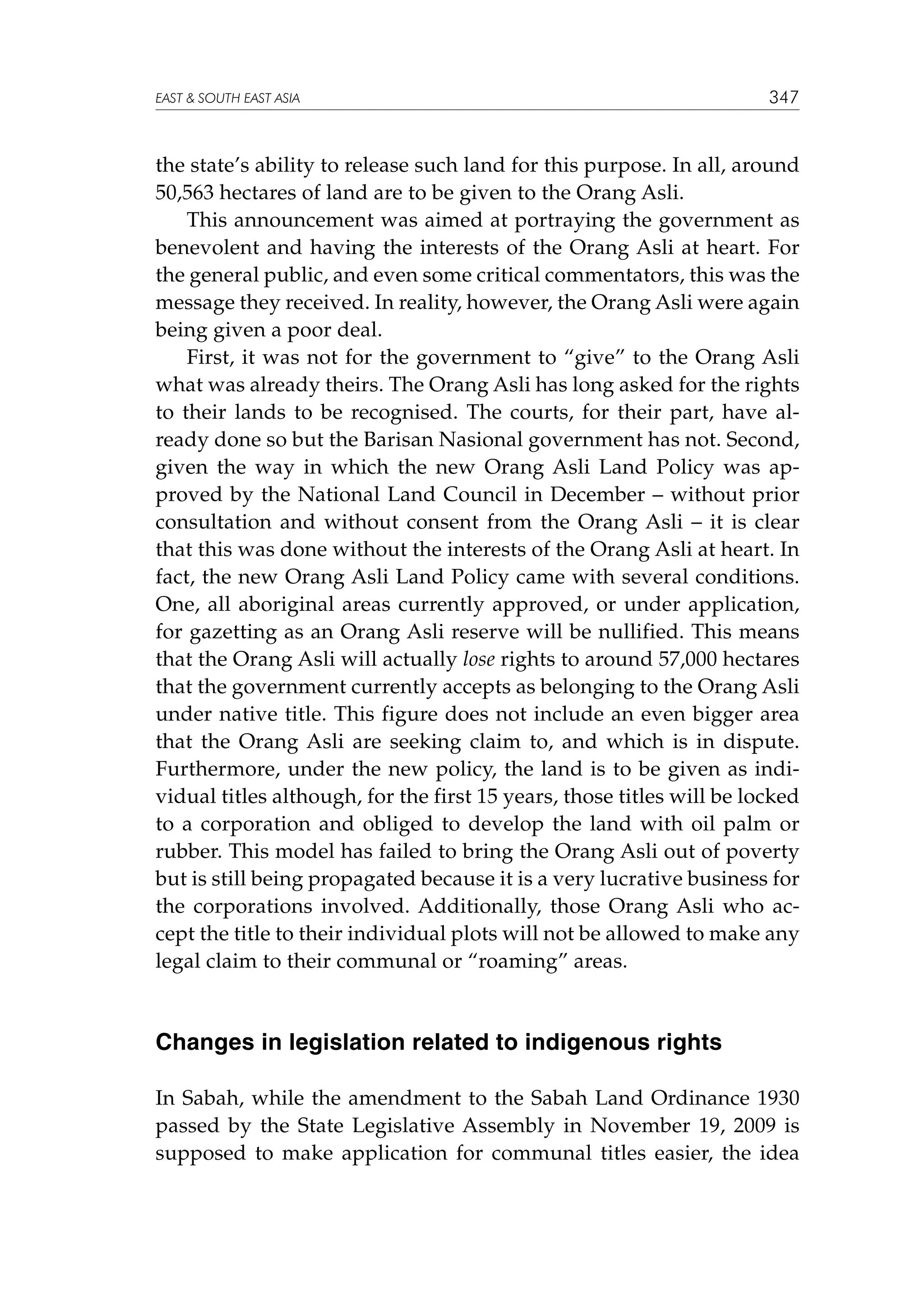 EAST  SOUTH EAST ASIA

347

the state’s ability to release such land for this purpose. In all, around
50,563 hectares of land are to be given to the Orang Asli.
This announcement was aimed at portraying the government as
benevolent and having the interests of the Orang Asli at heart. For
the general public, and even some critical commentators, this was the
message they received. In reality, however, the Orang Asli were again
being given a poor deal.
First, it was not for the government to “give” to the Orang Asli
what was already theirs. The Orang Asli has long asked for the rights
to their lands to be recognised. The courts, for their part, have already done so but the Barisan Nasional government has not. Second,
given the way in which the new Orang Asli Land Policy was approved by the National Land Council in December – without prior
consultation and without consent from the Orang Asli – it is clear
that this was done without the interests of the Orang Asli at heart. In
fact, the new Orang Asli Land Policy came with several conditions.
One, all aboriginal areas currently approved, or under application,
for gazetting as an Orang Asli reserve will be nullified. This means
that the Orang Asli will actually lose rights to around 57,000 hectares
that the government currently accepts as belonging to the Orang Asli
under native title. This figure does not include an even bigger area
that the Orang Asli are seeking claim to, and which is in dispute.
Furthermore, under the new policy, the land is to be given as individual titles although, for the first 15 years, those titles will be locked
to a corporation and obliged to develop the land with oil palm or
rubber. This model has failed to bring the Orang Asli out of poverty
but is still being propagated because it is a very lucrative business for
the corporations involved. Additionally, those Orang Asli who accept the title to their individual plots will not be allowed to make any
legal claim to their communal or “roaming” areas.

Changes in legislation related to indigenous rights
In Sabah, while the amendment to the Sabah Land Ordinance 1930
passed by the State Legislative Assembly in November 19, 2009 is
supposed to make application for communal titles easier, the idea

 