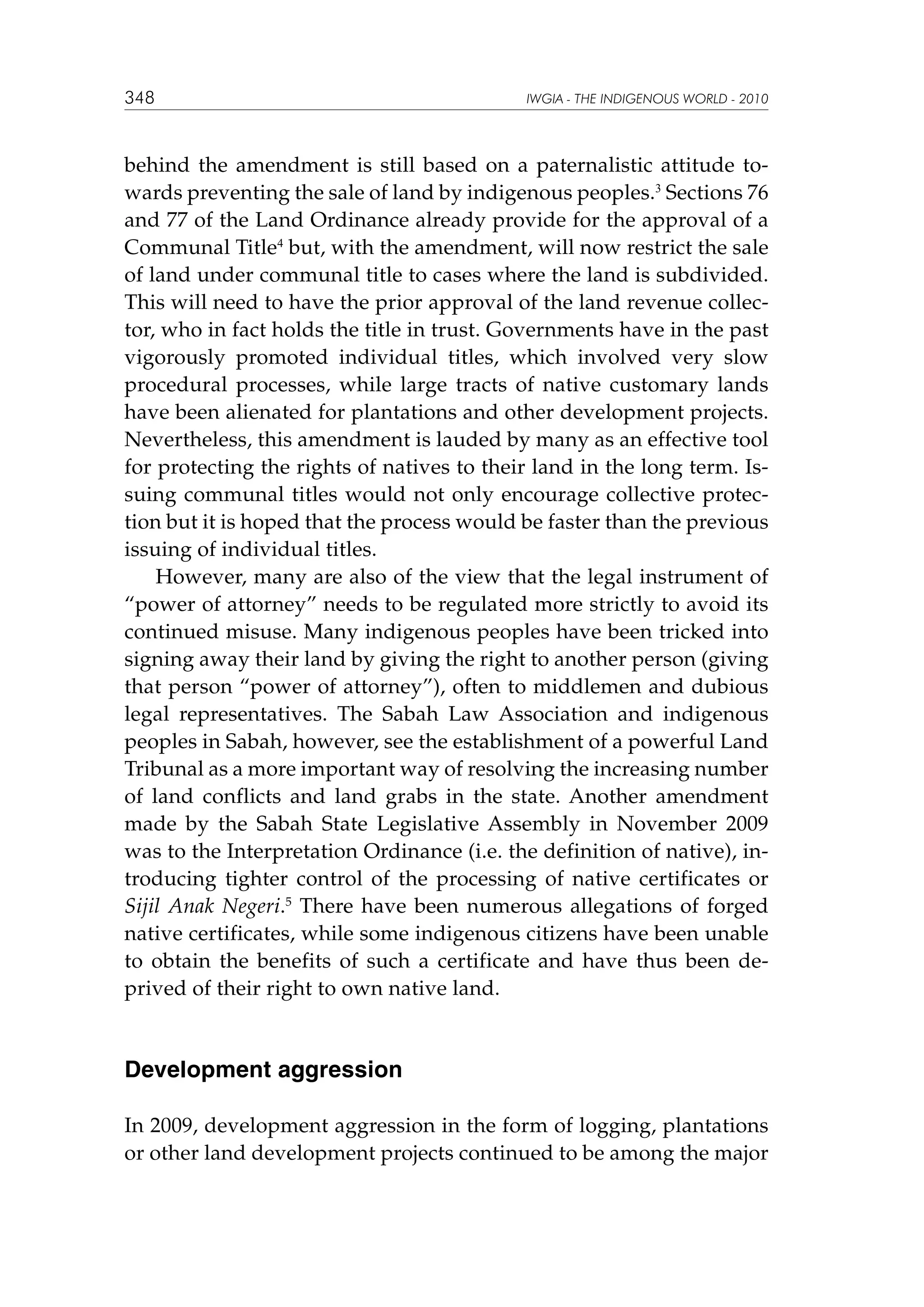 348

IWGIA - THE INDIGENOUS WORLD - 2010

behind the amendment is still based on a paternalistic attitude towards preventing the sale of land by indigenous peoples.3 Sections 76
and 77 of the Land Ordinance already provide for the approval of a
Communal Title4 but, with the amendment, will now restrict the sale
of land under communal title to cases where the land is subdivided.
This will need to have the prior approval of the land revenue collector, who in fact holds the title in trust. Governments have in the past
vigorously promoted individual titles, which involved very slow
procedural processes, while large tracts of native customary lands
have been alienated for plantations and other development projects.
Nevertheless, this amendment is lauded by many as an effective tool
for protecting the rights of natives to their land in the long term. Issuing communal titles would not only encourage collective protection but it is hoped that the process would be faster than the previous
issuing of individual titles.
However, many are also of the view that the legal instrument of
“power of attorney” needs to be regulated more strictly to avoid its
continued misuse. Many indigenous peoples have been tricked into
signing away their land by giving the right to another person (giving
that person “power of attorney”), often to middlemen and dubious
legal representatives. The Sabah Law Association and indigenous
peoples in Sabah, however, see the establishment of a powerful Land
Tribunal as a more important way of resolving the increasing number
of land conflicts and land grabs in the state. Another amendment
made by the Sabah State Legislative Assembly in November 2009
was to the Interpretation Ordinance (i.e. the definition of native), introducing tighter control of the processing of native certificates or
Sijil Anak Negeri.5 There have been numerous allegations of forged
native certificates, while some indigenous citizens have been unable
to obtain the benefits of such a certificate and have thus been deprived of their right to own native land.

Development aggression
In 2009, development aggression in the form of logging, plantations
or other land development projects continued to be among the major

 