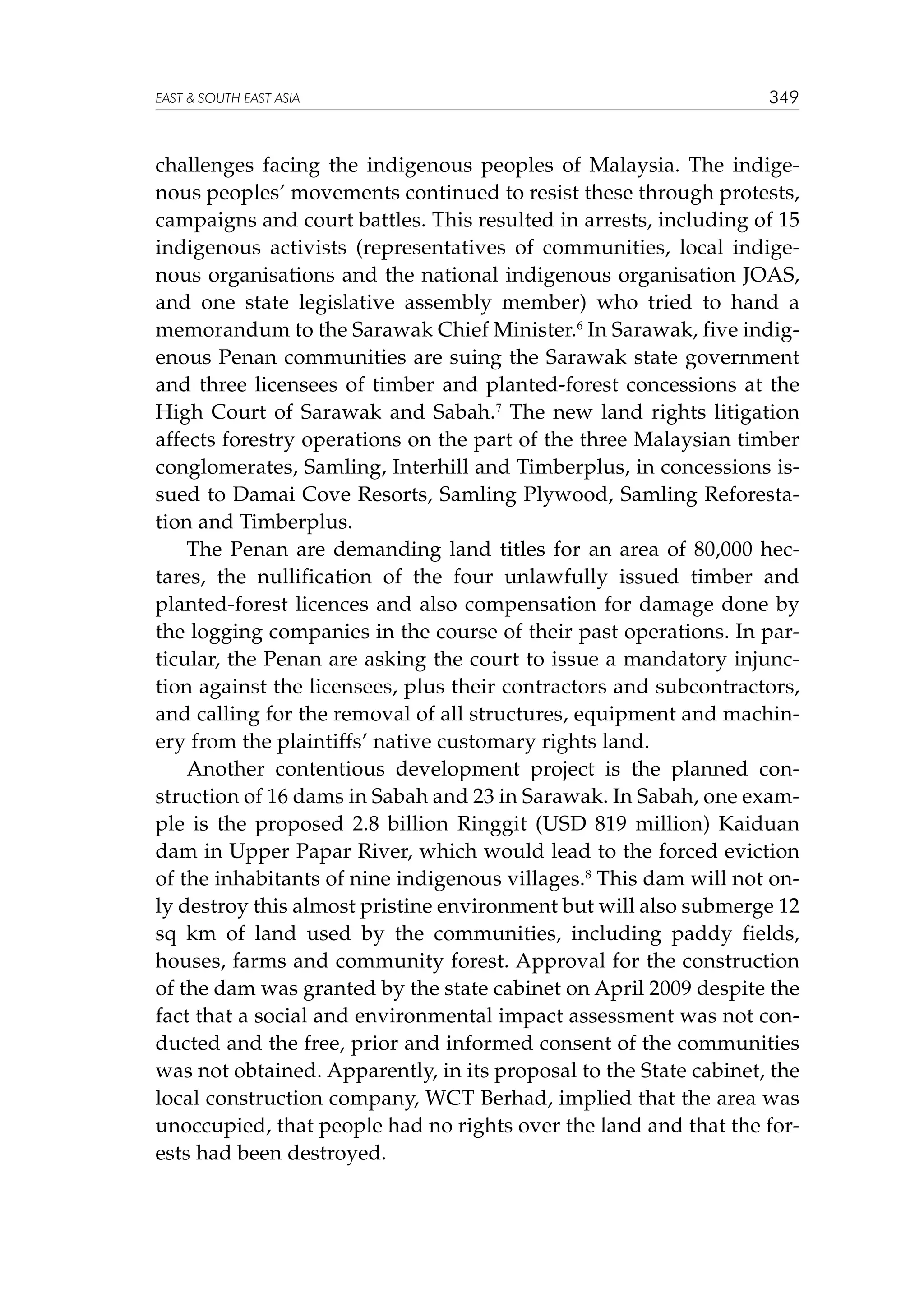 EAST  SOUTH EAST ASIA

349

challenges facing the indigenous peoples of Malaysia. The indigenous peoples’ movements continued to resist these through protests,
campaigns and court battles. This resulted in arrests, including of 15
indigenous activists (representatives of communities, local indigenous organisations and the national indigenous organisation JOAS,
and one state legislative assembly member) who tried to hand a
memorandum to the Sarawak Chief Minister.6 In Sarawak, five indigenous Penan communities are suing the Sarawak state government
and three licensees of timber and planted-forest concessions at the
High Court of Sarawak and Sabah.7 The new land rights litigation
affects forestry operations on the part of the three Malaysian timber
conglomerates, Samling, Interhill and Timberplus, in concessions issued to Damai Cove Resorts, Samling Plywood, Samling Reforestation and Timberplus.
The Penan are demanding land titles for an area of 80,000 hectares, the nullification of the four unlawfully issued timber and
planted-forest licences and also compensation for damage done by
the logging companies in the course of their past operations. In particular, the Penan are asking the court to issue a mandatory injunction against the licensees, plus their contractors and subcontractors,
and calling for the removal of all structures, equipment and machinery from the plaintiffs’ native customary rights land.
Another contentious development project is the planned construction of 16 dams in Sabah and 23 in Sarawak. In Sabah, one example is the proposed 2.8 billion Ringgit (USD 819 million) Kaiduan
dam in Upper Papar River, which would lead to the forced eviction
of the inhabitants of nine indigenous villages.8 This dam will not only destroy this almost pristine environment but will also submerge 12
sq km of land used by the communities, including paddy fields,
houses, farms and community forest. Approval for the construction
of the dam was granted by the state cabinet on April 2009 despite the
fact that a social and environmental impact assessment was not conducted and the free, prior and informed consent of the communities
was not obtained. Apparently, in its proposal to the State cabinet, the
local construction company, WCT Berhad, implied that the area was
unoccupied, that people had no rights over the land and that the forests had been destroyed.

 