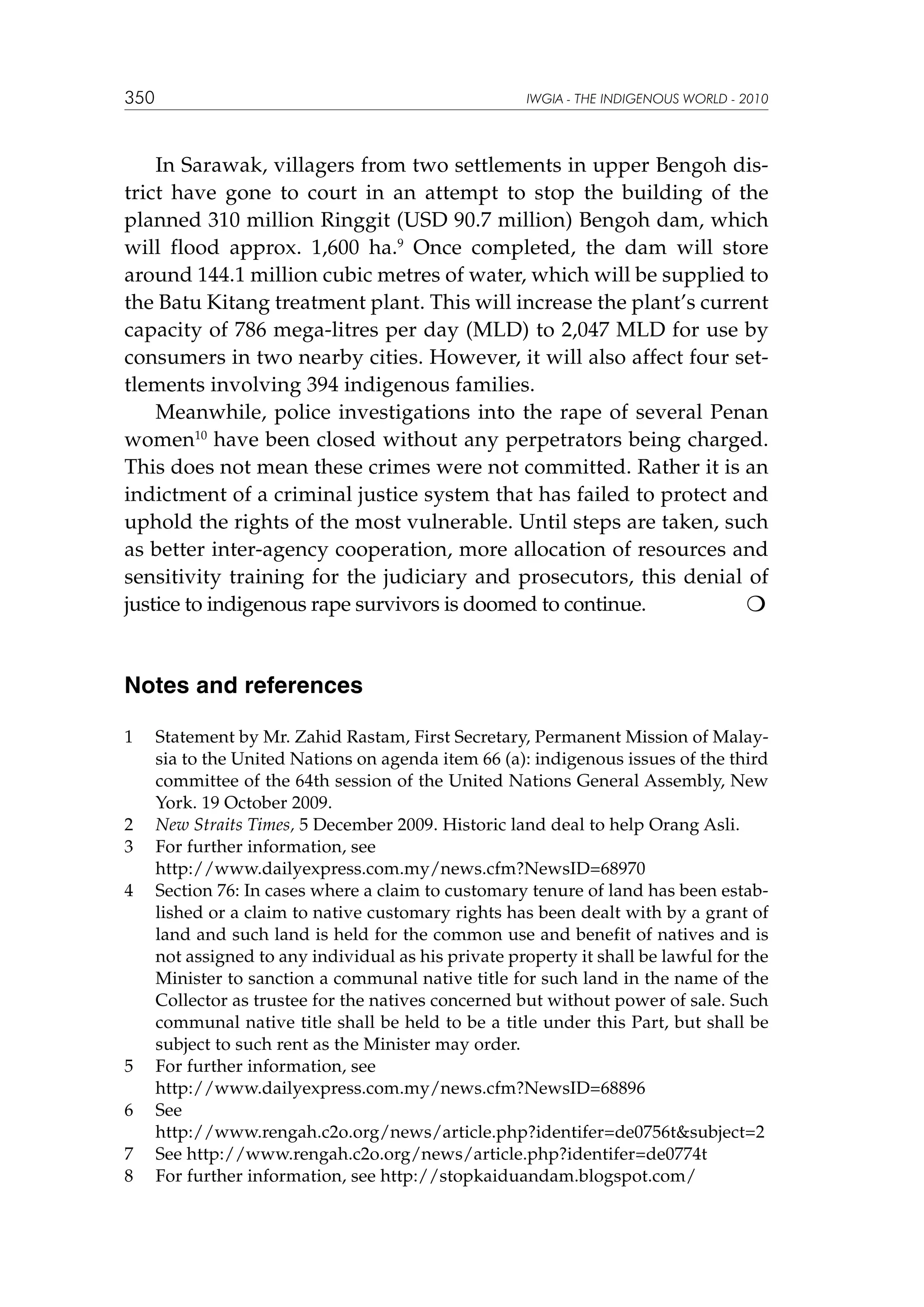 350

IWGIA - THE INDIGENOUS WORLD - 2010

In Sarawak, villagers from two settlements in upper Bengoh district have gone to court in an attempt to stop the building of the
planned 310 million Ringgit (USD 90.7 million) Bengoh dam, which
will flood approx. 1,600 ha.9 Once completed, the dam will store
around 144.1 million cubic metres of water, which will be supplied to
the Batu Kitang treatment plant. This will increase the plant’s current
capacity of 786 mega-litres per day (MLD) to 2,047 MLD for use by
consumers in two nearby cities. However, it will also affect four settlements involving 394 indigenous families.
Meanwhile, police investigations into the rape of several Penan
women10 have been closed without any perpetrators being charged.
This does not mean these crimes were not committed. Rather it is an
indictment of a criminal justice system that has failed to protect and
uphold the rights of the most vulnerable. Until steps are taken, such
as better inter-agency cooperation, more allocation of resources and
sensitivity training for the judiciary and prosecutors, this denial of
justice to indigenous rape survivors is doomed to continue.


Notes and references
1	

2	
3	
	
4	

5	
	
6	
	
7	
8	

Statement by Mr. Zahid Rastam, First Secretary, Permanent Mission of Malaysia to the United Nations on agenda item 66 (a): indigenous issues of the third
committee of the 64th session of the United Nations General Assembly, New
York. 19 October 2009.
New Straits Times, 5 December 2009. Historic land deal to help Orang Asli.
For further information, see
http://www.dailyexpress.com.my/news.cfm?NewsID=68970
Section 76: In cases where a claim to customary tenure of land has been established or a claim to native customary rights has been dealt with by a grant of
land and such land is held for the common use and benefit of natives and is
not assigned to any individual as his private property it shall be lawful for the
Minister to sanction a communal native title for such land in the name of the
Collector as trustee for the natives concerned but without power of sale. Such
communal native title shall be held to be a title under this Part, but shall be
subject to such rent as the Minister may order.
For further information, see
http://www.dailyexpress.com.my/news.cfm?NewsID=68896
See
http://www.rengah.c2o.org/news/article.php?identifer=de­ 756t­ ubject=2
0
s
See http://www.rengah.c2o.org/news/article.php?identifer=de0774t
For further information, see http://stopkaiduandam.blogspot.com/

 