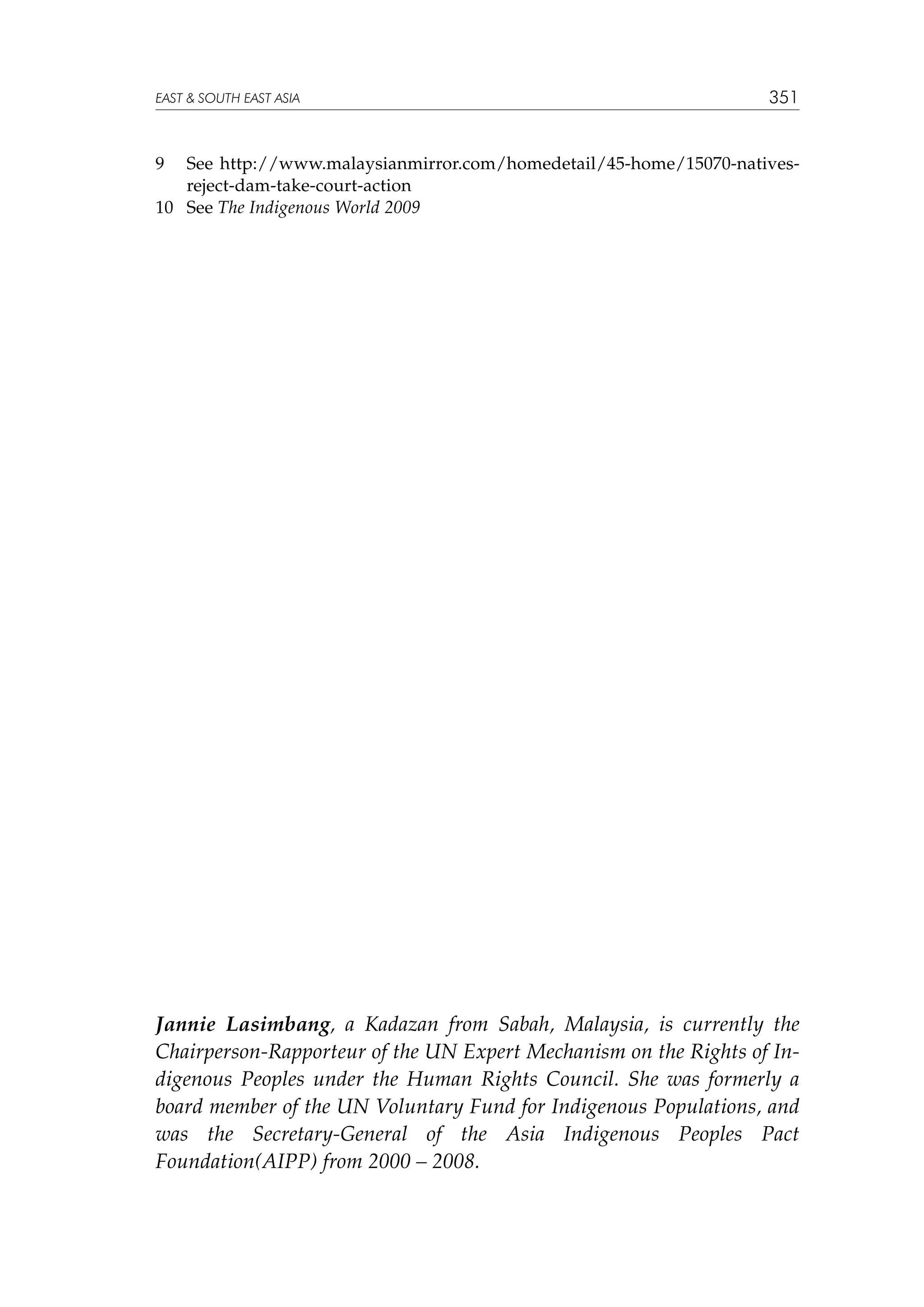 EAST  SOUTH EAST ASIA

351

9	

See http://www.malaysianmirror.com/homedetail/45-home/15070-nativesreject-dam-take-court-action
10	 See The Indigenous World 2009

Jannie Lasimbang, a Kadazan from Sabah, Malaysia, is currently the
Chairperson-Rapporteur of the UN Expert Mechanism on the Rights of Indigenous Peoples under the Human Rights Council. She was formerly a
board member of the UN Voluntary Fund for Indigenous Populations, and
was the Secretary-General of the Asia Indigenous Peoples Pact
Foundation(AIPP) from 2000 – 2008.

 