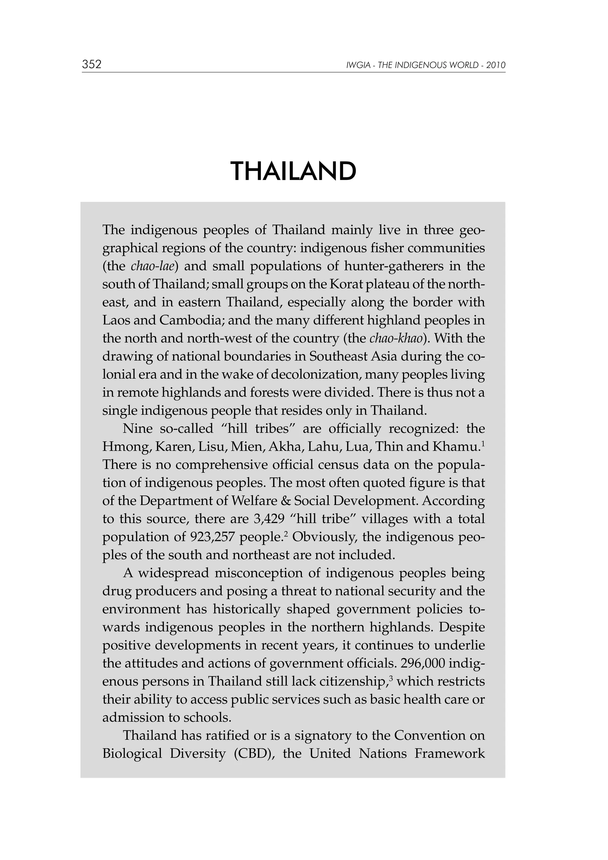 352

IWGIA - THE INDIGENOUS WORLD - 2010

THAILAND
The indigenous peoples of Thailand mainly live in three geographical regions of the country: indigenous fisher communities
(the chao-lae) and small populations of hunter-gatherers in the
south of Thailand; small groups on the Korat plateau of the northeast, and in eastern Thailand, especially along the border with
Laos and Cambodia; and the many different highland peoples in
the north and north-west of the country (the chao-khao). With the
drawing of national boundaries in Southeast Asia during the colonial era and in the wake of decolonization, many peoples living
in remote highlands and forests were divided. There is thus not a
single indigenous people that resides only in Thailand.
Nine so-called “hill tribes” are officially recognized: the
Hmong, Karen, Lisu, Mien, Akha, Lahu, Lua, Thin and Khamu.1
There is no comprehensive official census data on the population of indigenous peoples. The most often quoted figure is that
of the Department of Welfare  Social Development. According
to this source, there are 3,429 “hill tribe” villages with a total
population of 923,257 people.2 Obviously, the indigenous peoples of the south and northeast are not included.
A widespread misconception of indigenous peoples being
drug producers and posing a threat to national security and the
environment has historically shaped government policies towards indigenous peoples in the northern highlands. Despite
positive developments in recent years, it continues to underlie
the attitudes and actions of government officials. 296,000 indigenous persons in Thailand still lack citizenship,3 which restricts
their ability to access public services such as basic health care or
admission to schools.
Thailand has ratified or is a signatory to the Convention on
Biological Diversity (CBD), the United Nations Framework

 