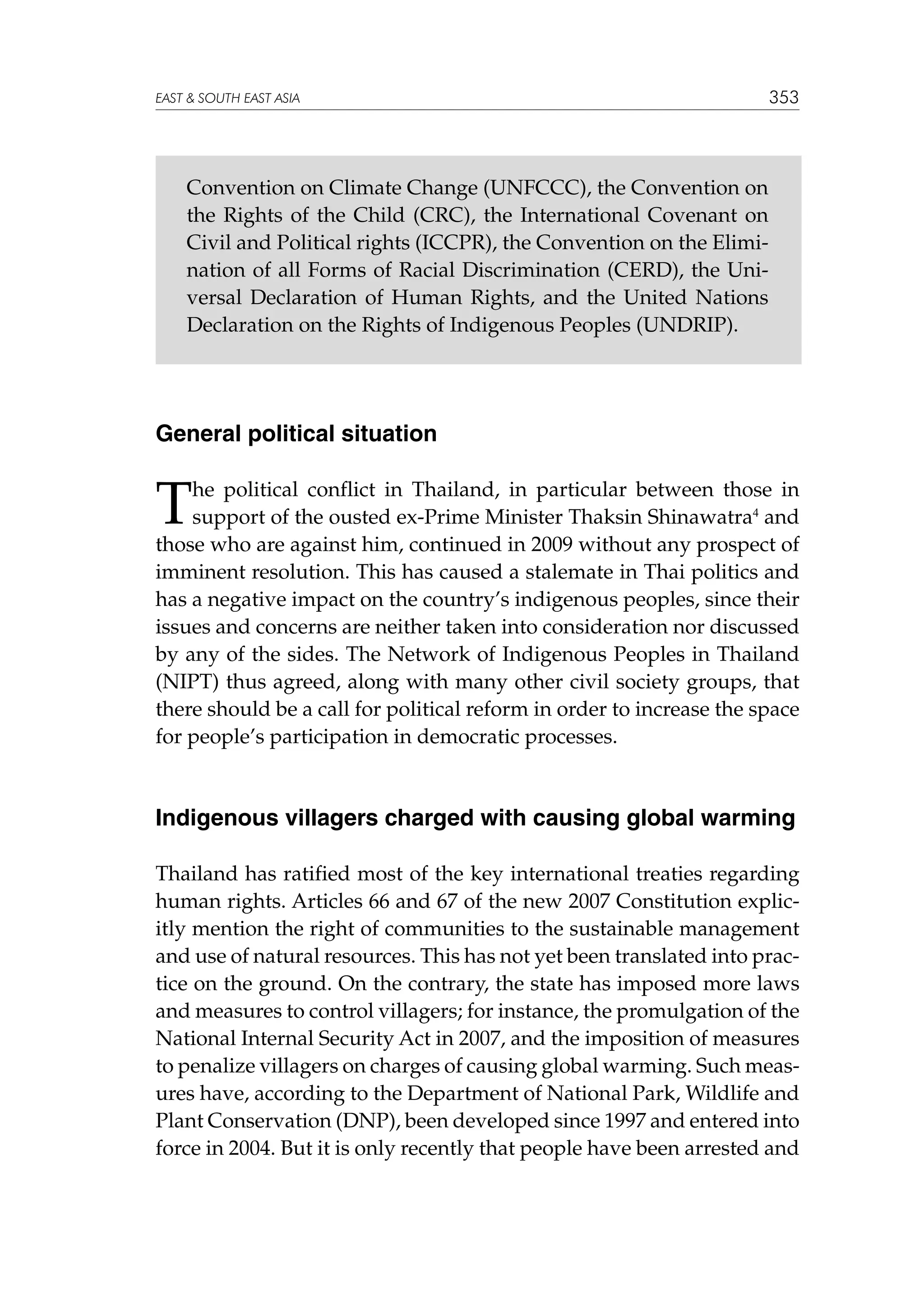 EAST  SOUTH EAST ASIA

353

Convention on Climate Change (UNFCCC), the Convention on
the Rights of the Child (CRC), the International Covenant on
Civil and Political rights (ICCPR), the Convention on the Elimination of all Forms of Racial Discrimination (CERD), the Universal Declaration of Human Rights, and the United Nations
Declaration on the Rights of Indigenous Peoples (UNDRIP).

General political situation

T

he political conflict in Thailand, in particular between those in
support of the ousted ex-Prime Minister Thaksin Shinawatra4 and
those who are against him, continued in 2009 without any prospect of
imminent resolution. This has caused a stalemate in Thai politics and
has a negative impact on the country’s indigenous peoples, since their
issues and concerns are neither taken into consideration nor discussed
by any of the sides. The Network of Indigenous Peoples in Thailand
(NIPT) thus agreed, along with many other civil society groups, that
there should be a call for political reform in order to increase the space
for people’s participation in democratic processes.

Indigenous villagers charged with causing global warming
Thailand has ratified most of the key international treaties regarding
human rights. Articles 66 and 67 of the new 2007 Constitution explicitly mention the right of communities to the sustainable management
and use of natural resources. This has not yet been translated into practice on the ground. On the contrary, the state has imposed more laws
and measures to control villagers; for instance, the promulgation of the
National Internal Security Act in 2007, and the imposition of measures
to penalize villagers on charges of causing global warming. Such measures have, according to the Department of National Park, Wildlife and
Plant Conservation (DNP), been developed since 1997 and entered into
force in 2004. But it is only recently that people have been arrested and

 