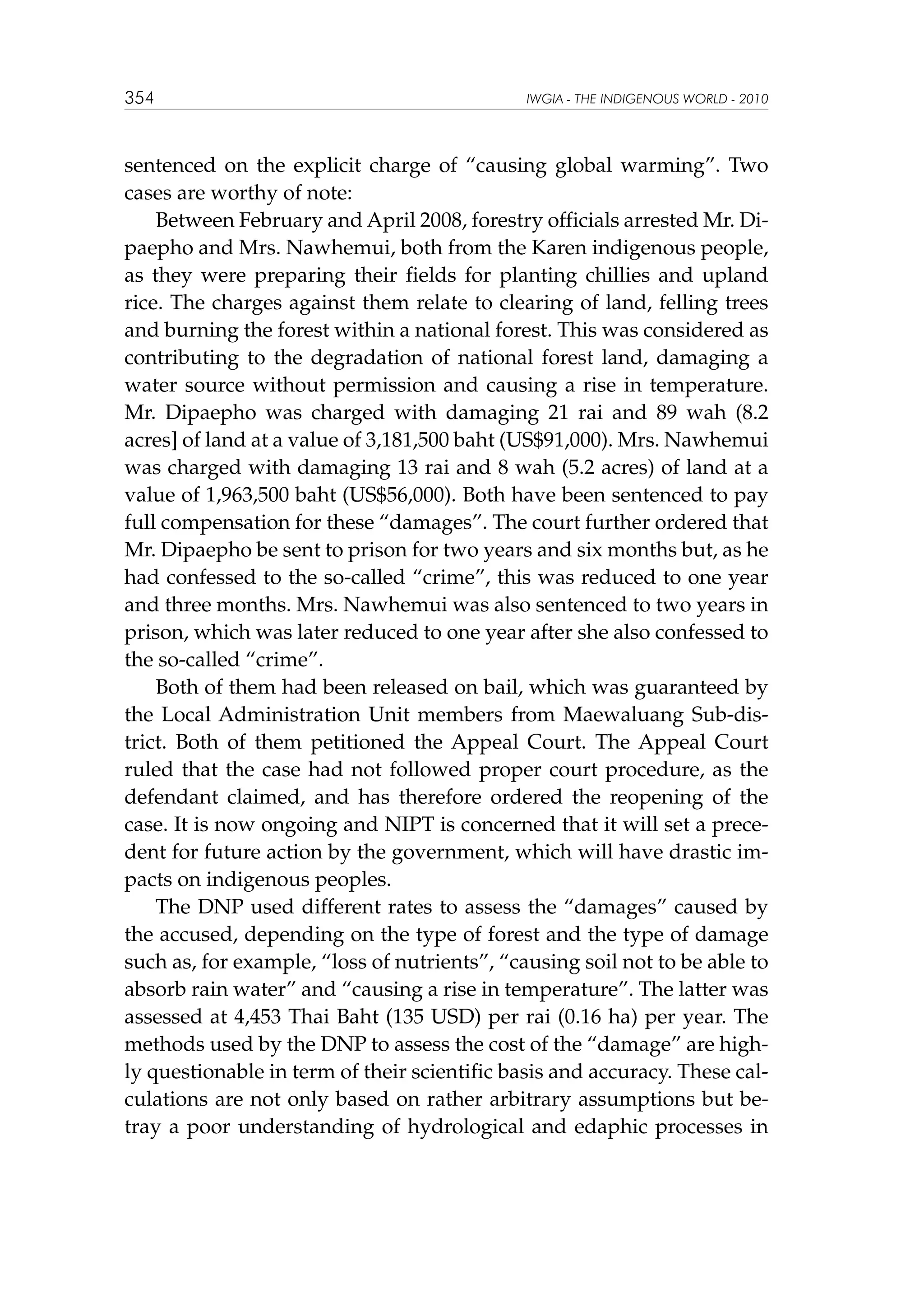 354

IWGIA - THE INDIGENOUS WORLD - 2010

sentenced on the explicit charge of “causing global warming”. Two
cases are worthy of note:
Between February and April 2008, forestry officials arrested Mr. Dipaepho and Mrs. Nawhemui, both from the Karen indigenous people,
as they were preparing their fields for planting chillies and upland
rice. The charges against them relate to clearing of land, felling trees
and burning the forest within a national forest. This was considered as
contributing to the degradation of national forest land, damaging a
water source without permission and causing a rise in temperature.
Mr. Dipaepho was charged with damaging 21 rai and 89 wah (8.2
acres] of land at a value of 3,181,500 baht (US$91,000). Mrs. Nawhemui
was charged with damaging 13 rai and 8 wah (5.2 acres) of land at a
value of 1,963,500 baht (US$56,000). Both have been sentenced to pay
full compensation for these “damages”. The court further ordered that
Mr. Dipaepho be sent to prison for two years and six months but, as he
had confessed to the so-called “crime”, this was reduced to one year
and three months. Mrs. Nawhemui was also sentenced to two years in
prison, which was later reduced to one year after she also confessed to
the so-called “crime”.
Both of them had been released on bail, which was guaranteed by
the Local Administration Unit members from Maewaluang Sub-district. Both of them petitioned the Appeal Court. The Appeal Court
ruled that the case had not followed proper court procedure, as the
defendant claimed, and has therefore ordered the reopening of the
case. It is now ongoing and NIPT is concerned that it will set a precedent for future action by the government, which will have drastic impacts on indigenous peoples.
The DNP used different rates to assess the “damages” caused by
the accused, depending on the type of forest and the type of damage
such as, for example, “loss of nutrients”, “causing soil not to be able to
absorb rain water” and “causing a rise in temperature”. The latter was
assessed at 4,453 Thai Baht (135 USD) per rai (0.16 ha) per year. The
methods used by the DNP to assess the cost of the “damage” are highly questionable in term of their scientific basis and accuracy. These calculations are not only based on rather arbitrary assumptions but betray a poor understanding of hydrological and edaphic processes in

 