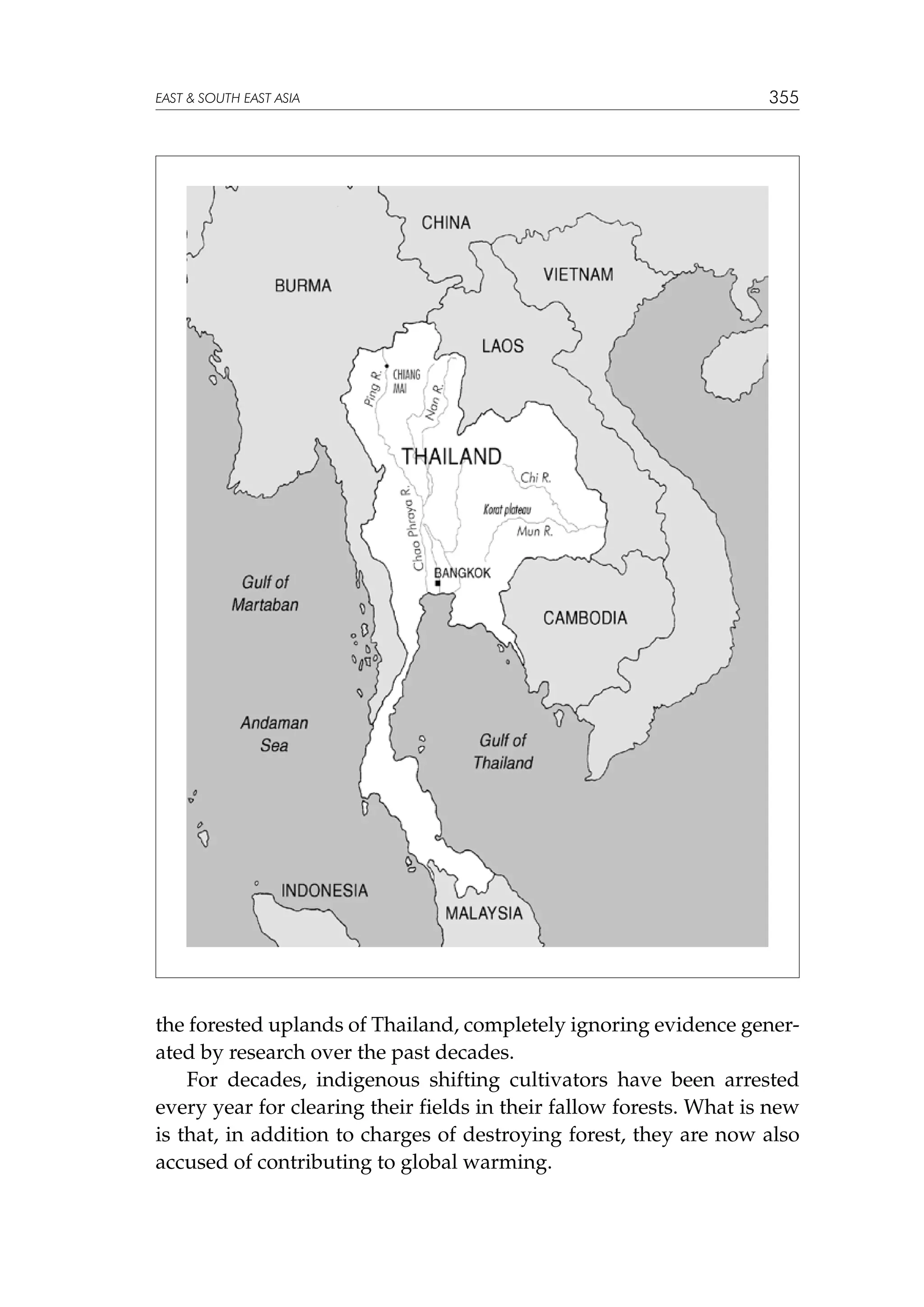 EAST  SOUTH EAST ASIA

355

the forested uplands of Thailand, completely ignoring evidence generated by research over the past decades.
For decades, indigenous shifting cultivators have been arrested
every year for clearing their fields in their fallow forests. What is new
is that, in addition to charges of destroying forest, they are now also
accused of contributing to global warming.

 