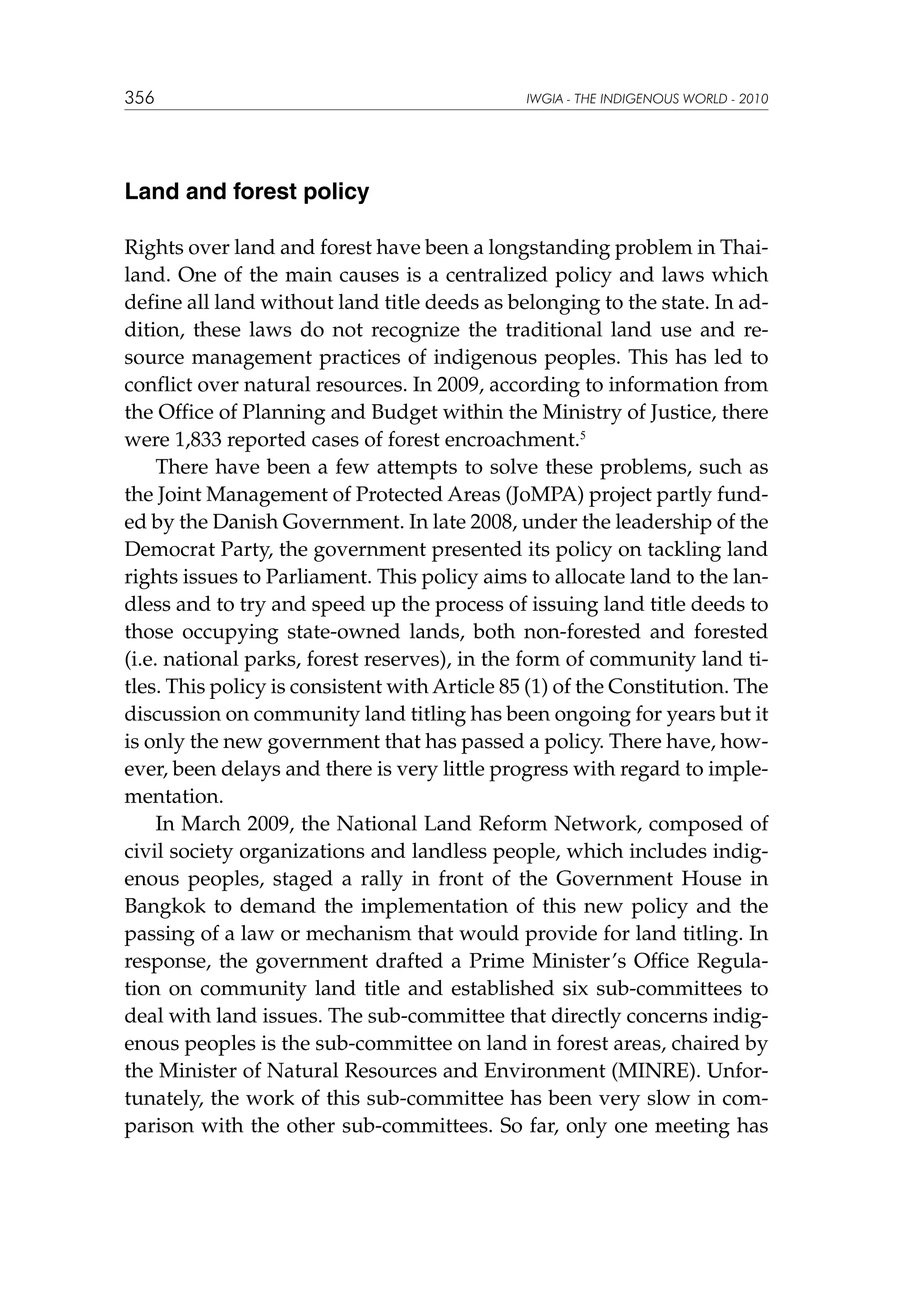 356

IWGIA - THE INDIGENOUS WORLD - 2010

Land and forest policy
Rights over land and forest have been a longstanding problem in Thailand. One of the main causes is a centralized policy and laws which
define all land without land title deeds as belonging to the state. In addition, these laws do not recognize the traditional land use and resource management practices of indigenous peoples. This has led to
conflict over natural resources. In 2009, according to information from
the Office of Planning and Budget within the Ministry of Justice, there
were 1,833 reported cases of forest encroachment.5
There have been a few attempts to solve these problems, such as
the Joint Management of Protected Areas (JoMPA) project partly funded by the Danish Government. In late 2008, under the leadership of the
Democrat Party, the government presented its policy on tackling land
rights issues to Parliament. This policy aims to allocate land to the landless and to try and speed up the process of issuing land title deeds to
those occupying state-owned lands, both non-forested and forested
(i.e. national parks, forest reserves), in the form of community land titles. This policy is consistent with Article 85 (1) of the Constitution. The
discussion on community land titling has been ongoing for years but it
is only the new government that has passed a policy. There have, however, been delays and there is very little progress with regard to implementation.
In March 2009, the National Land Reform Network, composed of
civil society organizations and landless people, which includes indigenous peoples, staged a rally in front of the Government House in
Bangkok to demand the implementation of this new policy and the
passing of a law or mechanism that would provide for land titling. In
response, the government drafted a Prime Minister’s Office Regulation on community land title and established six sub-committees to
deal with land issues. The sub-committee that directly concerns indigenous peoples is the sub-committee on land in forest areas, chaired by
the Minister of Natural Resources and Environment (MINRE). Unfortunately, the work of this sub-committee has been very slow in comparison with the other sub-committees. So far, only one meeting has

 