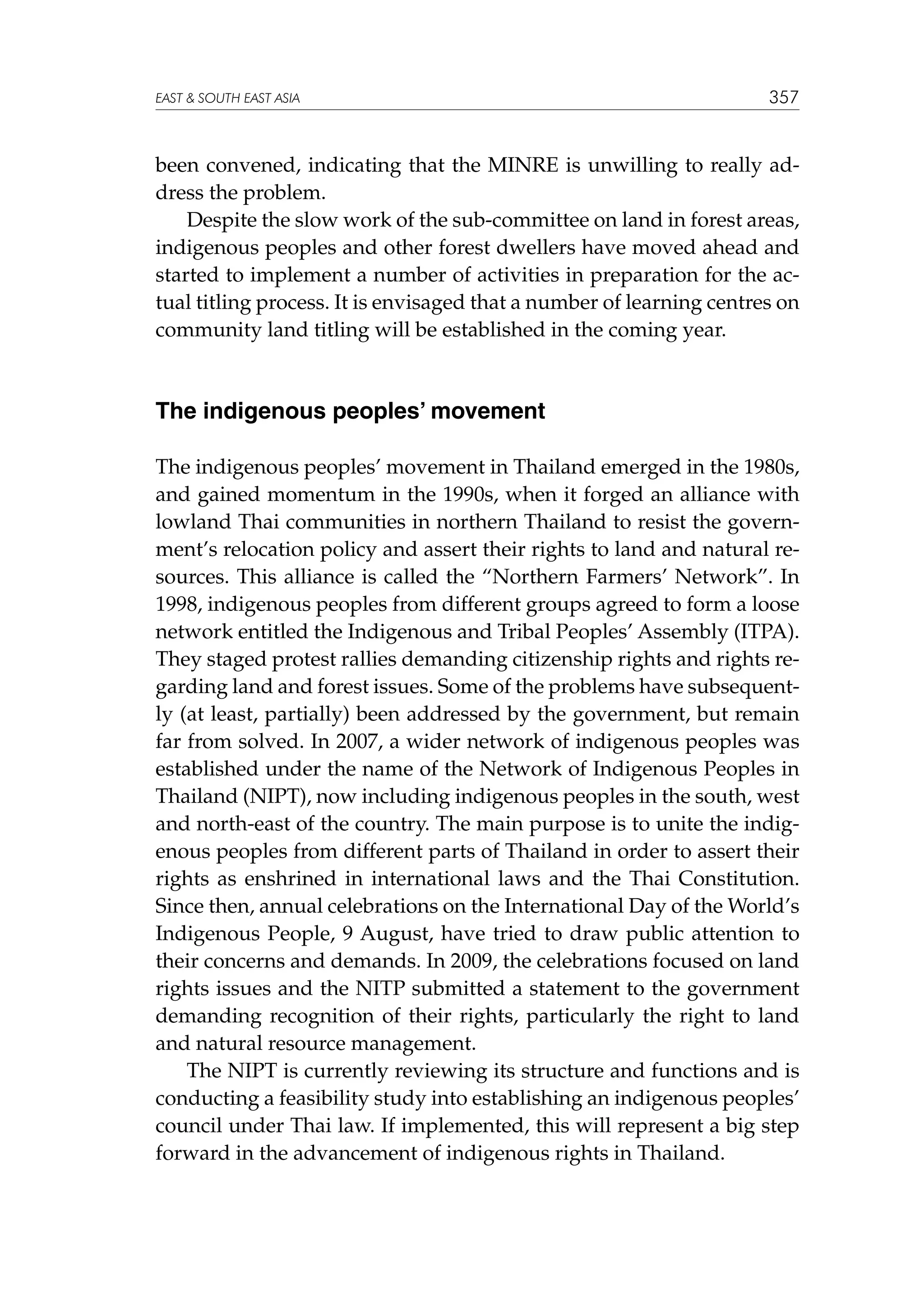 EAST  SOUTH EAST ASIA

357

been convened, indicating that the MINRE is unwilling to really address the problem.
Despite the slow work of the sub-committee on land in forest areas,
indigenous peoples and other forest dwellers have moved ahead and
started to implement a number of activities in preparation for the actual titling process. It is envisaged that a number of learning centres on
community land titling will be established in the coming year.

The indigenous peoples’ movement
The indigenous peoples’ movement in Thailand emerged in the 1980s,
and gained momentum in the 1990s, when it forged an alliance with
lowland Thai communities in northern Thailand to resist the government’s relocation policy and assert their rights to land and natural resources. This alliance is called the “Northern Farmers’ Network”. In
1998, indigenous peoples from different groups agreed to form a loose
network entitled the Indigenous and Tribal Peoples’ Assembly (ITPA).
They staged protest rallies demanding citizenship rights and rights regarding land and forest issues. Some of the problems have subsequently (at least, partially) been addressed by the government, but remain
far from solved. In 2007, a wider network of indigenous peoples was
established under the name of the Network of Indigenous Peoples in
Thailand (NIPT), now including indigenous peoples in the south, west
and north-east of the country. The main purpose is to unite the indigenous peoples from different parts of Thailand in order to assert their
rights as enshrined in international laws and the Thai Constitution.
Since then, annual celebrations on the International Day of the World’s
Indigenous People, 9 August, have tried to draw public attention to
their concerns and demands. In 2009, the celebrations focused on land
rights issues and the NITP submitted a statement to the government
demanding recognition of their rights, particularly the right to land
and natural resource management.
The NIPT is currently reviewing its structure and functions and is
conducting a feasibility study into establishing an indigenous peoples’
council under Thai law. If implemented, this will represent a big step
forward in the advancement of indigenous rights in Thailand.

 