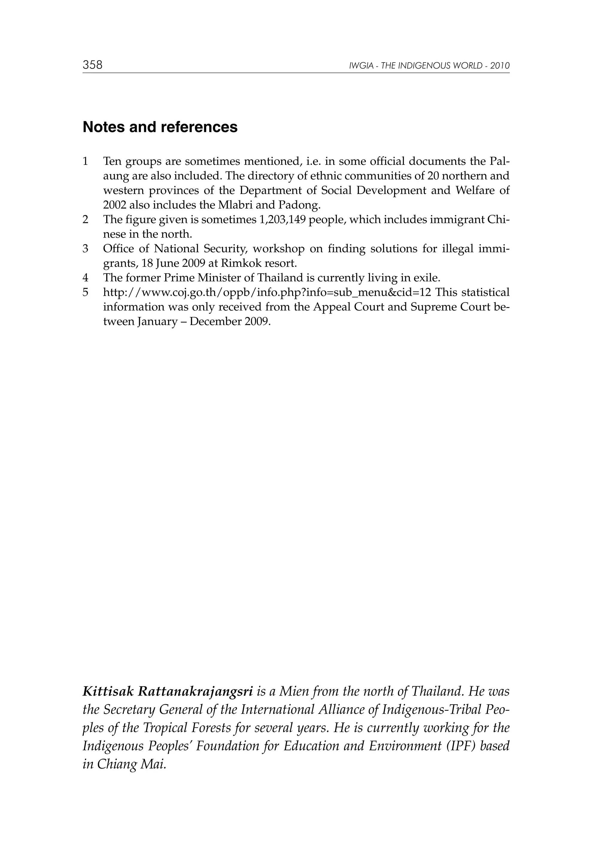 358

IWGIA - THE INDIGENOUS WORLD - 2010

Notes and references
1	

2	
3	
4	
5	

Ten groups are sometimes mentioned, i.e. in some official documents the Palaung are also included. The directory of ethnic communities of 20 northern and
western provinces of the Department of Social Development and Welfare of
2002 also includes the Mlabri and Padong.
The figure given is sometimes 1,203,149 people, which includes immigrant Chinese in the north.
Office of National Security, workshop on finding solutions for illegal immigrants, 18 June 2009 at Rimkok resort.
The former Prime Minister of Thailand is currently living in exile.
http://www.coj.go.th/oppb/info.php?info=sub_menucid=12 This statistical
information was only received from the Appeal Court and Supreme Court between January – December 2009.

Kittisak Rattanakrajangsri is a Mien from the north of Thailand. He was
the Secretary General of the International Alliance of Indigenous-Tribal Peoples of the Tropical Forests for several years. He is currently working for the
Indigenous Peoples’ Foundation for Education and Environment (IPF) based
in Chiang Mai.

 