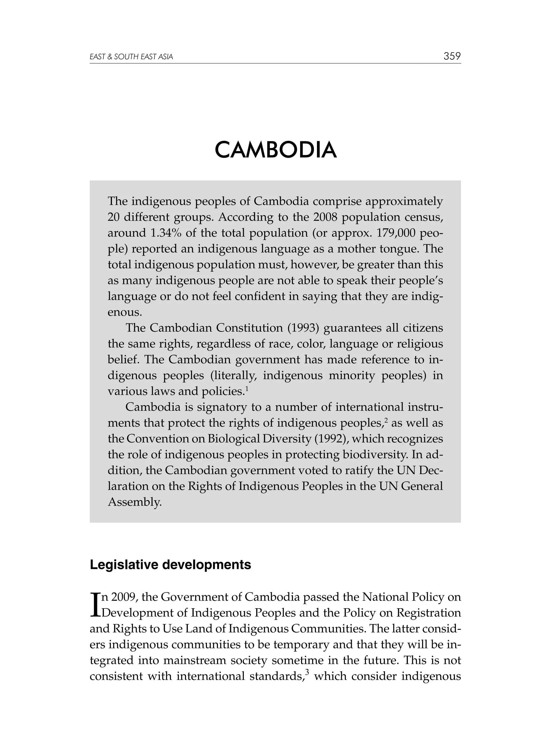 359

EAST  SOUTH EAST ASIA

CAMBODIA
The indigenous peoples of Cambodia comprise approximately
20 different groups. According to the 2008 population census,
around 1.34% of the total population (or approx. 179,000 people) reported an indigenous language as a mother tongue. The
total indigenous population must, however, be greater than this
as many indigenous people are not able to speak their people’s
language or do not feel confident in saying that they are indigenous.
The Cambodian Constitution (1993) guarantees all citizens
the same rights, regardless of race, color, language or religious
belief. The Cambodian government has made reference to indigenous peoples (literally, indigenous minority peoples) in
various laws and policies.1
Cambodia is signatory to a number of international instruments that protect the rights of indigenous peoples,2 as well as
the Convention on Biological Diversity (1992), which recognizes
the role of indigenous peoples in protecting biodiversity. In addition, the Cambodian government voted to ratify the UN Declaration on the Rights of Indigenous Peoples in the UN General
Assembly.

Legislative developments

I

n 2009, the Government of Cambodia passed the National Policy on
Development of Indigenous Peoples and the Policy on Registration
and Rights to Use Land of Indigenous Communities. The latter considers indigenous communities to be temporary and that they will be integrated into mainstream society sometime in the future. This is not
consistent with international standards,3 which consider indigenous

 