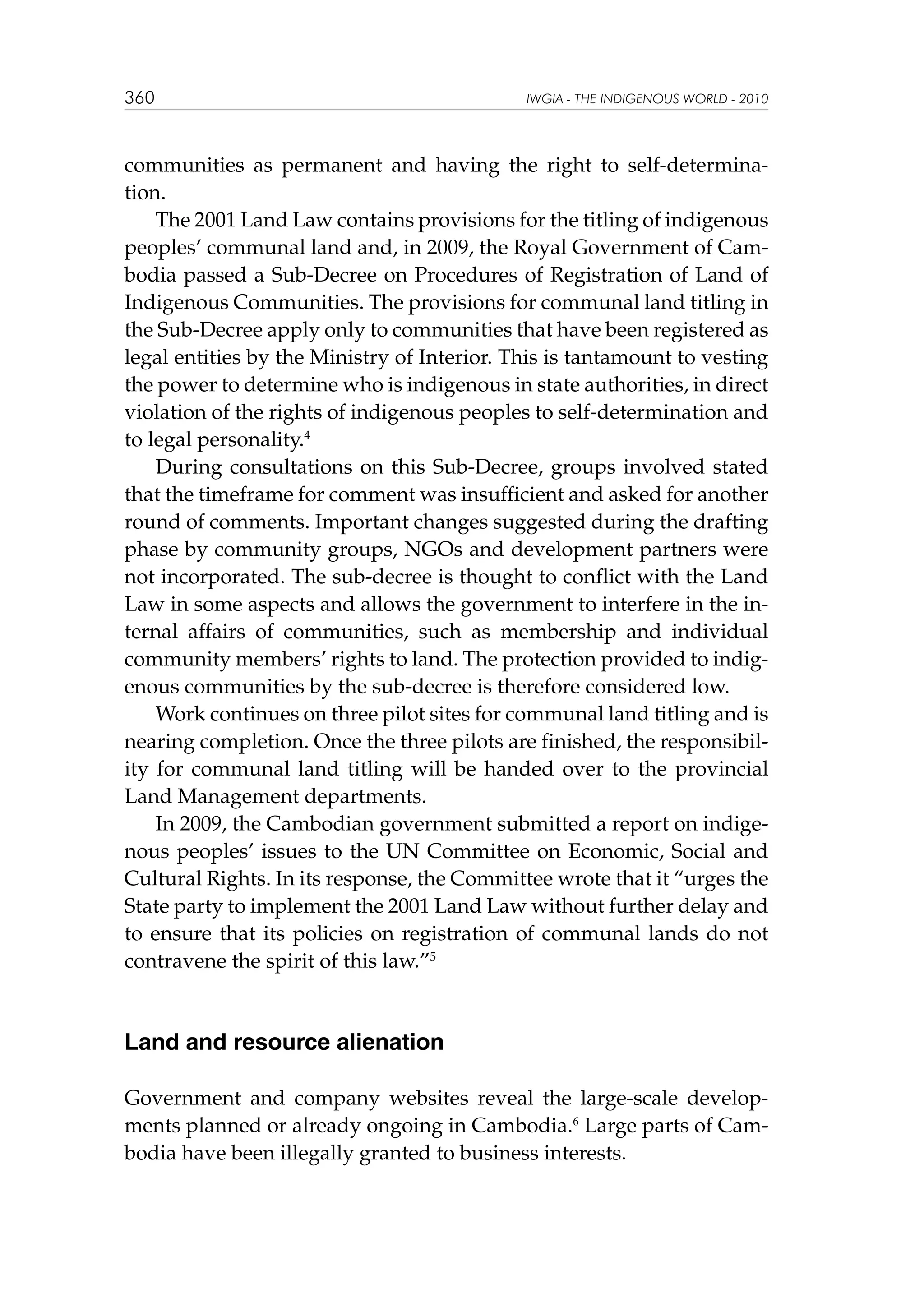 360

IWGIA - THE INDIGENOUS WORLD - 2010

communities as permanent and having the right to self-determination.
The 2001 Land Law contains provisions for the titling of indigenous
peoples’ communal land and, in 2009, the Royal Government of Cambodia passed a Sub-Decree on Procedures of Registration of Land of
Indigenous Communities. The provisions for communal land titling in
the Sub-Decree apply only to communities that have been registered as
legal entities by the Ministry of Interior. This is tantamount to vesting
the power to determine who is indigenous in state authorities, in direct
violation of the rights of indigenous peoples to self-determination and
to legal personality.4
During consultations on this Sub-Decree, groups involved stated
that the timeframe for comment was insufficient and asked for another
round of comments. Important changes suggested during the drafting
phase by community groups, NGOs and development partners were
not incorporated. The sub-decree is thought to conflict with the Land
Law in some aspects and allows the government to interfere in the internal affairs of communities, such as membership and individual
community members’ rights to land. The protection provided to indigenous communities by the sub-decree is therefore considered low.
Work continues on three pilot sites for communal land titling and is
nearing completion. Once the three pilots are finished, the responsibility for communal land titling will be handed over to the provincial
Land Management departments.
In 2009, the Cambodian government submitted a report on indigenous peoples’ issues to the UN Committee on Economic, Social and
Cultural Rights. In its response, the Committee wrote that it “urges the
State party to implement the 2001 Land Law without further delay and
to ensure that its policies on registration of communal lands do not
contravene the spirit of this law.”5

Land and resource alienation
Government and company websites reveal the large-scale developments planned or already ongoing in Cambodia.6 Large parts of Cambodia have been illegally granted to business interests.

 