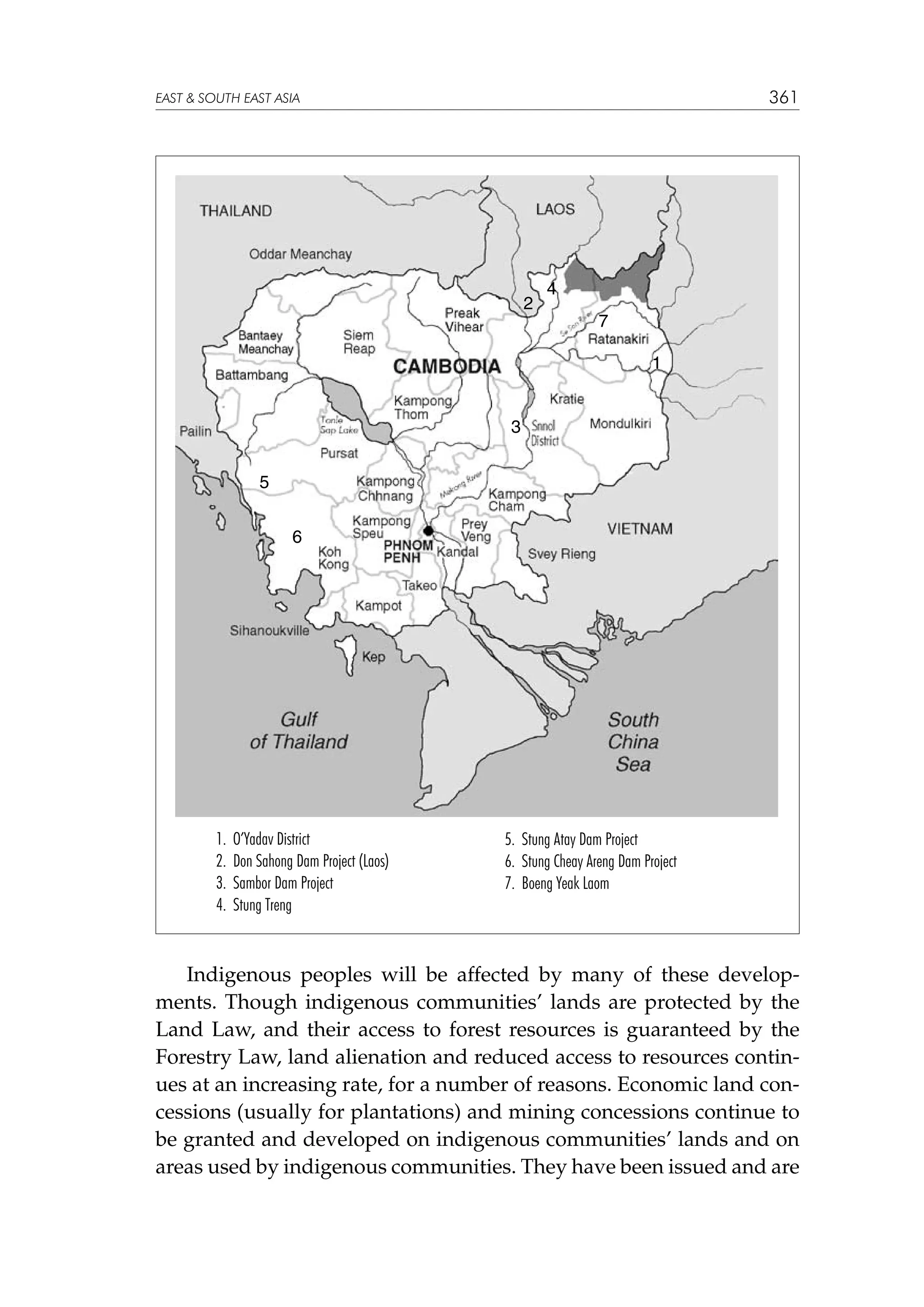 361

EAST  SOUTH EAST ASIA

2

4
7
1

3
5
6

1.
2.
3.
4.

O’Yadav District
Don Sahong Dam Project (Laos)
Sambor Dam Project
Stung Treng

5. Stung Atay Dam Project
6. Stung Cheay Areng Dam Project
7. Boeng Yeak Laom

Indigenous peoples will be affected by many of these developments. Though indigenous communities’ lands are protected by the
Land Law, and their access to forest resources is guaranteed by the
Forestry Law, land alienation and reduced access to resources continues at an increasing rate, for a number of reasons. Economic land concessions (usually for plantations) and mining concessions continue to
be granted and developed on indigenous communities’ lands and on
areas used by indigenous communities. They have been issued and are

 