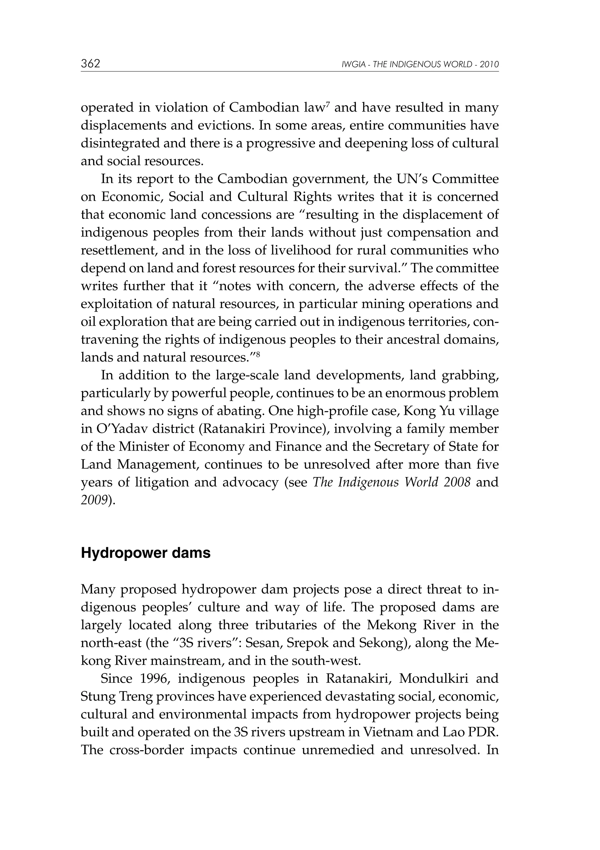 362

IWGIA - THE INDIGENOUS WORLD - 2010

operated in violation of Cambodian law7 and have resulted in many
displacements and evictions. In some areas, entire communities have
disintegrated and there is a progressive and deepening loss of cultural
and social resources.
In its report to the Cambodian government, the UN’s Committee
on Economic, Social and Cultural Rights writes that it is concerned
that economic land concessions are “resulting in the displacement of
indigenous peoples from their lands without just compensation and
resettlement, and in the loss of livelihood for rural communities who
depend on land and forest resources for their survival.” The committee
writes further that it “notes with concern, the adverse effects of the
exploitation of natural resources, in particular mining operations and
oil exploration that are being carried out in indigenous territories, contravening the rights of indigenous peoples to their ancestral domains,
lands and natural resources.”8
In addition to the large-scale land developments, land grabbing,
particularly by powerful people, continues to be an enormous problem
and shows no signs of abating. One high-profile case, Kong Yu village
in O’Yadav district (Ratanakiri Province), involving a family member
of the Minister of Economy and Finance and the Secretary of State for
Land Management, continues to be unresolved after more than five
years of litigation and advocacy (see The Indigenous World 2008 and
2009).

Hydropower dams
Many proposed hydropower dam projects pose a direct threat to indigenous peoples’ culture and way of life. The proposed dams are
largely located along three tributaries of the Mekong River in the
north-east (the “3S rivers”: Sesan, Srepok and Sekong), along the Mekong River mainstream, and in the south-west.
Since 1996, indigenous peoples in Ratanakiri, Mondulkiri and
Stung Treng provinces have experienced devastating social, economic,
cultural and environmental impacts from hydropower projects being
built and operated on the 3S rivers upstream in Vietnam and Lao PDR.
The cross-border impacts continue unremedied and unresolved. In

 