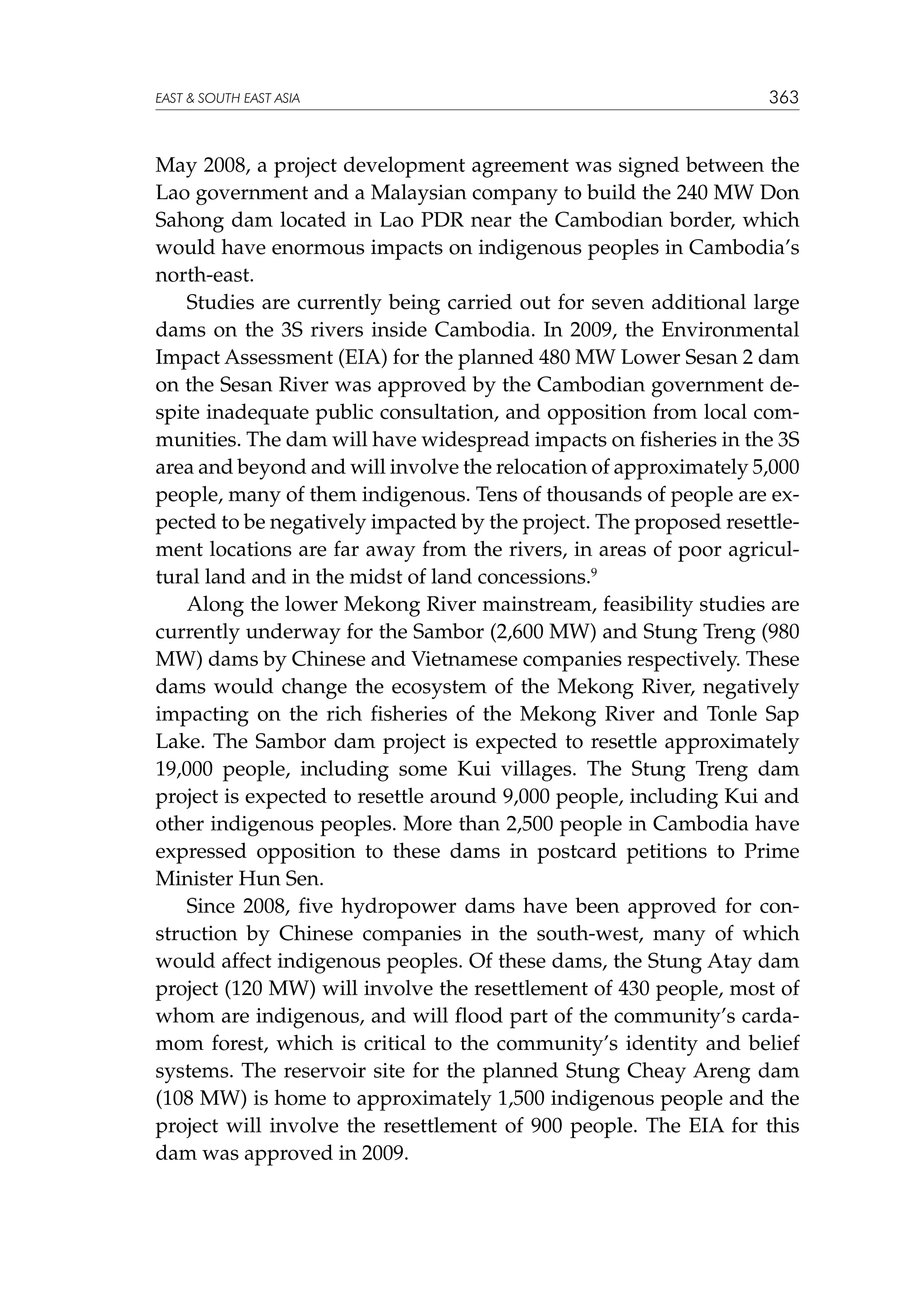 EAST  SOUTH EAST ASIA

363

May 2008, a project development agreement was signed between the
Lao government and a Malaysian company to build the 240 MW Don
Sahong dam located in Lao PDR near the Cambodian border, which
would have enormous impacts on indigenous peoples in Cambodia’s
north-east.
Studies are currently being carried out for seven additional large
dams on the 3S rivers inside Cambodia. In 2009, the Environmental
Impact Assessment (EIA) for the planned 480 MW Lower Sesan 2 dam
on the Sesan River was approved by the Cambodian government despite inadequate public consultation, and opposition from local communities. The dam will have widespread impacts on fisheries in the 3S
area and beyond and will involve the relocation of approximately 5,000
people, many of them indigenous. Tens of thousands of people are expected to be negatively impacted by the project. The proposed resettlement locations are far away from the rivers, in areas of poor agricultural land and in the midst of land concessions.9
Along the lower Mekong River mainstream, feasibility studies are
currently underway for the Sambor (2,600 MW) and Stung Treng (980
MW) dams by Chinese and Vietnamese companies respectively. These
dams would change the ecosystem of the Mekong River, negatively
impacting on the rich fisheries of the Mekong River and Tonle Sap
Lake. The Sambor dam project is expected to resettle approximately
19,000 people, including some Kui villages. The Stung Treng dam
project is expected to resettle around 9,000 people, including Kui and
other indigenous peoples. More than 2,500 people in Cambodia have
expressed opposition to these dams in postcard petitions to Prime
Minister Hun Sen.
Since 2008, five hydropower dams have been approved for construction by Chinese companies in the south-west, many of which
would affect indigenous peoples. Of these dams, the Stung Atay dam
project (120 MW) will involve the resettlement of 430 people, most of
whom are indigenous, and will flood part of the community’s cardamom forest, which is critical to the community’s identity and belief
systems. The reservoir site for the planned Stung Cheay Areng dam
(108 MW) is home to approximately 1,500 indigenous people and the
project will involve the resettlement of 900 people. The EIA for this
dam was approved in 2009.

 