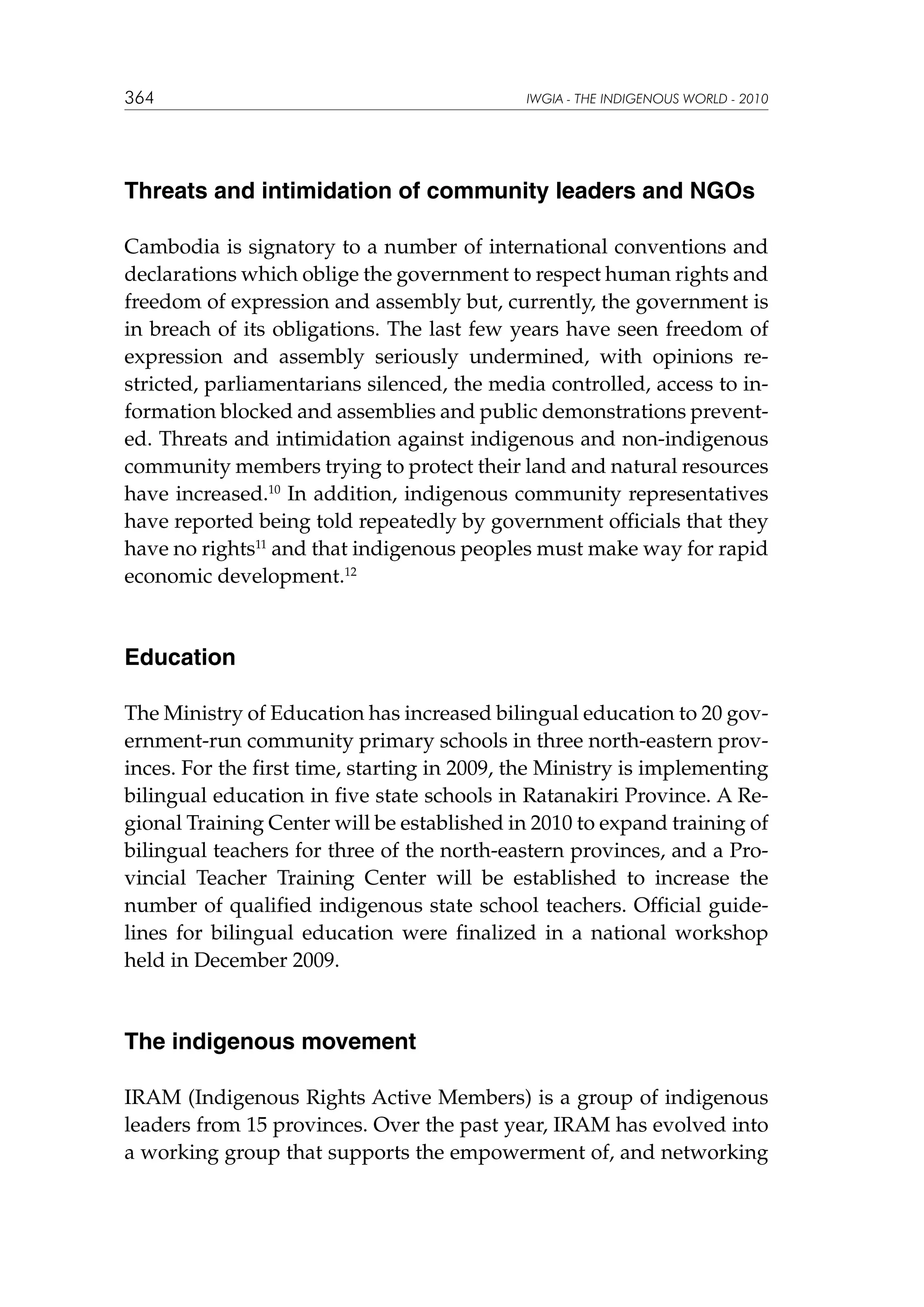 364

IWGIA - THE INDIGENOUS WORLD - 2010

Threats and intimidation of community leaders and NGOs
Cambodia is signatory to a number of international conventions and
declarations which oblige the government to respect human rights and
freedom of expression and assembly but, currently, the government is
in breach of its obligations. The last few years have seen freedom of
expression and assembly seriously undermined, with opinions restricted, parliamentarians silenced, the media controlled, access to information blocked and assemblies and public demonstrations prevented. Threats and intimidation against indigenous and non-indigenous
community members trying to protect their land and natural resources
have increased.10 In addition, indigenous community representatives
have reported being told repeatedly by government officials that they
have no rights11 and that indigenous peoples must make way for rapid
economic development.12

Education
The Ministry of Education has increased bilingual education to 20 government-run community primary schools in three north-eastern provinces. For the first time, starting in 2009, the Ministry is implementing
bilingual education in five state schools in Ratanakiri Province. A Regional Training Center will be established in 2010 to expand training of
bilingual teachers for three of the north-eastern provinces, and a Provincial Teacher Training Center will be established to increase the
number of qualified indigenous state school teachers. Official guidelines for bilingual education were finalized in a national workshop
held in December 2009.

The indigenous movement
IRAM (Indigenous Rights Active Members) is a group of indigenous
leaders from 15 provinces. Over the past year, IRAM has evolved into
a working group that supports the empowerment of, and networking

 