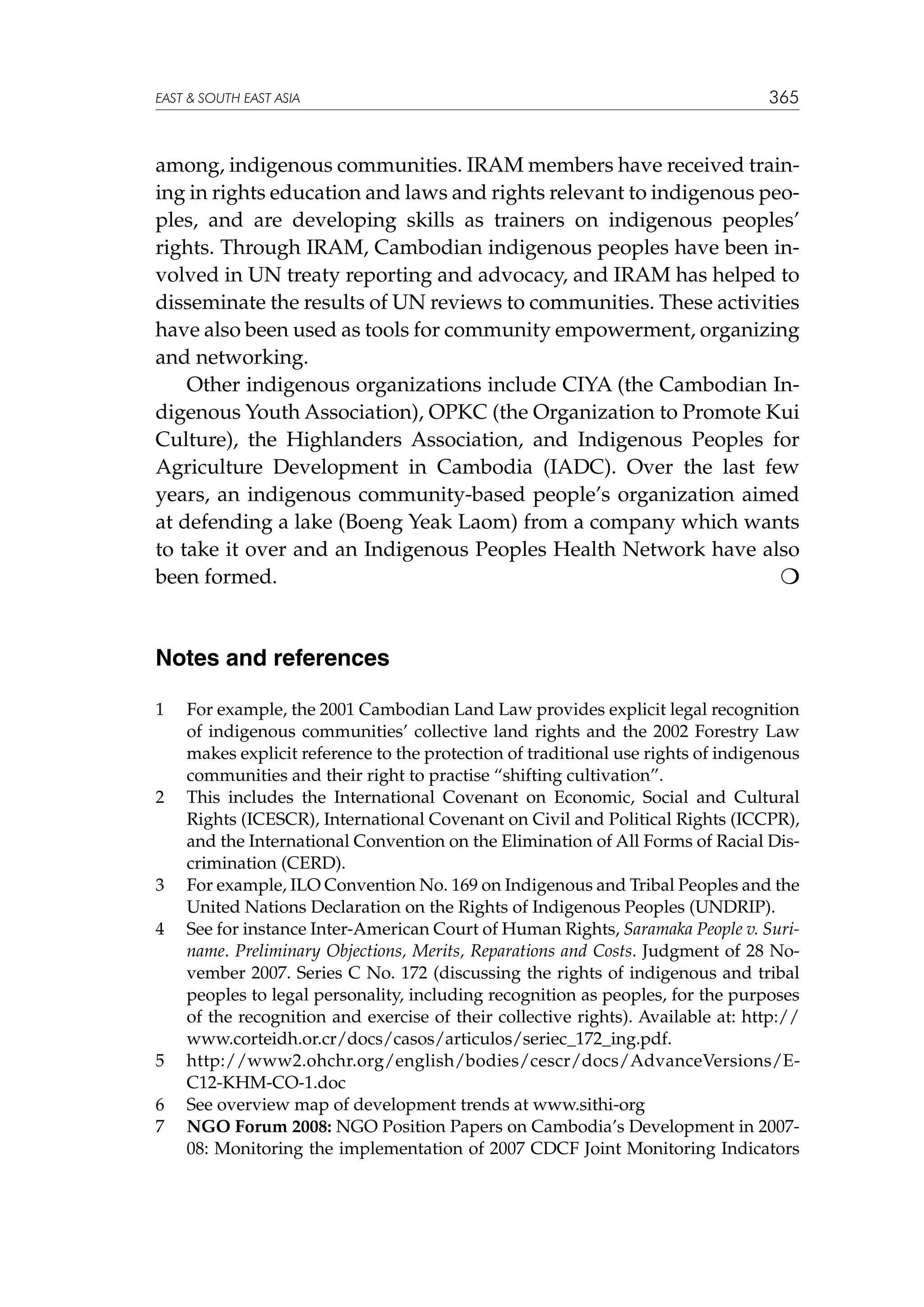 EAST  SOUTH EAST ASIA

365

among, indigenous communities. IRAM members have received training in rights education and laws and rights relevant to indigenous peoples, and are developing skills as trainers on indigenous peoples’
rights. Through IRAM, Cambodian indigenous peoples have been involved in UN treaty reporting and advocacy, and IRAM has helped to
disseminate the results of UN reviews to communities. These activities
have also been used as tools for community empowerment, organizing
and networking.
Other indigenous organizations include CIYA (the Cambodian Indigenous Youth Association), OPKC (the Organization to Promote Kui
Culture), the Highlanders Association, and Indigenous Peoples for
Agriculture Development in Cambodia (IADC). Over the last few
years, an indigenous community-based people’s organization aimed
at defending a lake (Boeng Yeak Laom) from a company which wants
to take it over and an Indigenous Peoples Health Network have also
been formed.


Notes and references
1	

2	

3	
4	

5	
6	
7	

For example, the 2001 Cambodian Land Law provides explicit legal recognition
of indigenous communities’ collective land rights and the 2002 Forestry Law
makes explicit reference to the protection of traditional use rights of indigenous
communities and their right to practise “shifting cultivation”.
This includes the International Covenant on Economic, Social and Cultural
Rights (ICESCR), International Covenant on Civil and Political Rights (ICCPR),
and the International Convention on the Elimination of All Forms of Racial Discrimination (CERD).
For example, ILO Convention No. 169 on Indigenous and Tribal Peoples and the
United Nations Declaration on the Rights of Indigenous Peoples (UNDRIP).
See for instance Inter-American Court of Human Rights, Saramaka People v. Suriname. Preliminary Objections, Merits, Reparations and Costs. Judgment of 28 November 2007. Series C No. 172 (discussing the rights of indigenous and tribal
peoples to legal personality, including recognition as peoples, for the purposes
of the recognition and exercise of their collective rights). Available at: http://
www.corteidh.or.cr/docs/casos/articulos/seriec_172_ing.pdf.
http://www2.ohchr.org/english/bodies/cescr/docs/AdvanceVersions/EC12-KHM-CO-1.doc
See overview map of development trends at www.sithi-org
NGO Forum 2008: NGO Position Papers on Cambodia’s Development in 200708: Monitoring the implementation of 2007 CDCF Joint Monitoring Indicators

 