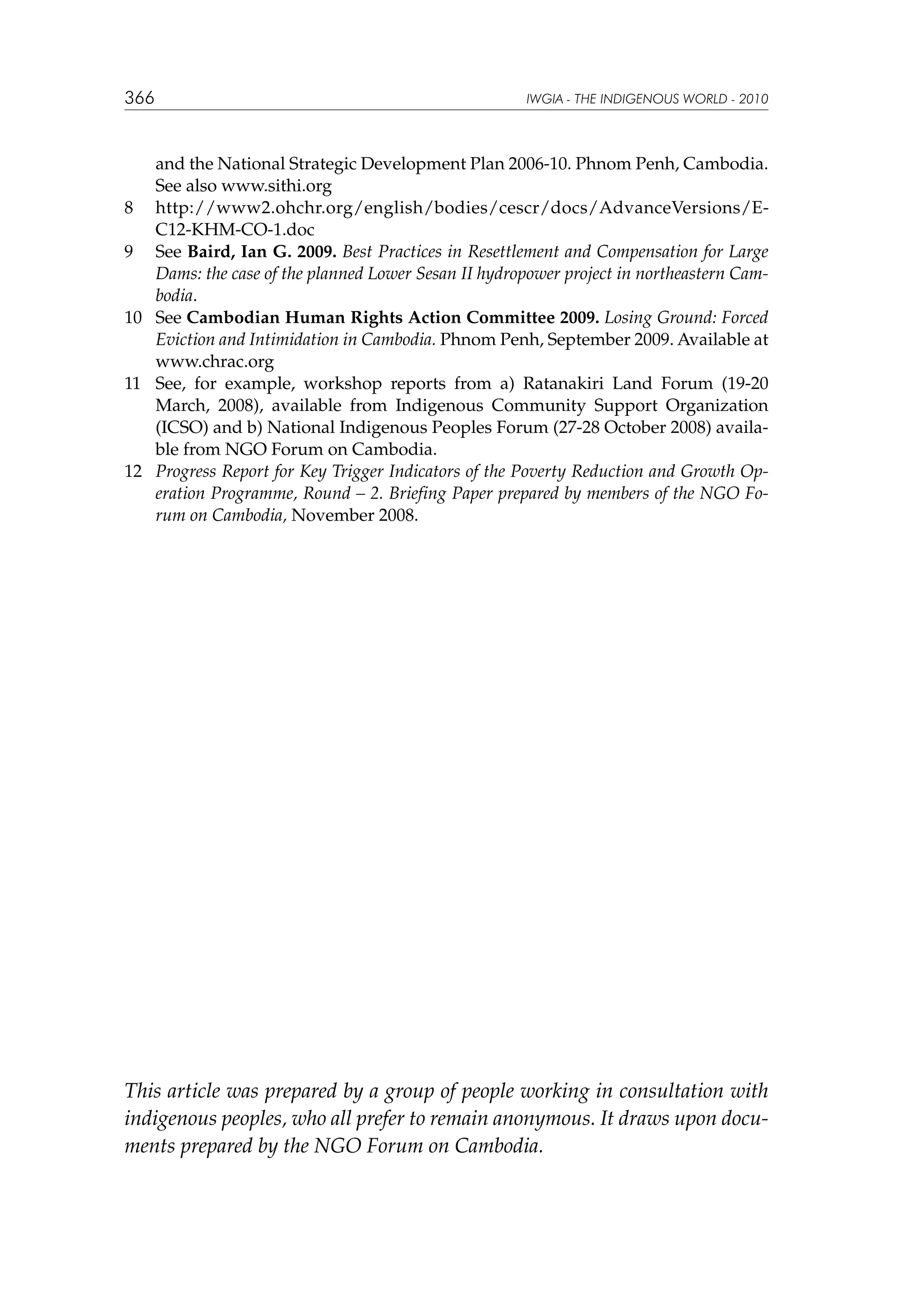 366

IWGIA - THE INDIGENOUS WORLD - 2010

and the National Strategic Development Plan 2006-10. Phnom Penh, Cambodia.
See also www.sithi.org
8	 http://www2.ohchr.org/english/bodies/cescr/docs/AdvanceVersions/EC12-KHM-CO-1.doc
9	 See Baird, Ian G. 2009. Best Practices in Resettlement and Compensation for Large
Dams: the case of the planned Lower Sesan II hydropower project in northeastern Cambodia.
10	 See Cambodian Human Rights Action Committee 2009. Losing Ground: Forced
Eviction and Intimidation in Cambodia. Phnom Penh, September 2009. Available at
www.chrac.org
11	 See, for example, workshop reports from a) Ratanakiri Land Forum (19-20
March, 2008), available from Indigenous Community Support Organization
(ICSO) and b) National Indigenous Peoples Forum (27-28 October 2008) available from NGO Forum on Cambodia.
12	 Progress Report for Key Trigger Indicators of the Poverty Reduction and Growth Operation Programme, Round – 2. Briefing Paper prepared by members of the NGO Forum on Cambodia, November 2008.

This article was prepared by a group of people working in consultation with
indigenous peoples, who all prefer to remain anonymous. It draws upon documents prepared by the NGO Forum on Cambodia.

 