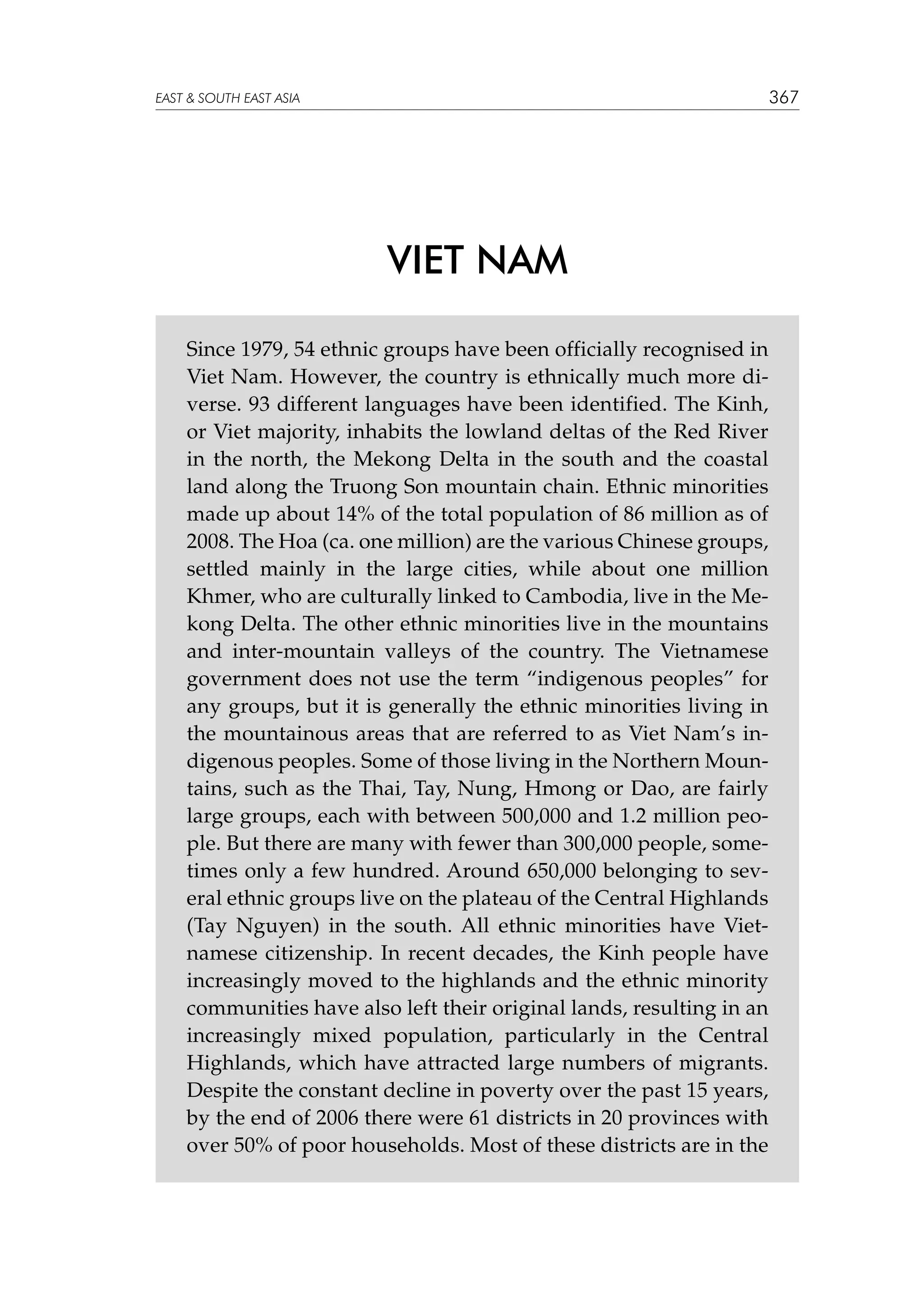 367

EAST  SOUTH EAST ASIA

VIET NAM
Since 1979, 54 ethnic groups have been officially recognised in
Viet Nam. However, the country is ethnically much more diverse. 93 different languages have been identified. The Kinh,
or Viet majority, inhabits the lowland deltas of the Red River
in the north, the Mekong Delta in the south and the coastal
land along the Truong Son mountain chain. Ethnic minorities
made up about 14% of the total population of 86 million as of
2008. The Hoa (ca. one million) are the various Chinese groups,
settled mainly in the large cities, while about one million
Khmer, who are culturally linked to Cambodia, live in the Mekong Delta. The other ethnic minorities live in the mountains
and inter-mountain valleys of the country. The Vietnamese
government does not use the term “indigenous peoples” for
any groups, but it is generally the ethnic minorities living in
the mountainous areas that are referred to as Viet Nam’s indigenous peoples. Some of those living in the Northern Mountains, such as the Thai, Tay, Nung, Hmong or Dao, are fairly
large groups, each with between 500,000 and 1.2 million people. But there are many with fewer than 300,000 people, sometimes only a few hundred. Around 650,000 belonging to several ethnic groups live on the plateau of the Central Highlands
(Tay Nguyen) in the south. All ethnic minorities have Vietnamese citizenship. In recent decades, the Kinh people have
increasingly moved to the highlands and the ethnic minority
communities have also left their original lands, resulting in an
increasingly mixed population, particularly in the Central
Highlands, which have attracted large numbers of migrants.
Despite the constant decline in poverty over the past 15 years,
by the end of 2006 there were 61 districts in 20 provinces with
over 50% of poor households. Most of these districts are in the

 