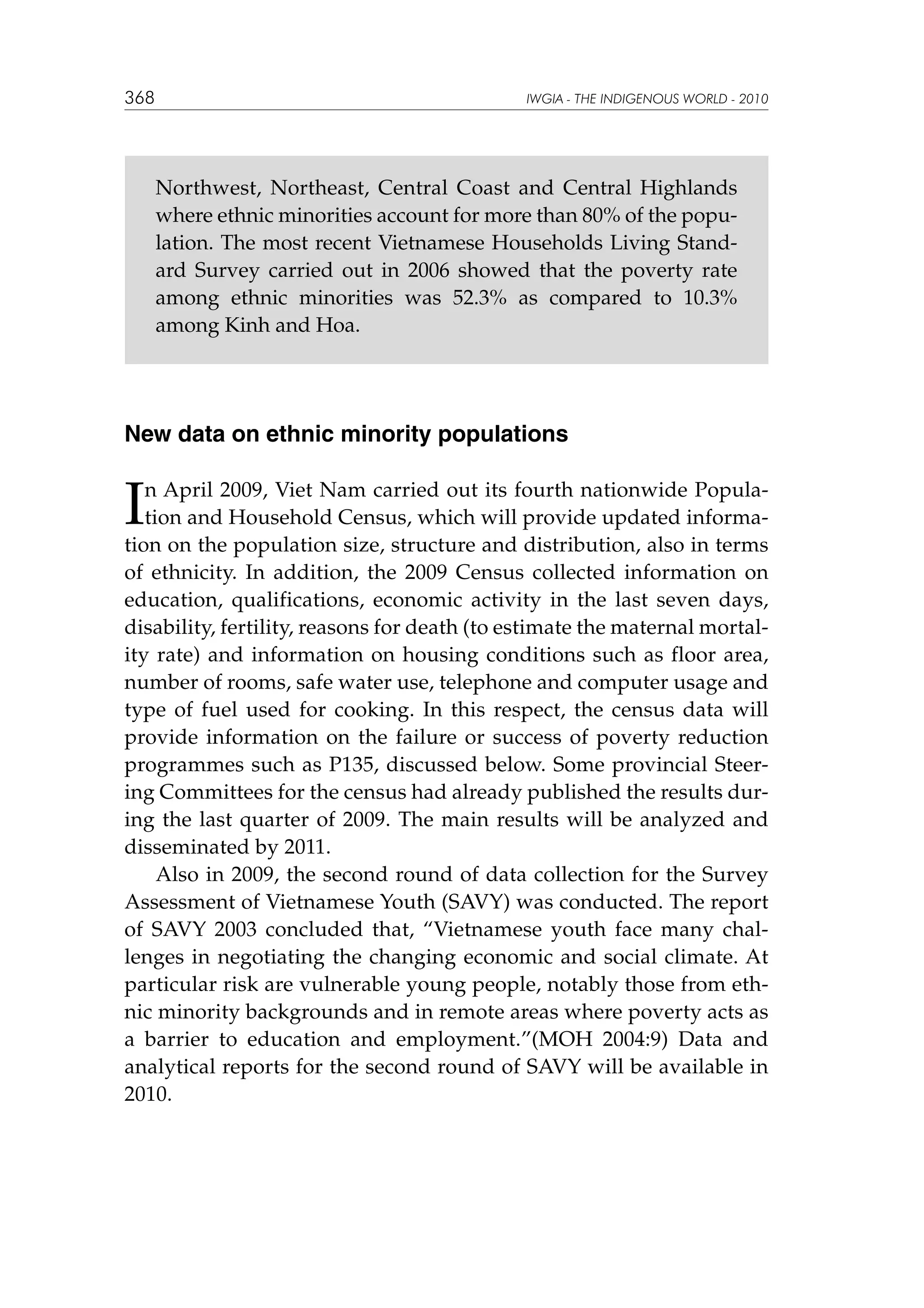 368

IWGIA - THE INDIGENOUS WORLD - 2010

Northwest, Northeast, Central Coast and Central Highlands
where ethnic minorities account for more than 80% of the population. The most recent Vietnamese Households Living Standard Survey carried out in 2006 showed that the poverty rate
among ethnic minorities was 52.3% as compared to 10.3%
among Kinh and Hoa.

New data on ethnic minority populations

I

n April 2009, Viet Nam carried out its fourth nationwide Population and Household Census, which will provide updated information on the population size, structure and distribution, also in terms
of ethnicity. In addition, the 2009 Census collected information on
education, qualifications, economic activity in the last seven days,
disability, fertility, reasons for death (to estimate the maternal mortality rate) and information on housing conditions such as floor area,
number of rooms, safe water use, telephone and computer usage and
type of fuel used for cooking. In this respect, the census data will
provide information on the failure or success of poverty reduction
programmes such as P135, discussed below. Some provincial Steering Committees for the census had already published the results during the last quarter of 2009. The main results will be analyzed and
disseminated by 2011.
Also in 2009, the second round of data collection for the Survey
Assessment of Vietnamese Youth (SAVY) was conducted. The report
of SAVY 2003 concluded that, “Vietnamese youth face many challenges in negotiating the changing economic and social climate. At
particular risk are vulnerable young people, notably those from ethnic minority backgrounds and in remote areas where poverty acts as
a barrier to education and employment.”(MOH 2004:9) Data and
analytical reports for the second round of SAVY will be available in
2010.

 