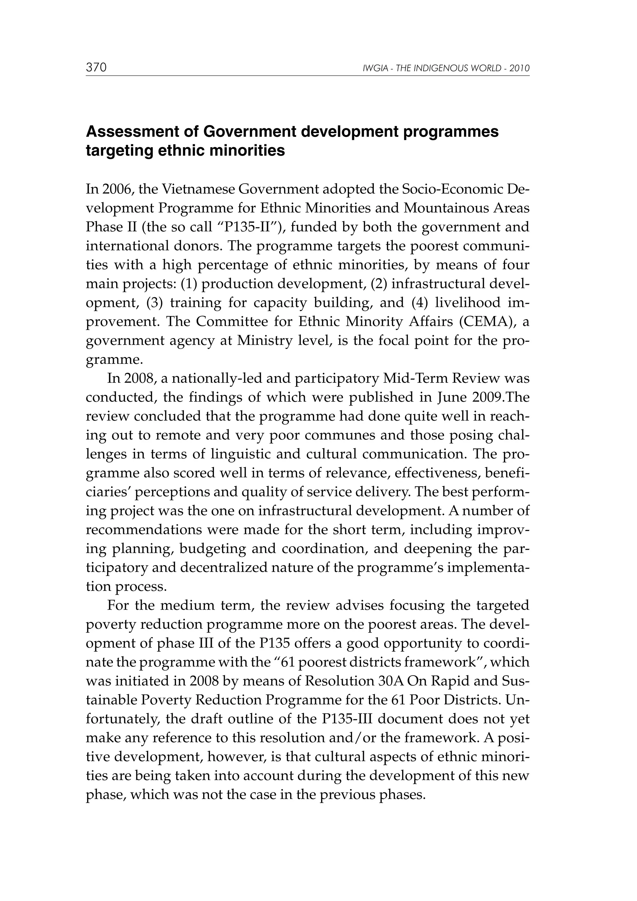 370

IWGIA - THE INDIGENOUS WORLD - 2010

Assessment of Government development programmes
targeting ethnic minorities
In 2006, the Vietnamese Government adopted the Socio-Economic Development Programme for Ethnic Minorities and Mountainous Areas
Phase II (the so call “P135-II”), funded by both the government and
international donors. The programme targets the poorest communities with a high percentage of ethnic minorities, by means of four
main projects: (1) production development, (2) infrastructural development, (3) training for capacity building, and (4) livelihood improvement. The Committee for Ethnic Minority Affairs (CEMA), a
government agency at Ministry level, is the focal point for the programme.
In 2008, a nationally-led and participatory Mid-Term Review was
conducted, the findings of which were published in June 2009.The
review concluded that the programme had done quite well in reaching out to remote and very poor communes and those posing challenges in terms of linguistic and cultural communication. The programme also scored well in terms of relevance, effectiveness, beneficiaries’ perceptions and quality of service delivery. The best performing project was the one on infrastructural development. A number of
recommendations were made for the short term, including improving planning, budgeting and coordination, and deepening the participatory and decentralized nature of the programme’s implementation process.
For the medium term, the review advises focusing the targeted
poverty reduction programme more on the poorest areas. The development of phase III of the P135 offers a good opportunity to coordinate the programme with the “61 poorest districts framework”, which
was initiated in 2008 by means of Resolution 30A On Rapid and Sustainable Poverty Reduction Programme for the 61 Poor Districts. Unfortunately, the draft outline of the P135-III document does not yet
make any reference to this resolution and/or the framework. A positive development, however, is that cultural aspects of ethnic minorities are being taken into account during the development of this new
phase, which was not the case in the previous phases.

 