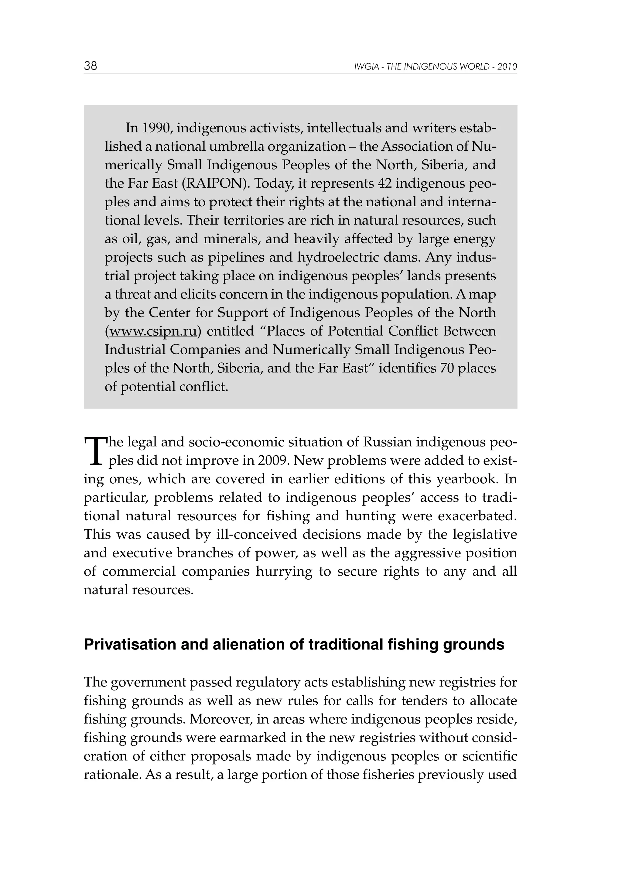38

IWGIA - THE INDIGENOUS WORLD - 2010

In 1990, indigenous activists, intellectuals and writers established a national umbrella organization – the Association of Numerically Small Indigenous Peoples of the North, Siberia, and
the Far East (RAIPON). Today, it represents 42 indigenous peoples and aims to protect their rights at the national and international levels. Their territories are rich in natural resources, such
as oil, gas, and minerals, and heavily affected by large energy
projects such as pipelines and hydroelectric dams. Any industrial project taking place on indigenous peoples’ lands presents
a threat and elicits concern in the indigenous population. A map
by the Center for Support of Indigenous Peoples of the North
(www.csipn.ru) entitled “Places of Potential Conflict Between
Industrial Companies and Numerically Small Indigenous Peoples of the North, Siberia, and the Far East” identifies 70 places
of potential conflict.

T

he legal and socio-economic situation of Russian indigenous peoples did not improve in 2009. New problems were added to existing ones, which are covered in earlier editions of this yearbook. In
particular, problems related to indigenous peoples’ access to traditional natural resources for fishing and hunting were exacerbated.
This was caused by ill-conceived decisions made by the legislative
and executive branches of power, as well as the aggressive position
of commercial companies hurrying to secure rights to any and all
natural resources.

Privatisation and alienation of traditional fishing grounds
The government passed regulatory acts establishing new registries for
fishing grounds as well as new rules for calls for tenders to allocate
fishing grounds. Moreover, in areas where indigenous peoples reside,
fishing grounds were earmarked in the new registries without consideration of either proposals made by indigenous peoples or scientific
rationale. As a result, a large portion of those fisheries previously used

 