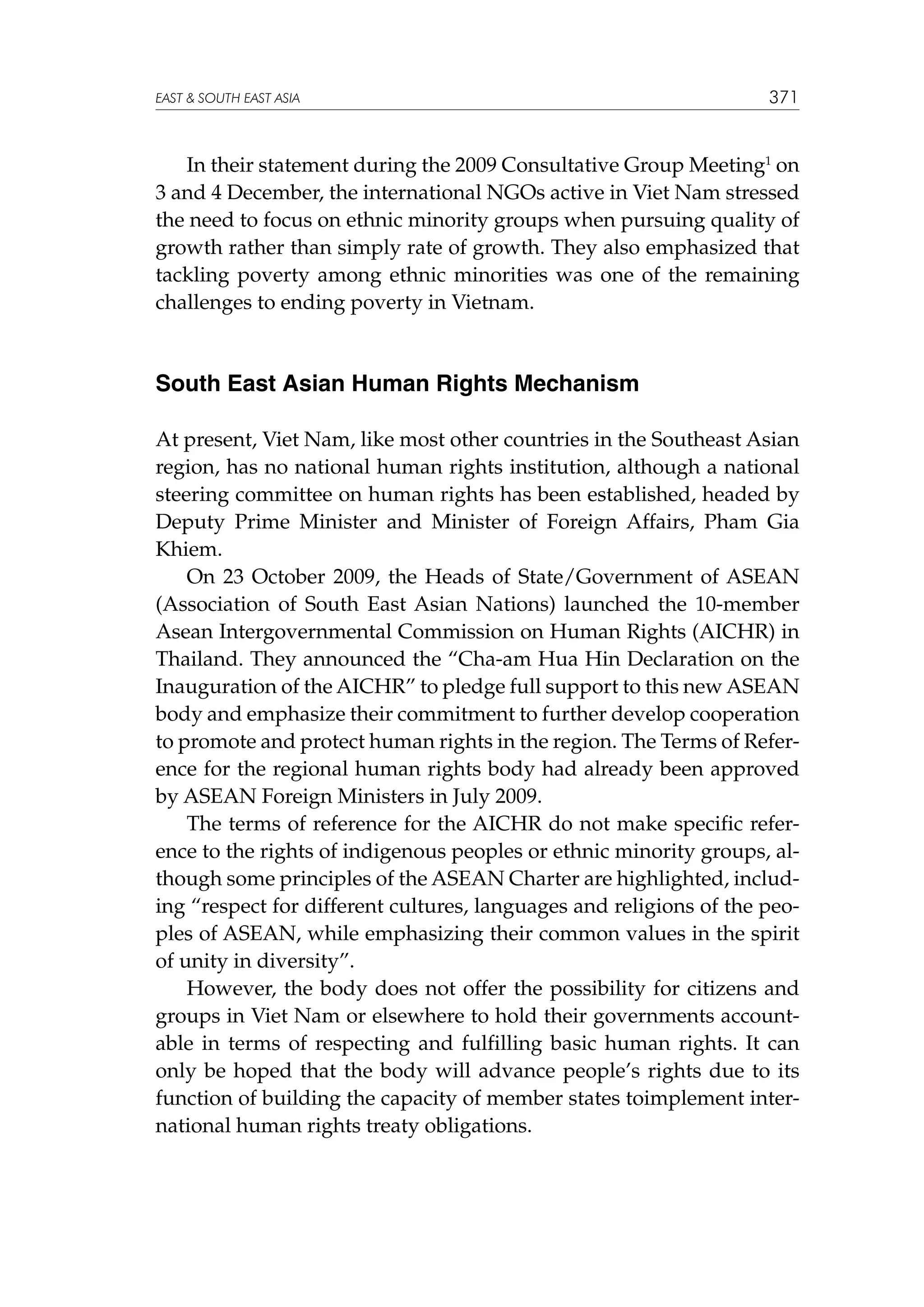 EAST  SOUTH EAST ASIA

371

In their statement during the 2009 Consultative Group Meeting1 on
3 and 4 December, the international NGOs active in Viet Nam stressed
the need to focus on ethnic minority groups when pursuing quality of
growth rather than simply rate of growth. They also emphasized that
tackling poverty among ethnic minorities was one of the remaining
challenges to ending poverty in Vietnam.

South East Asian Human Rights Mechanism
At present, Viet Nam, like most other countries in the Southeast Asian
region, has no national human rights institution, although a national
steering committee on human rights has been established, headed by
Deputy Prime Minister and Minister of Foreign Affairs, Pham Gia
Khiem.
On 23 October 2009, the Heads of State/Government of ASEAN
(Association of South East Asian Nations) launched the 10-member
Asean Intergovernmental Commission on Human Rights (AICHR) in
Thailand. They announced the “Cha-am Hua Hin Declaration on the
Inauguration of the AICHR” to pledge full support to this new ASEAN
body and emphasize their commitment to further develop cooperation
to promote and protect human rights in the region. The Terms of Reference for the regional human rights body had already been approved
by ASEAN Foreign Ministers in July 2009.
The terms of reference for the AICHR do not make specific reference to the rights of indigenous peoples or ethnic minority groups, although some principles of the ASEAN Charter are highlighted, including “respect for different cultures, languages and religions of the peoples of ASEAN, while emphasizing their common values in the spirit
of unity in diversity”.
However, the body does not offer the possibility for citizens and
groups in Viet Nam or elsewhere to hold their governments accountable in terms of respecting and fulfilling basic human rights. It can
only be hoped that the body will advance people’s rights due to its
function of building the capacity of member states toimplement international human rights treaty obligations.

 