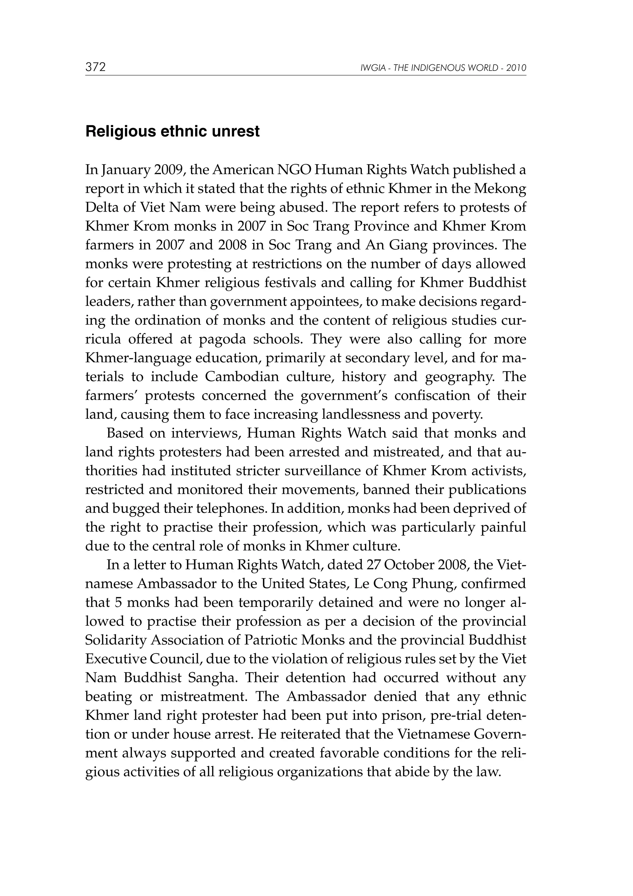 372

IWGIA - THE INDIGENOUS WORLD - 2010

Religious ethnic unrest
In January 2009, the American NGO Human Rights Watch published a
report in which it stated that the rights of ethnic Khmer in the Mekong
Delta of Viet Nam were being abused. The report refers to protests of
Khmer Krom monks in 2007 in Soc Trang Province and Khmer Krom
farmers in 2007 and 2008 in Soc Trang and An Giang provinces. The
monks were protesting at restrictions on the number of days allowed
for certain Khmer religious festivals and calling for Khmer Buddhist
leaders, rather than government appointees, to make decisions regarding the ordination of monks and the content of religious studies curricula offered at pagoda schools. They were also calling for more
Khmer-language education, primarily at secondary level, and for materials to include Cambodian culture, history and geography. The
farmers’ protests concerned the government’s confiscation of their
land, causing them to face increasing landlessness and poverty.
Based on interviews, Human Rights Watch said that monks and
land rights protesters had been arrested and mistreated, and that authorities had instituted stricter surveillance of Khmer Krom activists,
restricted and monitored their movements, banned their publications
and bugged their telephones. In addition, monks had been deprived of
the right to practise their profession, which was particularly painful
due to the central role of monks in Khmer culture.
In a letter to Human Rights Watch, dated 27 October 2008, the Vietnamese Ambassador to the United States, Le Cong Phung, confirmed
that 5 monks had been temporarily detained and were no longer allowed to practise their profession as per a decision of the provincial
Solidarity Association of Patriotic Monks and the provincial Buddhist
Executive Council, due to the violation of religious rules set by the Viet
Nam Buddhist Sangha. Their detention had occurred without any
beating or mistreatment. The Ambassador denied that any ethnic
Khmer land right protester had been put into prison, pre-trial detention or under house arrest. He reiterated that the Vietnamese Government always supported and created favorable conditions for the religious activities of all religious organizations that abide by the law.

 
