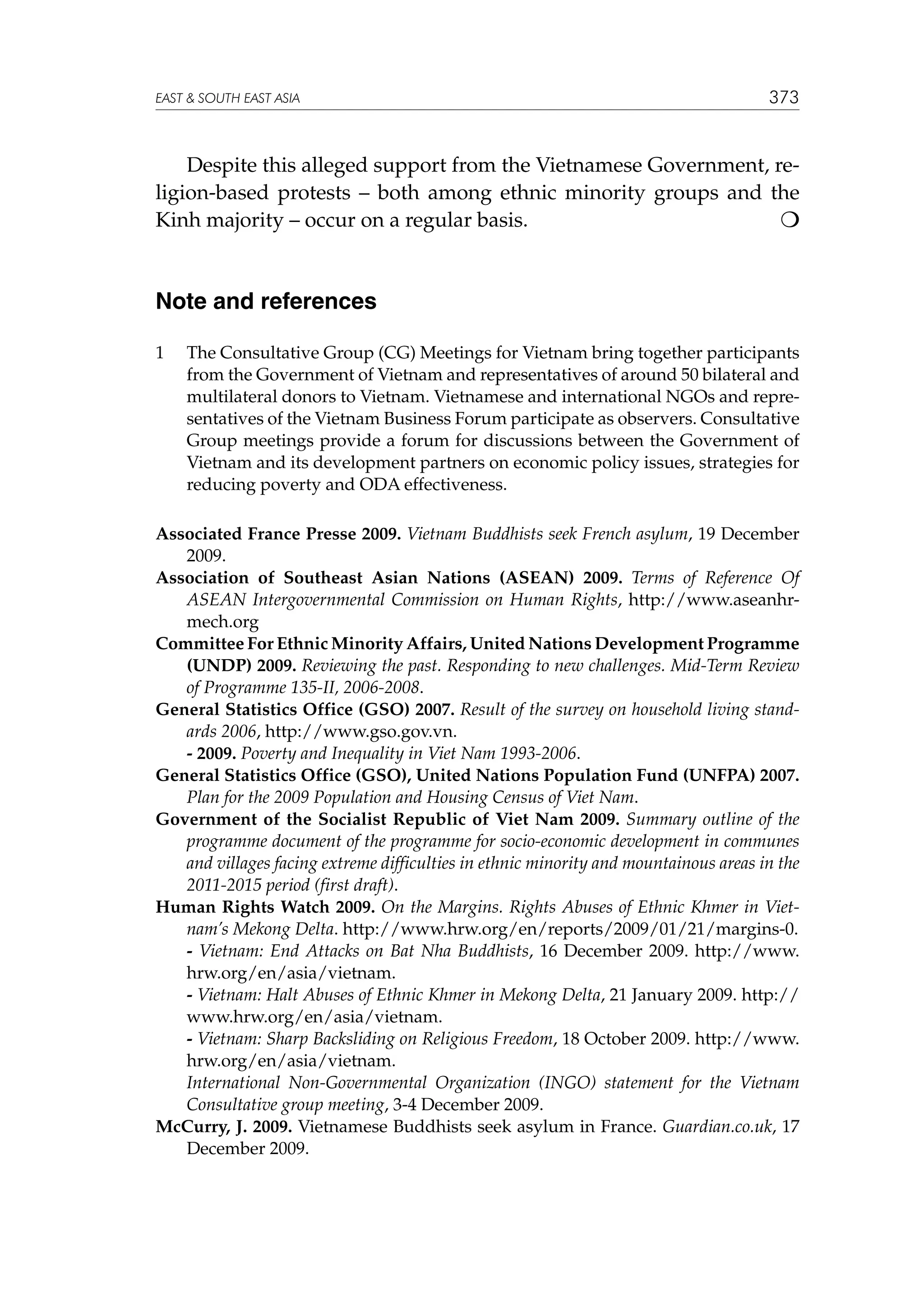 EAST  SOUTH EAST ASIA

373

Despite this alleged support from the Vietnamese Government, religion-based protests – both among ethnic minority groups and the
Kinh majority – occur on a regular basis. 			


Note and references
1	

The Consultative Group (CG) Meetings for Vietnam bring together participants
from the Government of Vietnam and representatives of around 50 bilateral and
multilateral donors to Vietnam. Vietnamese and international NGOs and representatives of the Vietnam Business Forum participate as observers. Consultative
Group meetings provide a forum for discussions between the Government of
Vietnam and its development partners on economic policy issues, strategies for
reducing poverty and ODA effectiveness.

Associated France Presse 2009. Vietnam Buddhists seek French asylum, 19 December
2009.
Association of Southeast Asian Nations (ASEAN) 2009. Terms of Reference Of
ASEAN Intergovernmental Commission on Human Rights, http://www.aseanhrmech.org
Committee For Ethnic Minority Affairs, United Nations Development Programme
(UNDP) 2009. Reviewing the past. Responding to new challenges. Mid-Term Review
of Programme 135-II, 2006-2008.
General Statistics Office (GSO) 2007. Result of the survey on household living standards 2006, http://www.gso.gov.vn.
	
- 2009. Poverty and Inequality in Viet Nam 1993-2006.
General Statistics Office (GSO), United Nations Population Fund (UNFPA) 2007.
Plan for the 2009 Population and Housing Census of Viet Nam.
Government of the Socialist Republic of Viet Nam 2009. Summary outline of the
programme document of the programme for socio-economic development in communes
and villages facing extreme difficulties in ethnic minority and mountainous areas in the
2011-2015 period (first draft).
Human Rights Watch 2009. On the Margins. Rights Abuses of Ethnic Khmer in Vietnam’s Mekong Delta. http://www.hrw.org/en/reports/2009/01/21/margins-0.
	
- Vietnam: End Attacks on Bat Nha Buddhists, 16 December 2009. http://www.
hrw.org/en/asia/vietnam.
	
- Vietnam: Halt Abuses of Ethnic Khmer in Mekong Delta, 21 January 2009. http://
www.hrw.org/en/asia/vietnam.
	
- Vietnam: Sharp Backsliding on Religious Freedom, 18 October 2009. http://www.
hrw.org/en/asia/vietnam.
	
International Non-Governmental Organization (INGO) statement for the Vietnam
Consultative group meeting, 3-4 December 2009.
McCurry, J. 2009. Vietnamese Buddhists seek asylum in France. Guardian.co.uk, 17
December 2009.

 