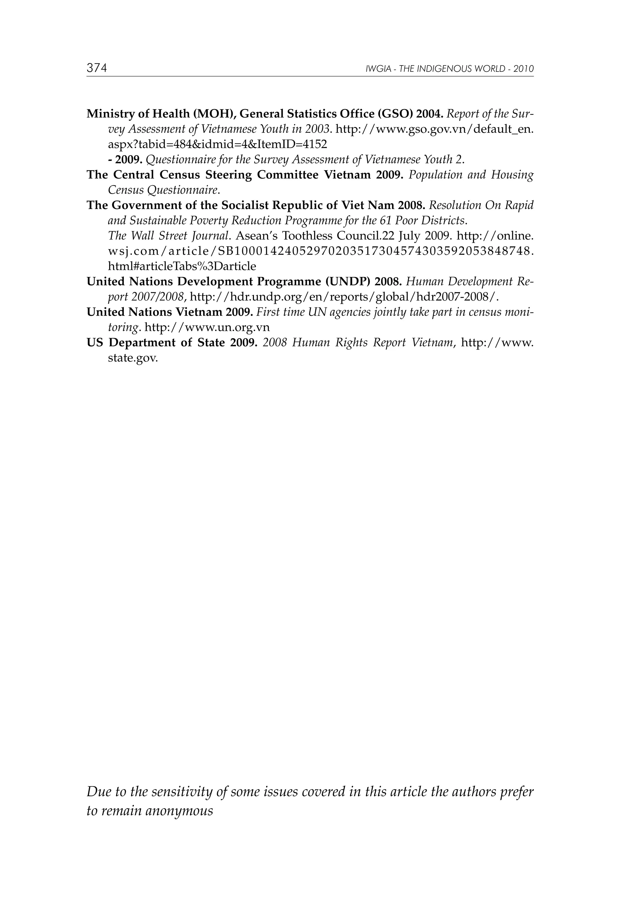 374

IWGIA - THE INDIGENOUS WORLD - 2010

Ministry of Health (MOH), General Statistics Office (GSO) 2004. Report of the Survey Assessment of Vietnamese Youth in 2003. http://www.gso.gov.vn/default_en.
aspx?tabid=484idmid=4ItemID=4152
	
- 2009. Questionnaire for the Survey Assessment of Vietnamese Youth 2.
The Central Census Steering Committee Vietnam 2009. Population and Housing
Census Questionnaire.
The Government of the Socialist Republic of Viet Nam 2008. Resolution On Rapid
and Sustainable Poverty Reduction Programme for the 61 Poor Districts.
	
The Wall Street Journal. Asean’s Toothless Council.22 July 2009. http://online.
wsj.com/article/SB10001424052970203517304574303592053848748.
html#articleTabs%3Darticle
United Nations Development Programme (UNDP) 2008. Human Development Report 2007/2008, http://hdr.undp.org/en/reports/global/hdr2007-2008/.
United Nations Vietnam 2009. First time UN agencies jointly take part in census monitoring. http://www.un.org.vn
US Department of State 2009. 2008 Human Rights Report Vietnam, http://www.
state.gov.

Due to the sensitivity of some issues covered in this article the authors prefer
to remain anonymous

 